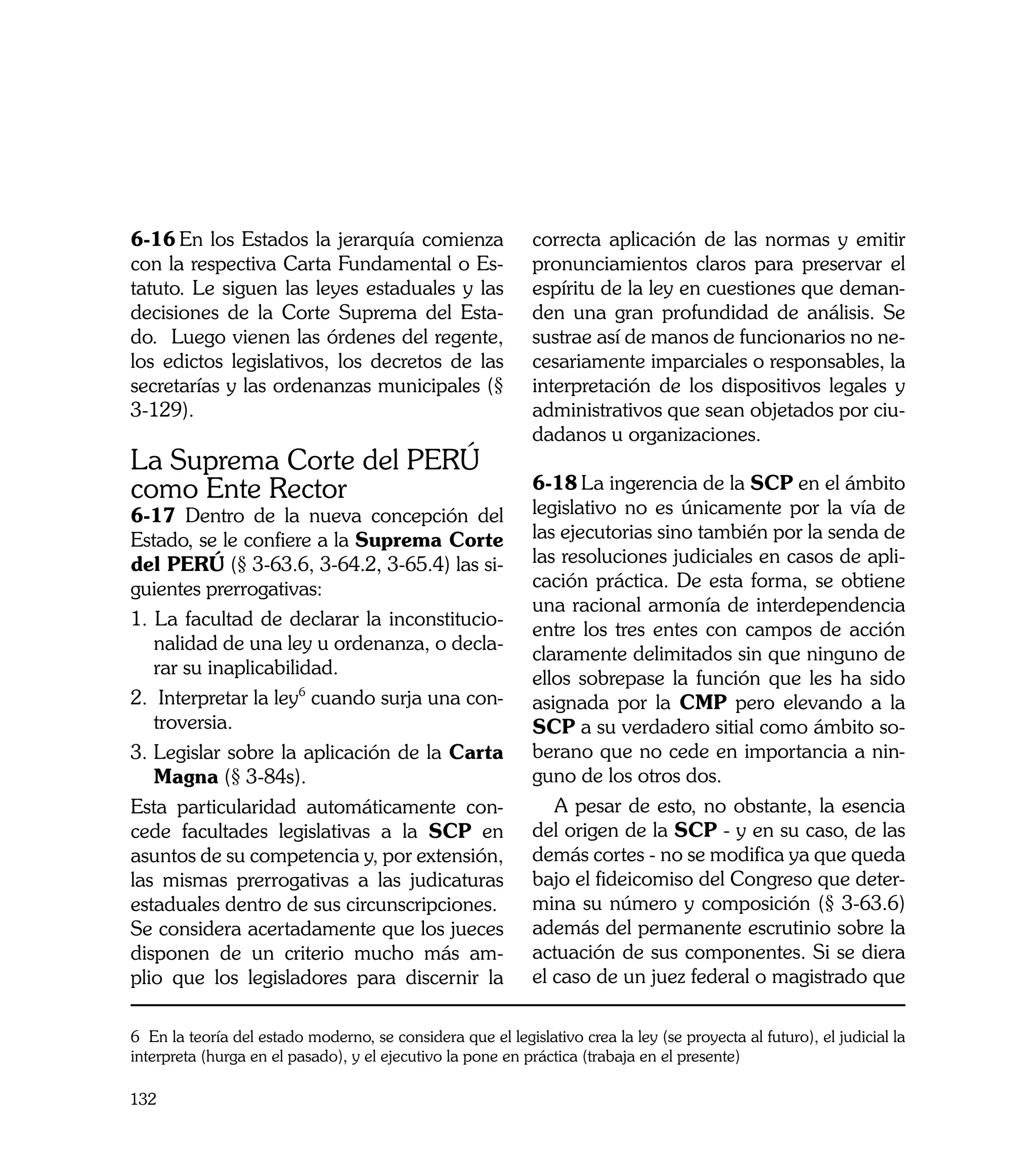6-16	En los Estados la jerarquía comienza                    correcta aplicación de las normas y emitir
con la respectiva Carta Fundamental o Es-                    pronunciamientos claros para preservar el
tatuto. Le siguen las leyes estaduales y las                 espíritu de la ley en cuestiones que deman-
decisiones de la Corte Suprema del Esta-                     den una gran profundidad de análisis. Se
do. Luego vienen las órdenes del regente,                    sustrae así de manos de funcionarios no ne-
los edictos legislativos, los decretos de las                cesariamente imparciales o responsables, la
secretarías y las ordenanzas municipales (§                  interpretación de los dispositivos legales y
3-129).                                                      administrativos que sean objetados por ciu-
                                                             dadanos u organizaciones.
La Suprema Corte del PERÚ
como Ente Rector                                             6-18	La ingerencia de la SCP en el ámbito
6-17 Dentro de la nueva concepción del                       legislativo no es únicamente por la vía de
Estado, se le confiere a la Suprema Corte                    las ejecutorias sino también por la senda de
del PERÚ (§ 3-63.6, 3-64.2, 3-65.4) las si-                  las resoluciones judiciales en casos de apli-
guientes prerrogativas:                                      cación práctica. De esta forma, se obtiene
                                                             una racional armonía de interdependencia
1. La facultad de declarar la inconstitucio-
                                                             entre los tres entes con campos de acción
   nalidad de una ley u ordenanza, o decla-
                                                             claramente delimitados sin que ninguno de
   rar su inaplicabilidad.
                                                             ellos sobrepase la función que les ha sido
2. Interpretar la ley6 cuando surja una con-                 asignada por la CMP pero elevando a la
   troversia.                                                SCP a su verdadero sitial como ámbito so-
3.	Legislar sobre la aplicación de la Carta                  berano que no cede en importancia a nin-
   Magna (§ 3-84s).                                          guno de los otros dos.
Esta particularidad automáticamente con-                        A pesar de esto, no obstante, la esencia
cede facultades legislativas a la SCP en                     del origen de la SCP - y en su caso, de las
asuntos de su competencia y, por extensión,                  demás cortes - no se modifica ya que queda
las mismas prerrogativas a las judicaturas                   bajo el fideicomiso del Congreso que deter-
estaduales dentro de sus circunscripciones.                  mina su número y composición (§ 3-63.6)
Se considera acertadamente que los jueces                    además del permanente escrutinio sobre la
disponen de un criterio mucho más am-                        actuación de sus componentes. Si se diera
plio que los legisladores para discernir la                  el caso de un juez federal o magistrado que

6 En la teoría del estado moderno, se considera que el legislativo crea la ley (se proyecta al futuro), el judicial la
interpreta (hurga en el pasado), y el ejecutivo la pone en práctica (trabaja en el presente)

132
 