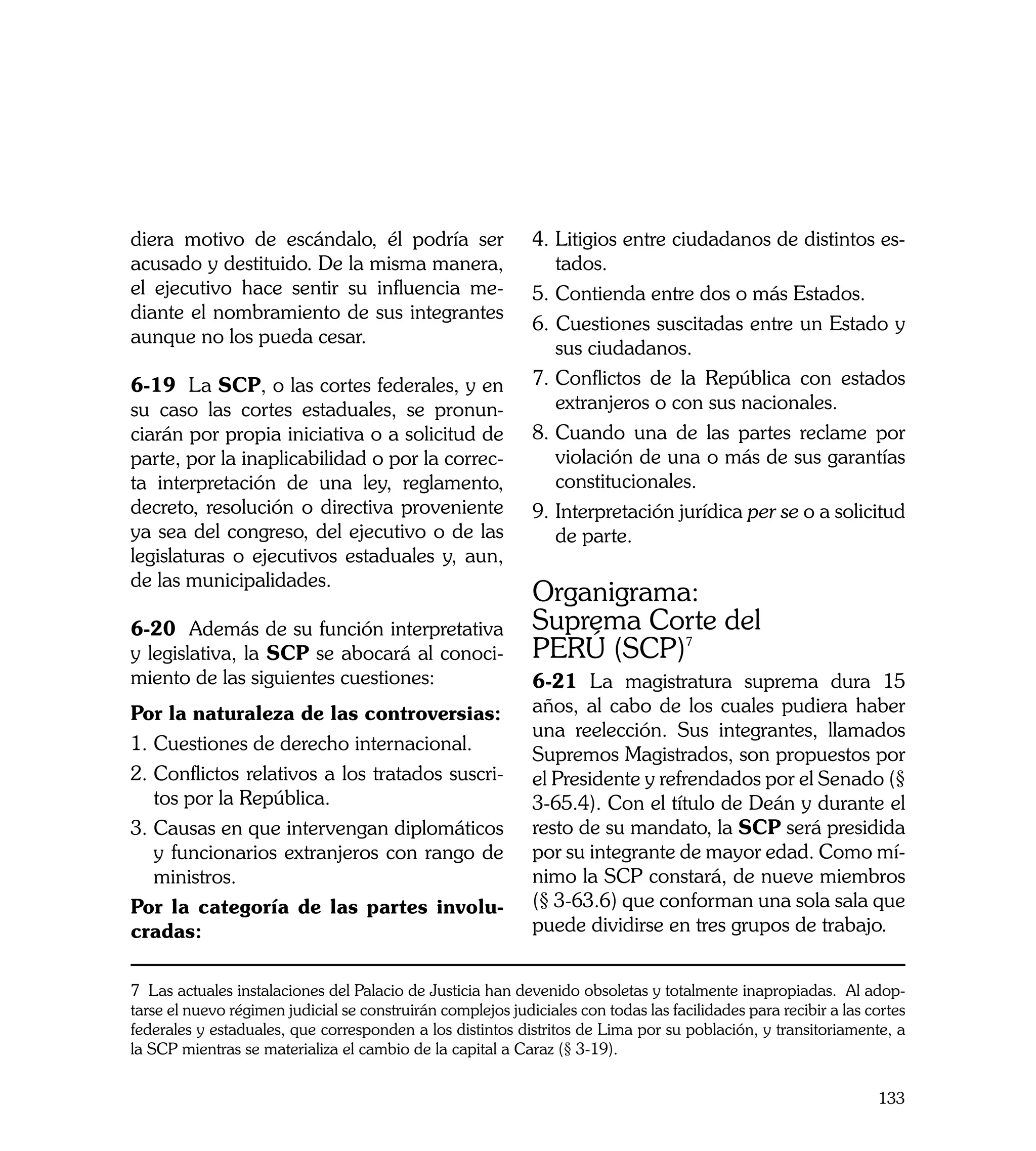 diera motivo de escándalo, él podría ser                     4.	Litigios entre ciudadanos de distintos es-
acusado y destituido. De la misma manera,                       tados.
el ejecutivo hace sentir su influencia me-                   5. 	 ontienda entre dos o más Estados.
                                                                C
diante el nombramiento de sus integrantes
                                                             6. Cuestiones suscitadas entre un Estado y
aunque no los pueda cesar.
                                                                sus ciudadanos.
6-19 La SCP, o las cortes federales, y en                    7.	Conflictos de la República con estados
su caso las cortes estaduales, se pronun-                       extranjeros o con sus nacionales.
ciarán por propia iniciativa o a solicitud de                8. 	 uando una de las partes reclame por
                                                                C
parte, por la inaplicabilidad o por la correc-                  violación de una o más de sus garantías
ta interpretación de una ley, reglamento,                       constitucionales.
decreto, resolución o directiva proveniente                  9.	Interpretación jurídica per se o a solicitud
ya sea del congreso, del ejecutivo o de las                     de parte.
legislaturas o ejecutivos estaduales y, aun,
de las municipalidades.
                                                             Organigrama:
6-20 Además de su función interpretativa                     Suprema Corte del
y legislativa, la SCP se abocará al conoci-                  PERÚ (SCP)7
miento de las siguientes cuestiones:                         6-21 La magistratura suprema dura 15
Por la naturaleza de las controversias:                      años, al cabo de los cuales pudiera haber
                                                             una reelección. Sus integrantes, llamados
1.	Cuestiones de derecho internacional.
                                                             Supremos Magistrados, son propuestos por
2. 	 onflictos relativos a los tratados suscri-
   C                                                         el Presidente y refrendados por el Senado (§
   tos por la República.                                     3-65.4). Con el título de Deán y durante el
3. 	 ausas en que intervengan diplomáticos
   C                                                         resto de su mandato, la SCP será presidida
   y funcionarios extranjeros con rango de                   por su integrante de mayor edad. Como mí-
   ministros.                                                nimo la SCP constará, de nueve miembros
Por la categoría de las partes involu-                       (§ 3-63.6) que conforman una sola sala que
cradas:                                                      puede dividirse en tres grupos de trabajo.


7 Las actuales instalaciones del Palacio de Justicia han devenido obsoletas y totalmente inapropiadas. Al adop-
tarse el nuevo régimen judicial se construirán complejos judiciales con todas las facilidades para recibir a las cortes
federales y estaduales, que corresponden a los distintos distritos de Lima por su población, y transitoriamente, a
la SCP mientras se materializa el cambio de la capital a Caraz (§ 3-19).


                                                                                                                  133
 