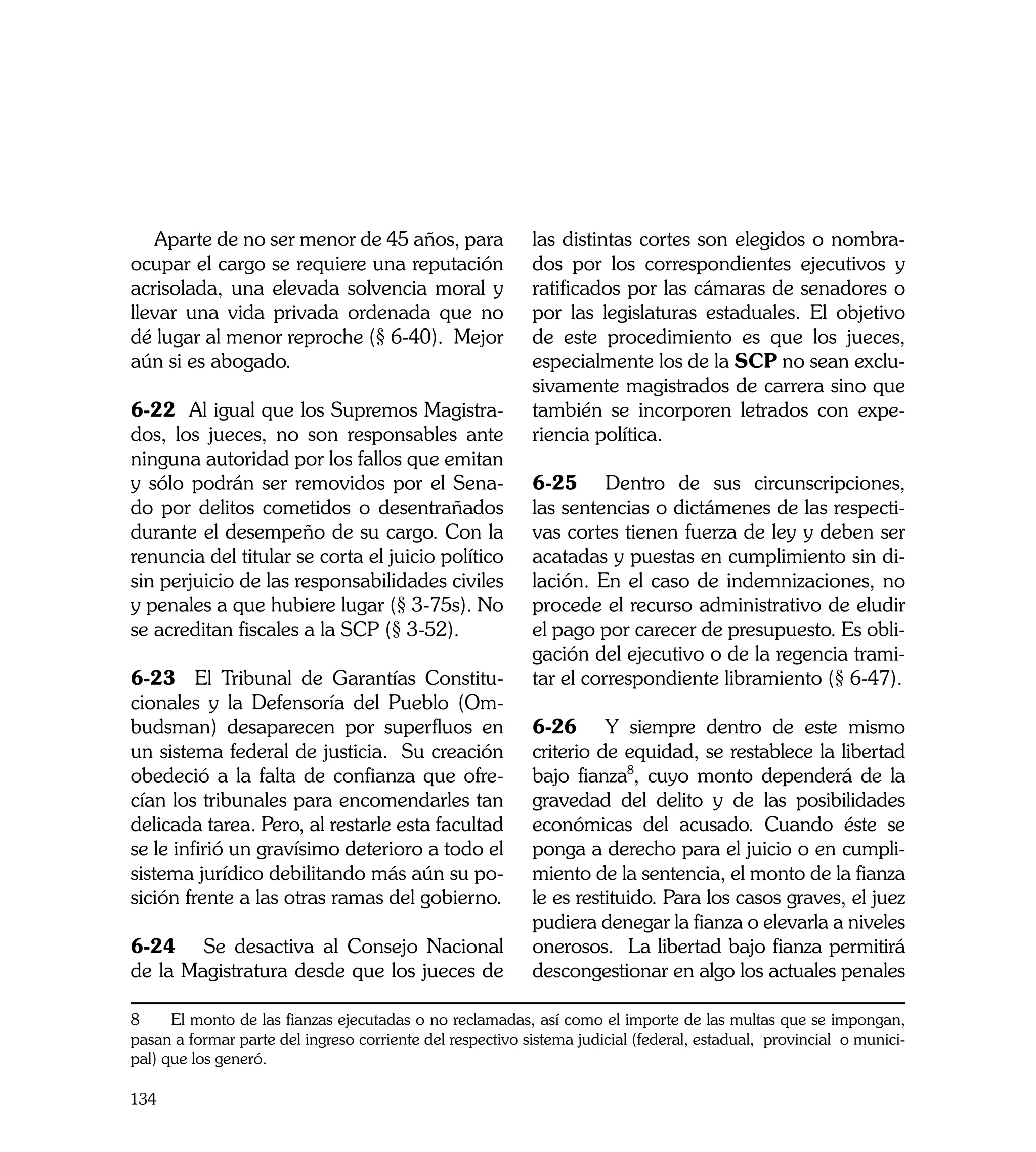 Aparte de no ser menor de 45 años, para                 las distintas cortes son elegidos o nombra-
ocupar el cargo se requiere una reputación                 dos por los correspondientes ejecutivos y
acrisolada, una elevada solvencia moral y                  ratificados por las cámaras de senadores o
llevar una vida privada ordenada que no                    por las legislaturas estaduales. El objetivo
dé lugar al menor reproche (§ 6-40). Mejor                 de este procedimiento es que los jueces,
aún si es abogado.                                         especialmente los de la SCP no sean exclu-
                                                           sivamente magistrados de carrera sino que
6-22 Al igual que los Supremos Magistra-                   también se incorporen letrados con expe-
dos, los jueces, no son responsables ante                  riencia política.
ninguna autoridad por los fallos que emitan
y sólo podrán ser removidos por el Sena-                   6-25	 Dentro de sus circunscripciones,
do por delitos cometidos o desentrañados                   las sentencias o dictámenes de las respecti-
durante el desempeño de su cargo. Con la                   vas cortes tienen fuerza de ley y deben ser
renuncia del titular se corta el juicio político           acatadas y puestas en cumplimiento sin di-
sin perjuicio de las responsabilidades civiles             lación. En el caso de indemnizaciones, no
y penales a que hubiere lugar (§ 3-75s). No                procede el recurso administrativo de eludir
se acreditan fiscales a la SCP (§ 3-52).                   el pago por carecer de presupuesto. Es obli-
                                                           gación del ejecutivo o de la regencia trami-
6-23 El Tribunal de Garantías Constitu-                    tar el correspondiente libramiento (§ 6-47).
cionales y la Defensoría del Pueblo (Om-
budsman) desaparecen por superfluos en                     6-26	 Y siempre dentro de este mismo
un sistema federal de justicia. Su creación                criterio de equidad, se restablece la libertad
obedeció a la falta de confianza que ofre-                 bajo fianza8, cuyo monto dependerá de la
cían los tribunales para encomendarles tan                 gravedad del delito y de las posibilidades
delicada tarea. Pero, al restarle esta facultad            económicas del acusado. Cuando éste se
se le infirió un gravísimo deterioro a todo el             ponga a derecho para el juicio o en cumpli-
sistema jurídico debilitando más aún su po-                miento de la sentencia, el monto de la fianza
sición frente a las otras ramas del gobierno.              le es restituido. Para los casos graves, el juez
                                                           pudiera denegar la fianza o elevarla a niveles
6-24	 Se desactiva al Consejo Nacional                     onerosos. La libertad bajo fianza permitirá
de la Magistratura desde que los jueces de                 descongestionar en algo los actuales penales

8     El monto de las fianzas ejecutadas o no reclamadas, así como el importe de las multas que se impongan,
pasan a formar parte del ingreso corriente del respectivo sistema judicial (federal, estadual, provincial o munici-
pal) que los generó.

134
 