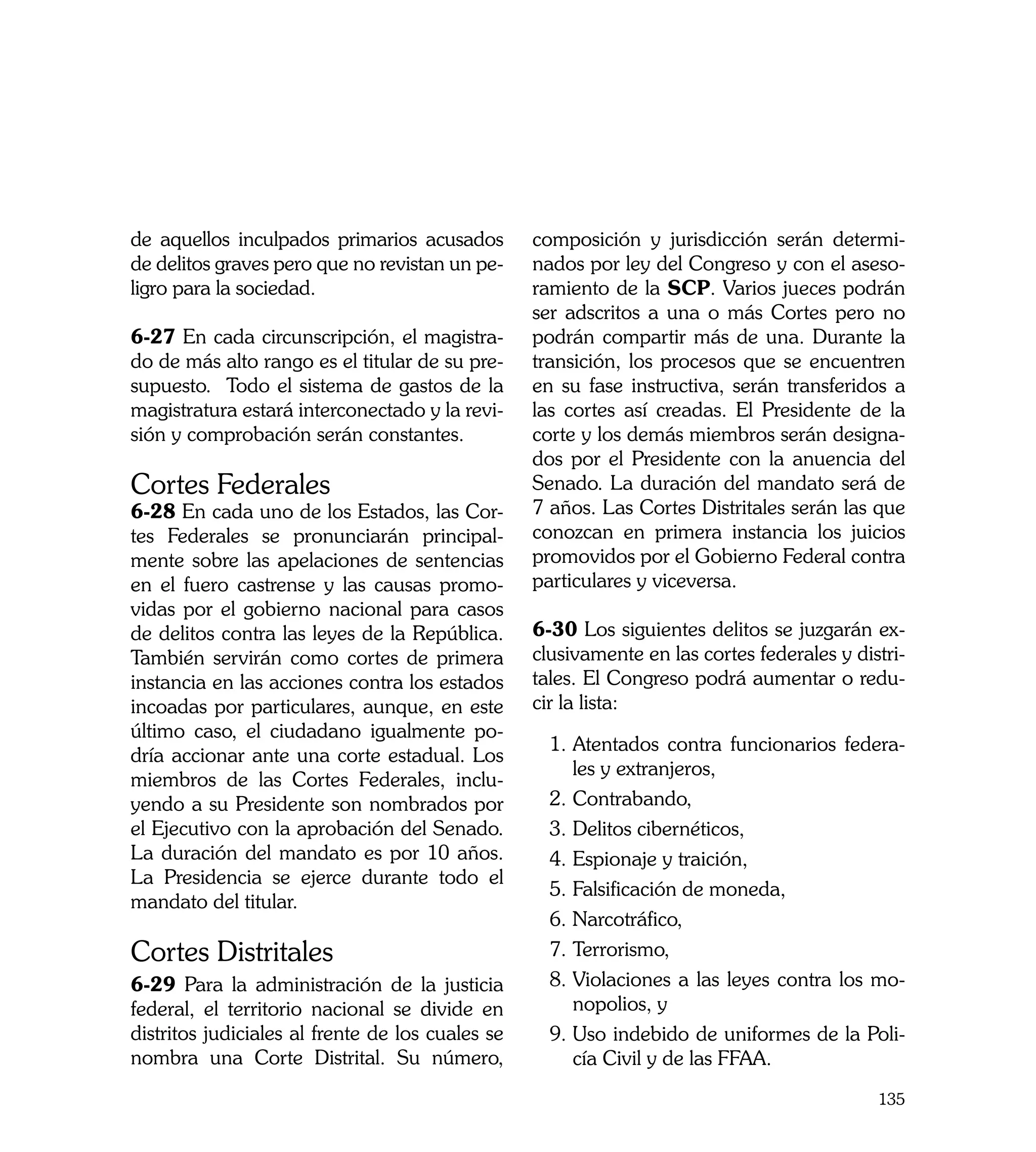 de aquellos inculpados primarios acusados         composición y jurisdicción serán determi-
de delitos graves pero que no revistan un pe-     nados por ley del Congreso y con el aseso-
ligro para la sociedad.                           ramiento de la SCP. Varios jueces podrán
                                                  ser adscritos a una o más Cortes pero no
6-27 En cada circunscripción, el magistra-        podrán compartir más de una. Durante la
do de más alto rango es el titular de su pre-     transición, los procesos que se encuentren
supuesto. Todo el sistema de gastos de la         en su fase instructiva, serán transferidos a
magistratura estará interconectado y la revi-     las cortes así creadas. El Presidente de la
sión y comprobación serán constantes.             corte y los demás miembros serán designa-
                                                  dos por el Presidente con la anuencia del
Cortes Federales                                  Senado. La duración del mandato será de
6-28 En cada uno de los Estados, las Cor-         7 años. Las Cortes Distritales serán las que
tes Federales se pronunciarán principal-          conozcan en primera instancia los juicios
mente sobre las apelaciones de sentencias         promovidos por el Gobierno Federal contra
en el fuero castrense y las causas promo-         particulares y viceversa.
vidas por el gobierno nacional para casos
de delitos contra las leyes de la República.      6-30 Los siguientes delitos se juzgarán ex-
También servirán como cortes de primera           clusivamente en las cortes federales y distri-
instancia en las acciones contra los estados      tales. El Congreso podrá aumentar o redu-
incoadas por particulares, aunque, en este        cir la lista:
último caso, el ciudadano igualmente po-
                                                    1.	Atentados contra funcionarios federa-
dría accionar ante una corte estadual. Los
                                                       les y extranjeros,
miembros de las Cortes Federales, inclu-
yendo a su Presidente son nombrados por             2.	Contrabando,
el Ejecutivo con la aprobación del Senado.          3.	Delitos cibernéticos,
La duración del mandato es por 10 años.             4.	Espionaje y traición,
La Presidencia se ejerce durante todo el
                                                    5.	Falsificación de moneda,
mandato del titular.
                                                    6. 	 arcotráfico,
                                                       N
Cortes Distritales                                  7.	Terrorismo,
6-29 Para la administración de la justicia          8.	Violaciones a las leyes contra los mo-
federal, el territorio nacional se divide en           nopolios, y
distritos judiciales al frente de los cuales se     9.	Uso indebido de uniformes de la Poli-
nombra una Corte Distrital. Su número,                 cía Civil y de las FFAA.
                                                                                            135
 