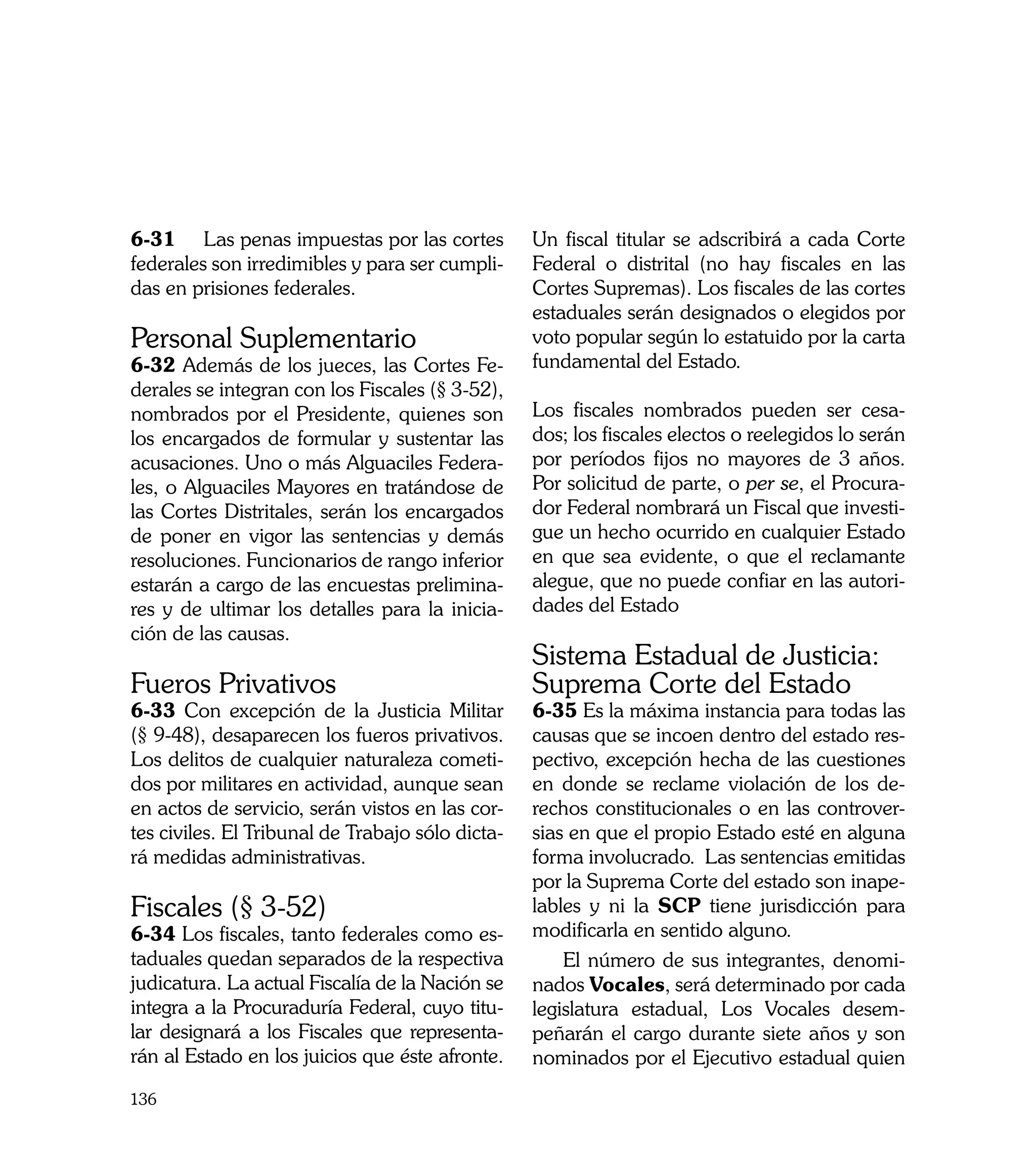 6-31	 Las penas impuestas por las cortes          Un fiscal titular se adscribirá a cada Corte
federales son irredimibles y para ser cumpli-     Federal o distrital (no hay fiscales en las
das en prisiones federales.                       Cortes Supremas). Los fiscales de las cortes
                                                  estaduales serán designados o elegidos por
Personal Suplementario                            voto popular según lo estatuido por la carta
6-32 Además de los jueces, las Cortes Fe-         fundamental del Estado.
derales se integran con los Fiscales (§ 3-52),
nombrados por el Presidente, quienes son          Los fiscales nombrados pueden ser cesa-
los encargados de formular y sustentar las        dos; los fiscales electos o reelegidos lo serán
acusaciones. Uno o más Alguaciles Federa-         por períodos fijos no mayores de 3 años.
les, o Alguaciles Mayores en tratándose de        Por solicitud de parte, o per se, el Procura-
las Cortes Distritales, serán los encargados      dor Federal nombrará un Fiscal que investi-
de poner en vigor las sentencias y demás          gue un hecho ocurrido en cualquier Estado
resoluciones. Funcionarios de rango inferior      en que sea evidente, o que el reclamante
estarán a cargo de las encuestas prelimina-       alegue, que no puede confiar en las autori-
res y de ultimar los detalles para la inicia-     dades del Estado
ción de las causas.
                                                  Sistema Estadual de Justicia:
Fueros Privativos                                 Suprema Corte del Estado
6-33 Con excepción de la Justicia Militar         6-35 Es la máxima instancia para todas las
(§ 9-48), desaparecen los fueros privativos.      causas que se incoen dentro del estado res-
Los delitos de cualquier naturaleza cometi-       pectivo, excepción hecha de las cuestiones
dos por militares en actividad, aunque sean       en donde se reclame violación de los de-
en actos de servicio, serán vistos en las cor-    rechos constitucionales o en las controver-
tes civiles. El Tribunal de Trabajo sólo dicta-   sias en que el propio Estado esté en alguna
rá medidas administrativas.                       forma involucrado. Las sentencias emitidas
                                                  por la Suprema Corte del estado son inape-
Fiscales (§ 3-52)                                 lables y ni la SCP tiene jurisdicción para
6-34 Los fiscales, tanto federales como es-       modificarla en sentido alguno.
taduales quedan separados de la respectiva            El número de sus integrantes, denomi-
judicatura. La actual Fiscalía de la Nación se    nados Vocales, será determinado por cada
integra a la Procuraduría Federal, cuyo titu-     legislatura estadual, Los Vocales desem-
lar designará a los Fiscales que representa-      peñarán el cargo durante siete años y son
rán al Estado en los juicios que éste afronte.    nominados por el Ejecutivo estadual quien
136
 