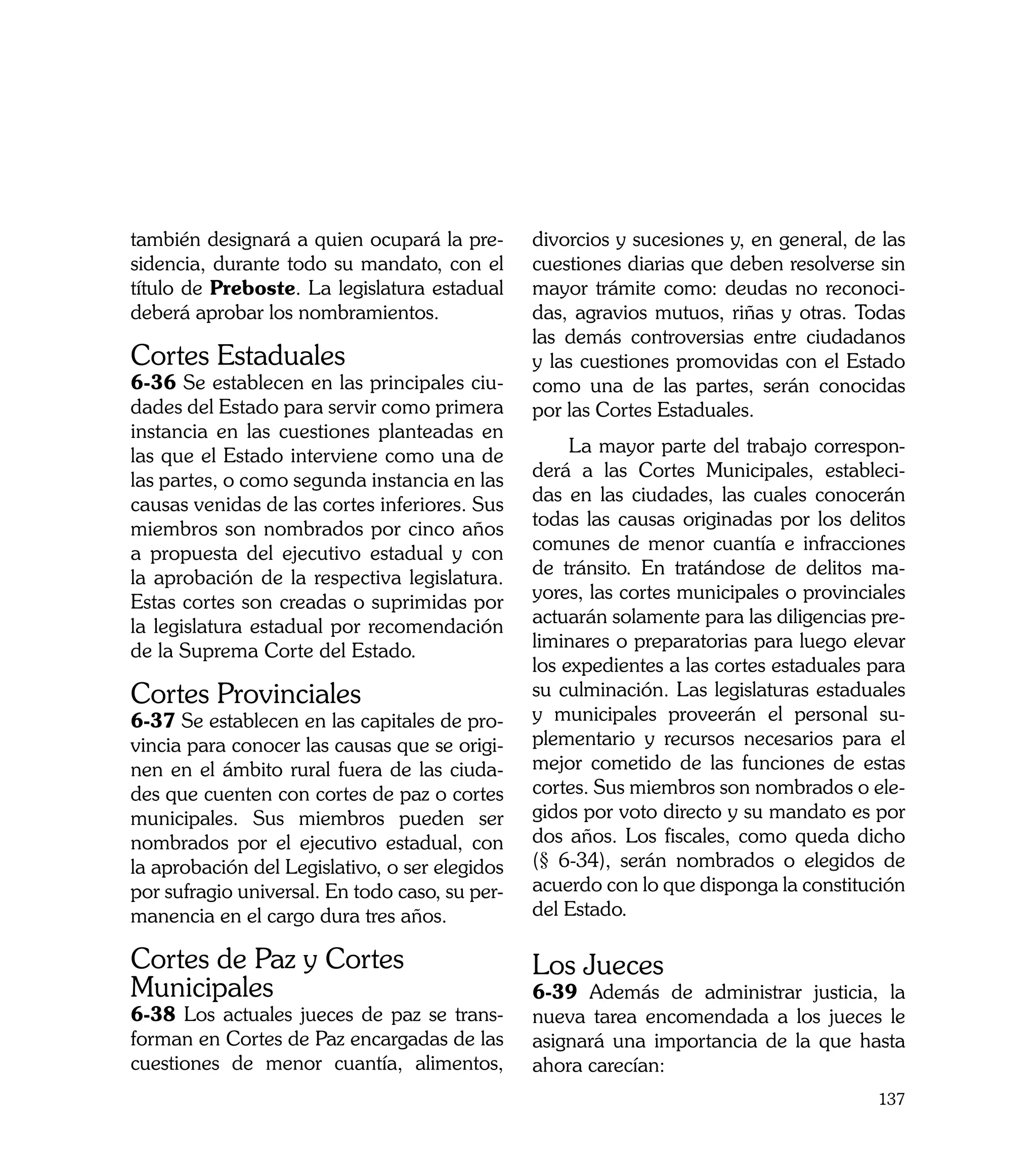 también designará a quien ocupará la pre-       divorcios y sucesiones y, en general, de las
sidencia, durante todo su mandato, con el       cuestiones diarias que deben resolverse sin
título de Preboste. La legislatura estadual     mayor trámite como: deudas no reconoci-
deberá aprobar los nombramientos.               das, agravios mutuos, riñas y otras. Todas
                                                las demás controversias entre ciudadanos
Cortes Estaduales                               y las cuestiones promovidas con el Estado
6-36 Se establecen en las principales ciu-      como una de las partes, serán conocidas
dades del Estado para servir como primera       por las Cortes Estaduales.
instancia en las cuestiones planteadas en
las que el Estado interviene como una de             La mayor parte del trabajo correspon-
las partes, o como segunda instancia en las     derá a las Cortes Municipales, estableci-
causas venidas de las cortes inferiores. Sus    das en las ciudades, las cuales conocerán
miembros son nombrados por cinco años           todas las causas originadas por los delitos
a propuesta del ejecutivo estadual y con        comunes de menor cuantía e infracciones
la aprobación de la respectiva legislatura.     de tránsito. En tratándose de delitos ma-
Estas cortes son creadas o suprimidas por       yores, las cortes municipales o provinciales
la legislatura estadual por recomendación       actuarán solamente para las diligencias pre-
de la Suprema Corte del Estado.                 liminares o preparatorias para luego elevar
                                                los expedientes a las cortes estaduales para
Cortes Provinciales                             su culminación. Las legislaturas estaduales
6-37 Se establecen en las capitales de pro-     y municipales proveerán el personal su-
vincia para conocer las causas que se origi-    plementario y recursos necesarios para el
nen en el ámbito rural fuera de las ciuda-      mejor cometido de las funciones de estas
des que cuenten con cortes de paz o cortes      cortes. Sus miembros son nombrados o ele-
municipales. Sus miembros pueden ser            gidos por voto directo y su mandato es por
nombrados por el ejecutivo estadual, con        dos años. Los fiscales, como queda dicho
la aprobación del Legislativo, o ser elegidos   (§ 6-34), serán nombrados o elegidos de
por sufragio universal. En todo caso, su per-   acuerdo con lo que disponga la constitución
manencia en el cargo dura tres años.            del Estado.

Cortes de Paz y Cortes                          Los Jueces
Municipales                                     6-39 Además de administrar justicia, la
6-38 Los actuales jueces de paz se trans-       nueva tarea encomendada a los jueces le
forman en Cortes de Paz encargadas de las       asignará una importancia de la que hasta
cuestiones de menor cuantía, alimentos,         ahora carecían:
                                                                                        137
 