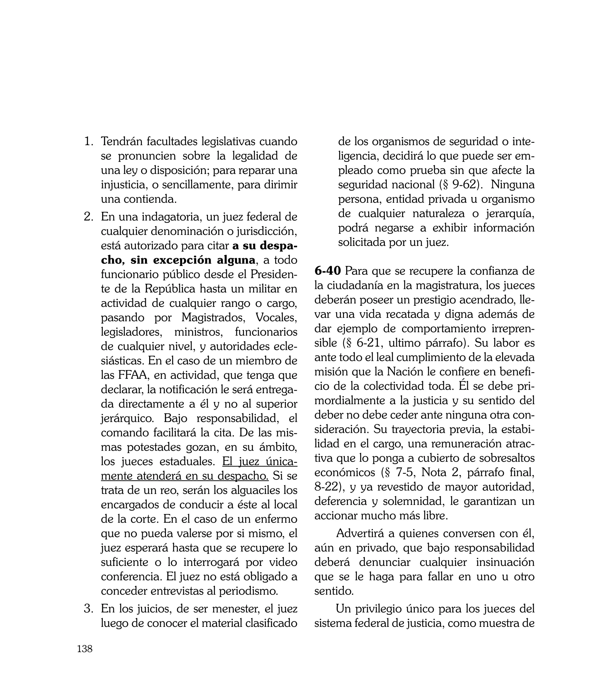 1. 	Tendrán facultades legislativas cuando           de los organismos de seguridad o inte-
     se pronuncien sobre la legalidad de              ligencia, decidirá lo que puede ser em-
     una ley o disposición; para reparar una          pleado como prueba sin que afecte la
     injusticia, o sencillamente, para dirimir        seguridad nacional (§ 9-62). Ninguna
     una contienda.                                   persona, entidad privada u organismo
 2. En una indagatoria, un juez federal de            de cualquier naturaleza o jerarquía,
     cualquier denominación o jurisdicción,           podrá negarse a exhibir información
     está autorizado para citar a su despa-           solicitada por un juez.
     cho, sin excepción alguna, a todo
     funcionario público desde el Presiden-       6-40 Para que se recupere la confianza de
     te de la República hasta un militar en       la ciudadanía en la magistratura, los jueces
     actividad de cualquier rango o cargo,        deberán poseer un prestigio acendrado, lle-
     pasando por Magistrados, Vocales,            var una vida recatada y digna además de
     legisladores, ministros, funcionarios        dar ejemplo de comportamiento irrepren-
     de cualquier nivel, y autoridades ecle-      sible (§ 6-21, ultimo párrafo). Su labor es
     siásticas. En el caso de un miembro de       ante todo el leal cumplimiento de la elevada
     las FFAA, en actividad, que tenga que        misión que la Nación le confiere en benefi-
     declarar, la notificación le será entrega-   cio de la colectividad toda. Él se debe pri-
     da directamente a él y no al superior        mordialmente a la justicia y su sentido del
     jerárquico. Bajo responsabilidad, el         deber no debe ceder ante ninguna otra con-
     comando facilitará la cita. De las mis-      sideración. Su trayectoria previa, la estabi-
     mas potestades gozan, en su ámbito,          lidad en el cargo, una remuneración atrac-
     los jueces estaduales. El juez única-        tiva que lo ponga a cubierto de sobresaltos
     mente atenderá en su despacho. Si se         económicos (§ 7-5, Nota 2, párrafo final,
     trata de un reo, serán los alguaciles los    8-22), y ya revestido de mayor autoridad,
     encargados de conducir a éste al local       deferencia y solemnidad, le garantizan un
     de la corte. En el caso de un enfermo        accionar mucho más libre.
     que no pueda valerse por si mismo, el             Advertirá a quienes conversen con él,
     juez esperará hasta que se recupere lo       aún en privado, que bajo responsabilidad
     suficiente o lo interrogará por video        deberá denunciar cualquier insinuación
     conferencia. El juez no está obligado a      que se le haga para fallar en uno u otro
     conceder entrevistas al periodismo.          sentido.
 3. 	En los juicios, de ser menester, el juez          Un privilegio único para los jueces del
     luego de conocer el material clasificado     sistema federal de justicia, como muestra de

138
 