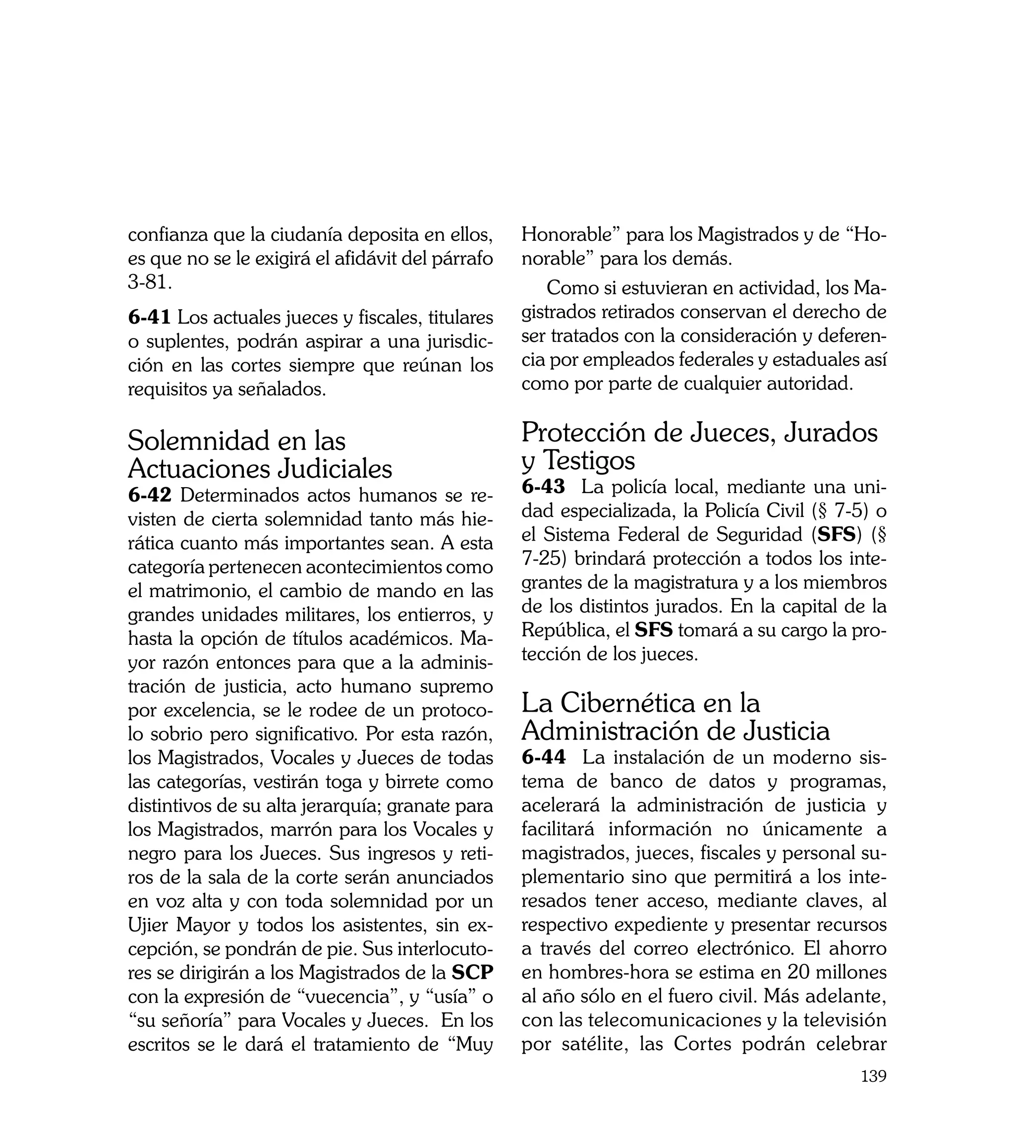 confianza que la ciudanía deposita en ellos,      Honorable” para los Magistrados y de “Ho-
es que no se le exigirá el afidávit del párrafo   norable” para los demás.
3-81.                                                 Como si estuvieran en actividad, los Ma-
6-41 Los actuales jueces y fiscales, titulares    gistrados retirados conservan el derecho de
o suplentes, podrán aspirar a una jurisdic-       ser tratados con la consideración y deferen-
ción en las cortes siempre que reúnan los         cia por empleados federales y estaduales así
requisitos ya señalados.                          como por parte de cualquier autoridad.


Solemnidad en las                                 Protección de Jueces, Jurados
Actuaciones Judiciales                            y Testigos
6-42 Determinados actos humanos se re-            6-43 La policía local, mediante una uni-
visten de cierta solemnidad tanto más hie-        dad especializada, la Policía Civil (§ 7-5) o
rática cuanto más importantes sean. A esta        el Sistema Federal de Seguridad (SFS) (§
categoría pertenecen acontecimientos como         7-25) brindará protección a todos los inte-
el matrimonio, el cambio de mando en las          grantes de la magistratura y a los miembros
grandes unidades militares, los entierros, y      de los distintos jurados. En la capital de la
hasta la opción de títulos académicos. Ma-        República, el SFS tomará a su cargo la pro-
yor razón entonces para que a la adminis-         tección de los jueces.
tración de justicia, acto humano supremo
por excelencia, se le rodee de un protoco-        La Cibernética en la
lo sobrio pero significativo. Por esta razón,     Administración de Justicia
los Magistrados, Vocales y Jueces de todas        6-44 La instalación de un moderno sis-
las categorías, vestirán toga y birrete como      tema de banco de datos y programas,
distintivos de su alta jerarquía; granate para    acelerará la administración de justicia y
los Magistrados, marrón para los Vocales y        facilitará información no únicamente a
negro para los Jueces. Sus ingresos y reti-       magistrados, jueces, fiscales y personal su-
ros de la sala de la corte serán anunciados       plementario sino que permitirá a los inte-
en voz alta y con toda solemnidad por un          resados tener acceso, mediante claves, al
Ujier Mayor y todos los asistentes, sin ex-       respectivo expediente y presentar recursos
cepción, se pondrán de pie. Sus interlocuto-      a través del correo electrónico. El ahorro
res se dirigirán a los Magistrados de la SCP      en hombres-hora se estima en 20 millones
con la expresión de “vuecencia”, y “usía” o       al año sólo en el fuero civil. Más adelante,
“su señoría” para Vocales y Jueces. En los        con las telecomunicaciones y la televisión
escritos se le dará el tratamiento de “Muy        por satélite, las Cortes podrán celebrar
                                                                                           139
 