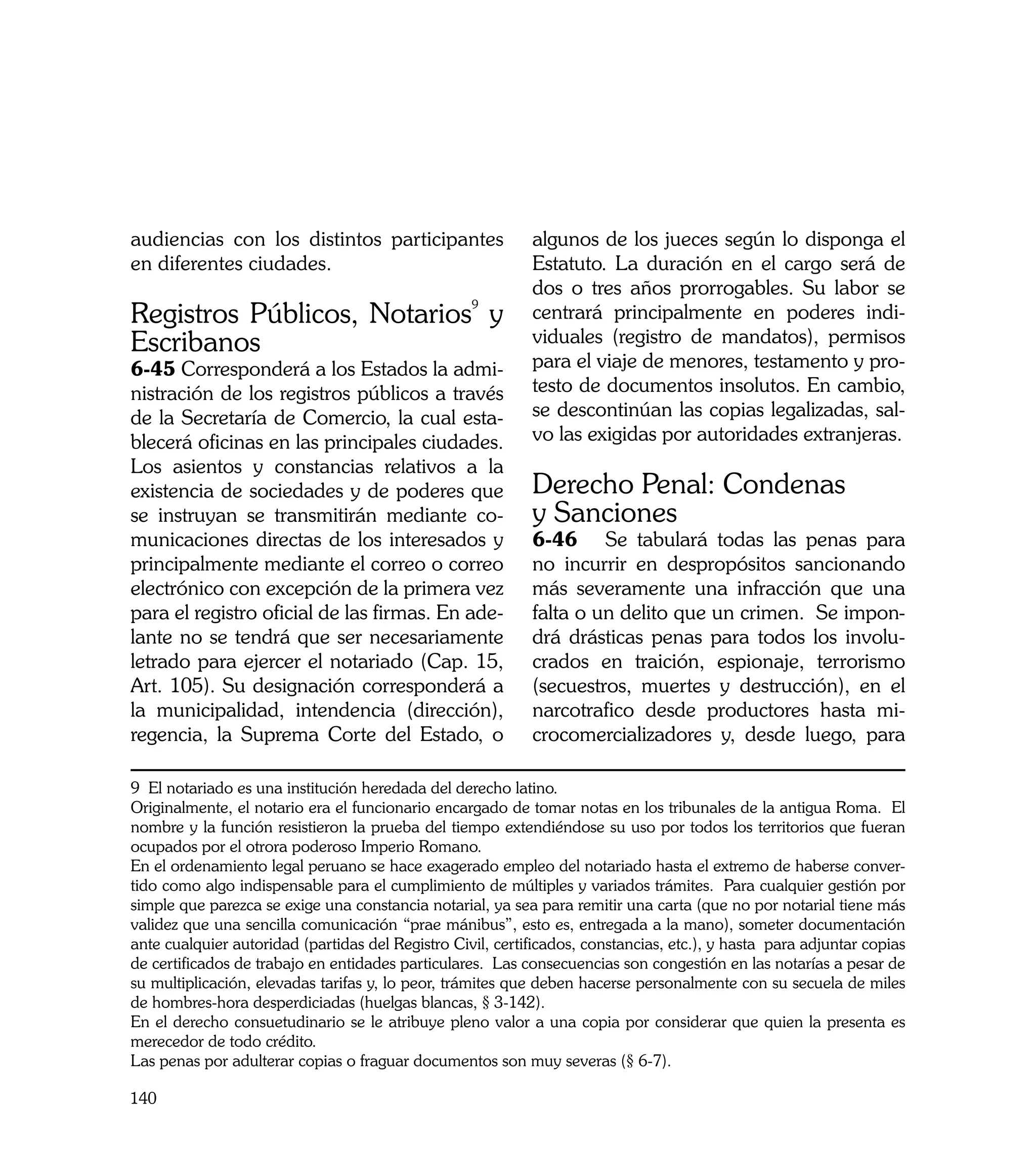audiencias con los distintos participantes                  algunos de los jueces según lo disponga el
en diferentes ciudades.                                     Estatuto. La duración en el cargo será de
                                                            dos o tres años prorrogables. Su labor se
Registros Públicos, Notarios9 y                             centrará principalmente en poderes indi-
Escribanos                                                  viduales (registro de mandatos), permisos
6-45 Corresponderá a los Estados la admi-                   para el viaje de menores, testamento y pro-
nistración de los registros públicos a través               testo de documentos insolutos. En cambio,
de la Secretaría de Comercio, la cual esta-                 se descontinúan las copias legalizadas, sal-
blecerá oficinas en las principales ciudades.               vo las exigidas por autoridades extranjeras.
Los asientos y constancias relativos a la
existencia de sociedades y de poderes que                   Derecho Penal: Condenas
se instruyan se transmitirán mediante co-                   y Sanciones
municaciones directas de los interesados y                  6-46	 Se tabulará todas las penas para
principalmente mediante el correo o correo                  no incurrir en despropósitos sancionando
electrónico con excepción de la primera vez                 más severamente una infracción que una
para el registro oficial de las firmas. En ade-             falta o un delito que un crimen. Se impon-
lante no se tendrá que ser necesariamente                   drá drásticas penas para todos los involu-
letrado para ejercer el notariado (Cap. 15,                 crados en traición, espionaje, terrorismo
Art. 105). Su designación corresponderá a                   (secuestros, muertes y destrucción), en el
la municipalidad, intendencia (dirección),                  narcotrafico desde productores hasta mi-
regencia, la Suprema Corte del Estado, o                    crocomercializadores y, desde luego, para

9 El notariado es una institución heredada del derecho latino.
Originalmente, el notario era el funcionario encargado de tomar notas en los tribunales de la antigua Roma. El
nombre y la función resistieron la prueba del tiempo extendiéndose su uso por todos los territorios que fueran
ocupados por el otrora poderoso Imperio Romano.
En el ordenamiento legal peruano se hace exagerado empleo del notariado hasta el extremo de haberse conver-
tido como algo indispensable para el cumplimiento de múltiples y variados trámites. Para cualquier gestión por
simple que parezca se exige una constancia notarial, ya sea para remitir una carta (que no por notarial tiene más
validez que una sencilla comunicación “prae mánibus”, esto es, entregada a la mano), someter documentación
ante cualquier autoridad (partidas del Registro Civil, certificados, constancias, etc.), y hasta para adjuntar copias
de certificados de trabajo en entidades particulares. Las consecuencias son congestión en las notarías a pesar de
su multiplicación, elevadas tarifas y, lo peor, trámites que deben hacerse personalmente con su secuela de miles
de hombres-hora desperdiciadas (huelgas blancas, § 3-142).
En el derecho consuetudinario se le atribuye pleno valor a una copia por considerar que quien la presenta es
merecedor de todo crédito.
Las penas por adulterar copias o fraguar documentos son muy severas (§ 6-7).

140
 
