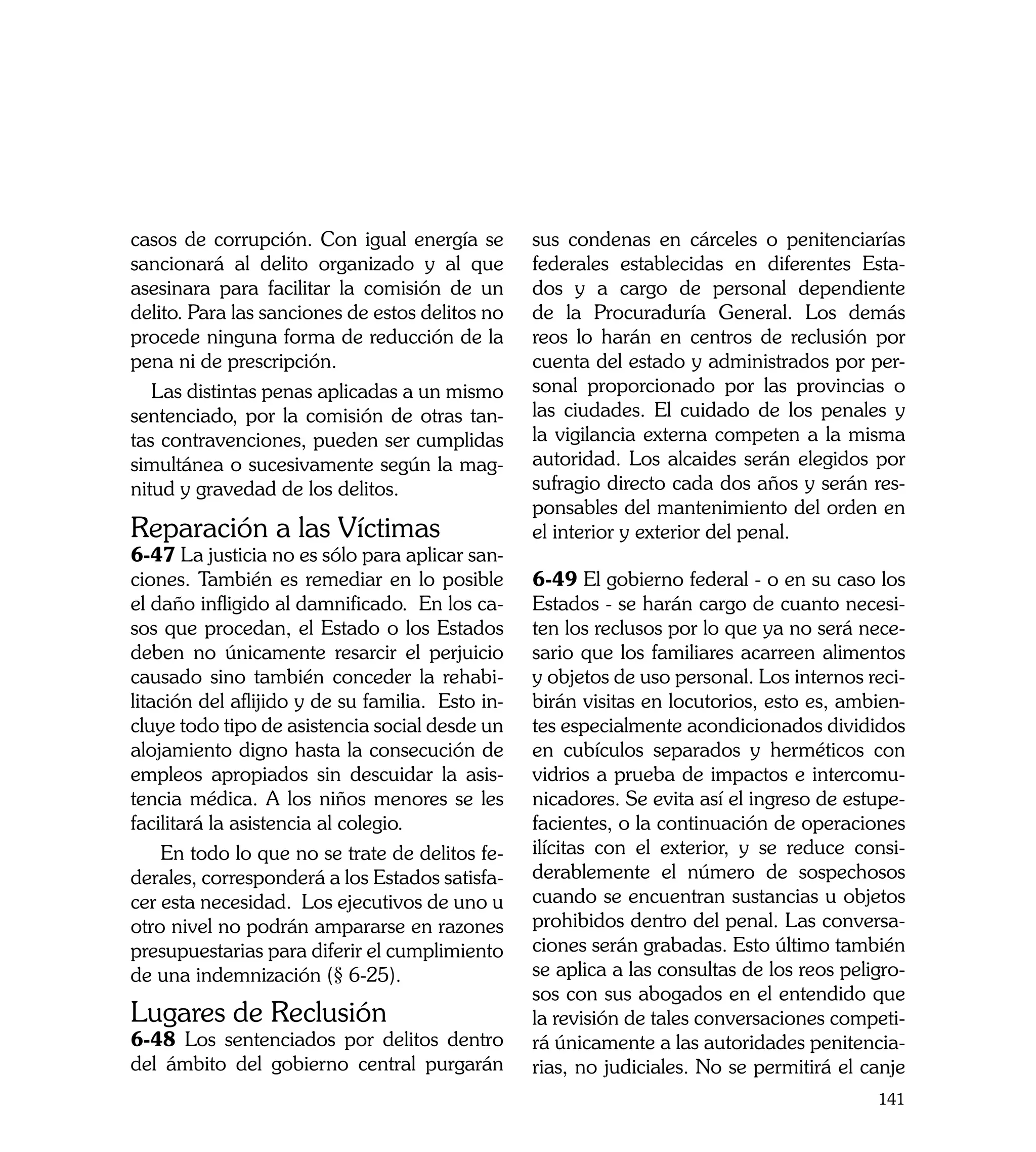 casos de corrupción. Con igual energía se         sus condenas en cárceles o penitenciarías
sancionará al delito organizado y al que          federales establecidas en diferentes Esta-
asesinara para facilitar la comisión de un        dos y a cargo de personal dependiente
delito. Para las sanciones de estos delitos no    de la Procuraduría General. Los demás
procede ninguna forma de reducción de la          reos lo harán en centros de reclusión por
pena ni de prescripción.                          cuenta del estado y administrados por per-
   Las distintas penas aplicadas a un mismo       sonal proporcionado por las provincias o
sentenciado, por la comisión de otras tan-        las ciudades. El cuidado de los penales y
tas contravenciones, pueden ser cumplidas         la vigilancia externa competen a la misma
simultánea o sucesivamente según la mag-          autoridad. Los alcaides serán elegidos por
nitud y gravedad de los delitos.                  sufragio directo cada dos años y serán res-
                                                  ponsables del mantenimiento del orden en
Reparación a las Víctimas	                        el interior y exterior del penal.
6-47 La justicia no es sólo para aplicar san-
ciones. También es remediar en lo posible         6-49 El gobierno federal - o en su caso los
el daño infligido al damnificado. En los ca-      Estados - se harán cargo de cuanto necesi-
sos que procedan, el Estado o los Estados         ten los reclusos por lo que ya no será nece-
deben no únicamente resarcir el perjuicio         sario que los familiares acarreen alimentos
causado sino también conceder la rehabi-          y objetos de uso personal. Los internos reci-
litación del aflijido y de su familia. Esto in-   birán visitas en locutorios, esto es, ambien-
cluye todo tipo de asistencia social desde un     tes especialmente acondicionados divididos
alojamiento digno hasta la consecución de         en cubículos separados y herméticos con
empleos apropiados sin descuidar la asis-         vidrios a prueba de impactos e intercomu-
tencia médica. A los niños menores se les         nicadores. Se evita así el ingreso de estupe-
facilitará la asistencia al colegio.              facientes, o la continuación de operaciones
    En todo lo que no se trate de delitos fe-     ilícitas con el exterior, y se reduce consi-
derales, corresponderá a los Estados satisfa-     derablemente el número de sospechosos
cer esta necesidad. Los ejecutivos de uno u       cuando se encuentran sustancias u objetos
otro nivel no podrán ampararse en razones         prohibidos dentro del penal. Las conversa-
presupuestarias para diferir el cumplimiento      ciones serán grabadas. Esto último también
de una indemnización (§ 6-25).                    se aplica a las consultas de los reos peligro-
                                                  sos con sus abogados en el entendido que
Lugares de Reclusión                              la revisión de tales conversaciones competi-
6-48 Los sentenciados por delitos dentro          rá únicamente a las autoridades penitencia-
del ámbito del gobierno central purgarán          rias, no judiciales. No se permitirá el canje
                                                                                            141
 