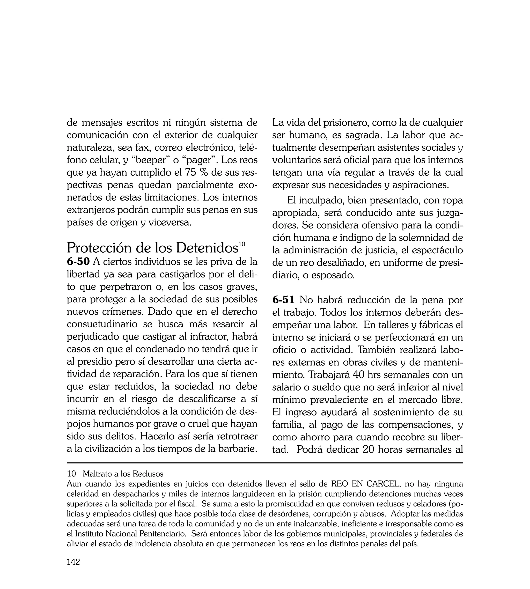 de mensajes escritos ni ningún sistema de                  La vida del prisionero, como la de cualquier
comunicación con el exterior de cualquier                  ser humano, es sagrada. La labor que ac-
naturaleza, sea fax, correo electrónico, telé-             tualmente desempeñan asistentes sociales y
fono celular, y “beeper” o “pager”. Los reos               voluntarios será oficial para que los internos
que ya hayan cumplido el 75 % de sus res-                  tengan una vía regular a través de la cual
pectivas penas quedan parcialmente exo-                    expresar sus necesidades y aspiraciones.
nerados de estas limitaciones. Los internos                    El inculpado, bien presentado, con ropa
extranjeros podrán cumplir sus penas en sus                apropiada, será conducido ante sus juzga-
países de origen y viceversa.                              dores. Se considera ofensivo para la condi-
                                                           ción humana e indigno de la solemnidad de
Protección de los Detenidos10                              la administración de justicia, el espectáculo
6-50 A ciertos individuos se les priva de la               de un reo desaliñado, en uniforme de presi-
libertad ya sea para castigarlos por el deli-              diario, o esposado.
to que perpetraron o, en los casos graves,
para proteger a la sociedad de sus posibles                6-51 No habrá reducción de la pena por
nuevos crímenes. Dado que en el derecho                    el trabajo. Todos los internos deberán des-
consuetudinario se busca más resarcir al                   empeñar una labor. En talleres y fábricas el
perjudicado que castigar al infractor, habrá               interno se iniciará o se perfeccionará en un
casos en que el condenado no tendrá que ir                 oficio o actividad. También realizará labo-
al presidio pero sí desarrollar una cierta ac-             res externas en obras civiles y de manteni-
tividad de reparación. Para los que sí tienen              miento. Trabajará 40 hrs semanales con un
que estar recluidos, la sociedad no debe                   salario o sueldo que no será inferior al nivel
incurrir en el riesgo de descalificarse a sí               mínimo prevaleciente en el mercado libre.
misma reduciéndolos a la condición de des-                 El ingreso ayudará al sostenimiento de su
pojos humanos por grave o cruel que hayan                  familia, al pago de las compensaciones, y
sido sus delitos. Hacerlo así sería retrotraer             como ahorro para cuando recobre su liber-
a la civilización a los tiempos de la barbarie.            tad. Podrá dedicar 20 horas semanales al

10 Maltrato a los Reclusos
Aun cuando los expedientes en juicios con detenidos lleven el sello de REO EN CARCEL, no hay ninguna
celeridad en despacharlos y miles de internos languidecen en la prisión cumpliendo detenciones muchas veces
superiores a la solicitada por el fiscal. Se suma a esto la promiscuidad en que conviven reclusos y celadores (po-
licías y empleados civiles) que hace posible toda clase de desórdenes, corrupción y abusos. Adoptar las medidas
adecuadas será una tarea de toda la comunidad y no de un ente inalcanzable, ineficiente e irresponsable como es
el Instituto Nacional Penitenciario. Será entonces labor de los gobiernos municipales, provinciales y federales de
aliviar el estado de indolencia absoluta en que permanecen los reos en los distintos penales del país.

142
 