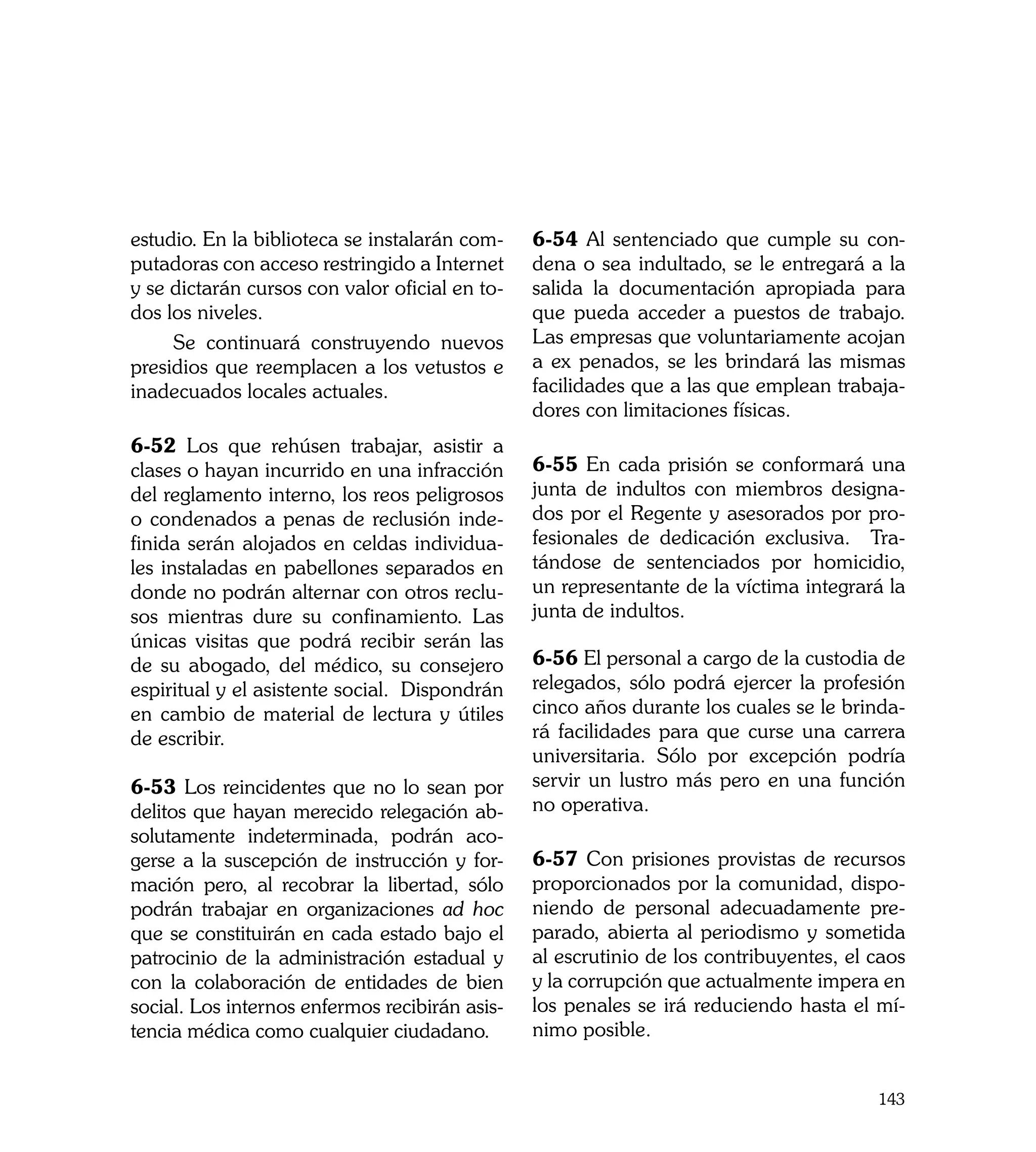 estudio. En la biblioteca se instalarán com-    6-54 Al sentenciado que cumple su con-
putadoras con acceso restringido a Internet     dena o sea indultado, se le entregará a la
y se dictarán cursos con valor oficial en to-   salida la documentación apropiada para
dos los niveles.                                que pueda acceder a puestos de trabajo.
     Se continuará construyendo nuevos          Las empresas que voluntariamente acojan
presidios que reemplacen a los vetustos e       a ex penados, se les brindará las mismas
inadecuados locales actuales.                   facilidades que a las que emplean trabaja-
                                                dores con limitaciones físicas.
6-52 Los que rehúsen trabajar, asistir a
clases o hayan incurrido en una infracción      6-55 En cada prisión se conformará una
del reglamento interno, los reos peligrosos     junta de indultos con miembros designa-
o condenados a penas de reclusión inde-         dos por el Regente y asesorados por pro-
finida serán alojados en celdas individua-      fesionales de dedicación exclusiva. Tra-
les instaladas en pabellones separados en       tándose de sentenciados por homicidio,
donde no podrán alternar con otros reclu-       un representante de la víctima integrará la
sos mientras dure su confinamiento. Las         junta de indultos.
únicas visitas que podrá recibir serán las
de su abogado, del médico, su consejero         6-56 El personal a cargo de la custodia de
espiritual y el asistente social. Dispondrán    relegados, sólo podrá ejercer la profesión
en cambio de material de lectura y útiles       cinco años durante los cuales se le brinda-
de escribir.                                    rá facilidades para que curse una carrera
                                                universitaria. Sólo por excepción podría
6-53 Los reincidentes que no lo sean por        servir un lustro más pero en una función
delitos que hayan merecido relegación ab-       no operativa.
solutamente indeterminada, podrán aco-
gerse a la suscepción de instrucción y for-     6-57 Con prisiones provistas de recursos
mación pero, al recobrar la libertad, sólo      proporcionados por la comunidad, dispo-
podrán trabajar en organizaciones ad hoc        niendo de personal adecuadamente pre-
que se constituirán en cada estado bajo el      parado, abierta al periodismo y sometida
patrocinio de la administración estadual y      al escrutinio de los contribuyentes, el caos
con la colaboración de entidades de bien        y la corrupción que actualmente impera en
social. Los internos enfermos recibirán asis-   los penales se irá reduciendo hasta el mí-
tencia médica como cualquier ciudadano.         nimo posible.


                                                                                        143
 