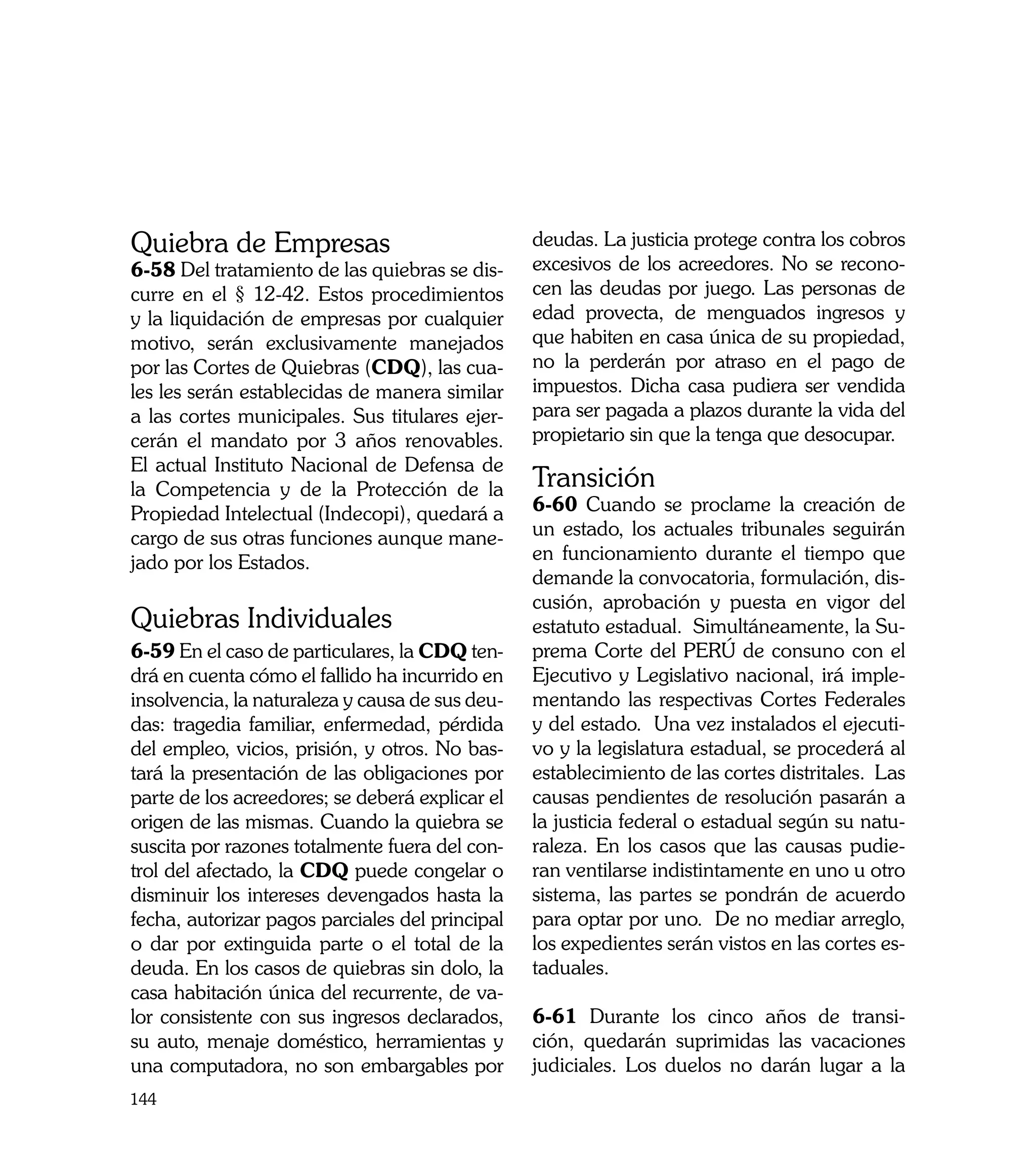 Quiebra de Empresas                              deudas. La justicia protege contra los cobros
6-58 Del tratamiento de las quiebras se dis-     excesivos de los acreedores. No se recono-
curre en el § 12-42. Estos procedimientos        cen las deudas por juego. Las personas de
y la liquidación de empresas por cualquier       edad provecta, de menguados ingresos y
motivo, serán exclusivamente manejados           que habiten en casa única de su propiedad,
por las Cortes de Quiebras (CDQ), las cua-       no la perderán por atraso en el pago de
les les serán establecidas de manera similar     impuestos. Dicha casa pudiera ser vendida
a las cortes municipales. Sus titulares ejer-    para ser pagada a plazos durante la vida del
cerán el mandato por 3 años renovables.          propietario sin que la tenga que desocupar.
El actual Instituto Nacional de Defensa de
la Competencia y de la Protección de la          Transición
Propiedad Intelectual (Indecopi), quedará a      6-60 Cuando se proclame la creación de
cargo de sus otras funciones aunque mane-        un estado, los actuales tribunales seguirán
jado por los Estados.                            en funcionamiento durante el tiempo que
                                                 demande la convocatoria, formulación, dis-
                                                 cusión, aprobación y puesta en vigor del
Quiebras Individuales                            estatuto estadual. Simultáneamente, la Su-
6-59 En el caso de particulares, la CDQ ten-     prema Corte del PERÚ de consuno con el
drá en cuenta cómo el fallido ha incurrido en    Ejecutivo y Legislativo nacional, irá imple-
insolvencia, la naturaleza y causa de sus deu-   mentando las respectivas Cortes Federales
das: tragedia familiar, enfermedad, pérdida      y del estado. Una vez instalados el ejecuti-
del empleo, vicios, prisión, y otros. No bas-    vo y la legislatura estadual, se procederá al
tará la presentación de las obligaciones por     establecimiento de las cortes distritales. Las
parte de los acreedores; se deberá explicar el   causas pendientes de resolución pasarán a
origen de las mismas. Cuando la quiebra se       la justicia federal o estadual según su natu-
suscita por razones totalmente fuera del con-    raleza. En los casos que las causas pudie-
trol del afectado, la CDQ puede congelar o       ran ventilarse indistintamente en uno u otro
disminuir los intereses devengados hasta la      sistema, las partes se pondrán de acuerdo
fecha, autorizar pagos parciales del principal   para optar por uno. De no mediar arreglo,
o dar por extinguida parte o el total de la      los expedientes serán vistos en las cortes es-
deuda. En los casos de quiebras sin dolo, la     taduales.
casa habitación única del recurrente, de va-
lor consistente con sus ingresos declarados,     6-61 Durante los cinco años de transi-
su auto, menaje doméstico, herramientas y        ción, quedarán suprimidas las vacaciones
una computadora, no son embargables por          judiciales. Los duelos no darán lugar a la
144
 