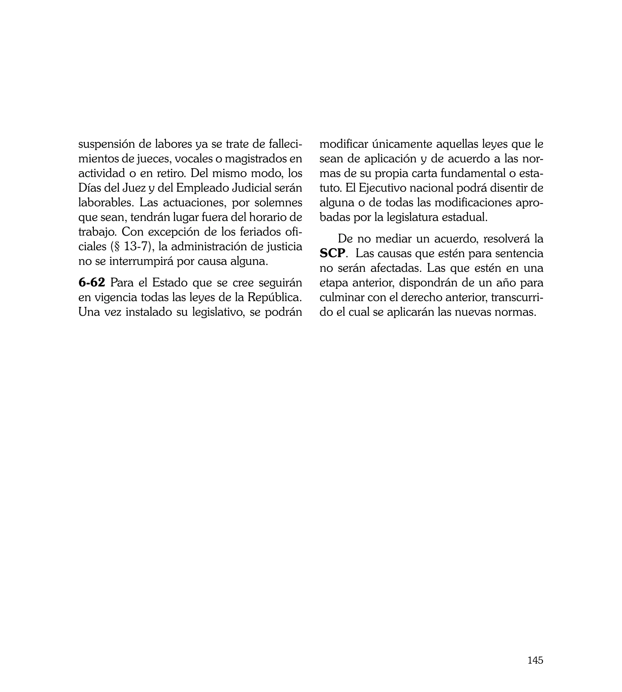 suspensión de labores ya se trate de falleci-    modificar únicamente aquellas leyes que le
mientos de jueces, vocales o magistrados en      sean de aplicación y de acuerdo a las nor-
actividad o en retiro. Del mismo modo, los       mas de su propia carta fundamental o esta-
Días del Juez y del Empleado Judicial serán      tuto. El Ejecutivo nacional podrá disentir de
laborables. Las actuaciones, por solemnes        alguna o de todas las modificaciones apro-
que sean, tendrán lugar fuera del horario de     badas por la legislatura estadual.
trabajo. Con excepción de los feriados ofi-
                                                    De no mediar un acuerdo, resolverá la
ciales (§ 13-7), la administración de justicia
                                                 SCP. Las causas que estén para sentencia
no se interrumpirá por causa alguna.
                                                 no serán afectadas. Las que estén en una
6-62 Para el Estado que se cree seguirán         etapa anterior, dispondrán de un año para
en vigencia todas las leyes de la República.     culminar con el derecho anterior, transcurri-
Una vez instalado su legislativo, se podrán      do el cual se aplicarán las nuevas normas.




                                                                                          145
 
