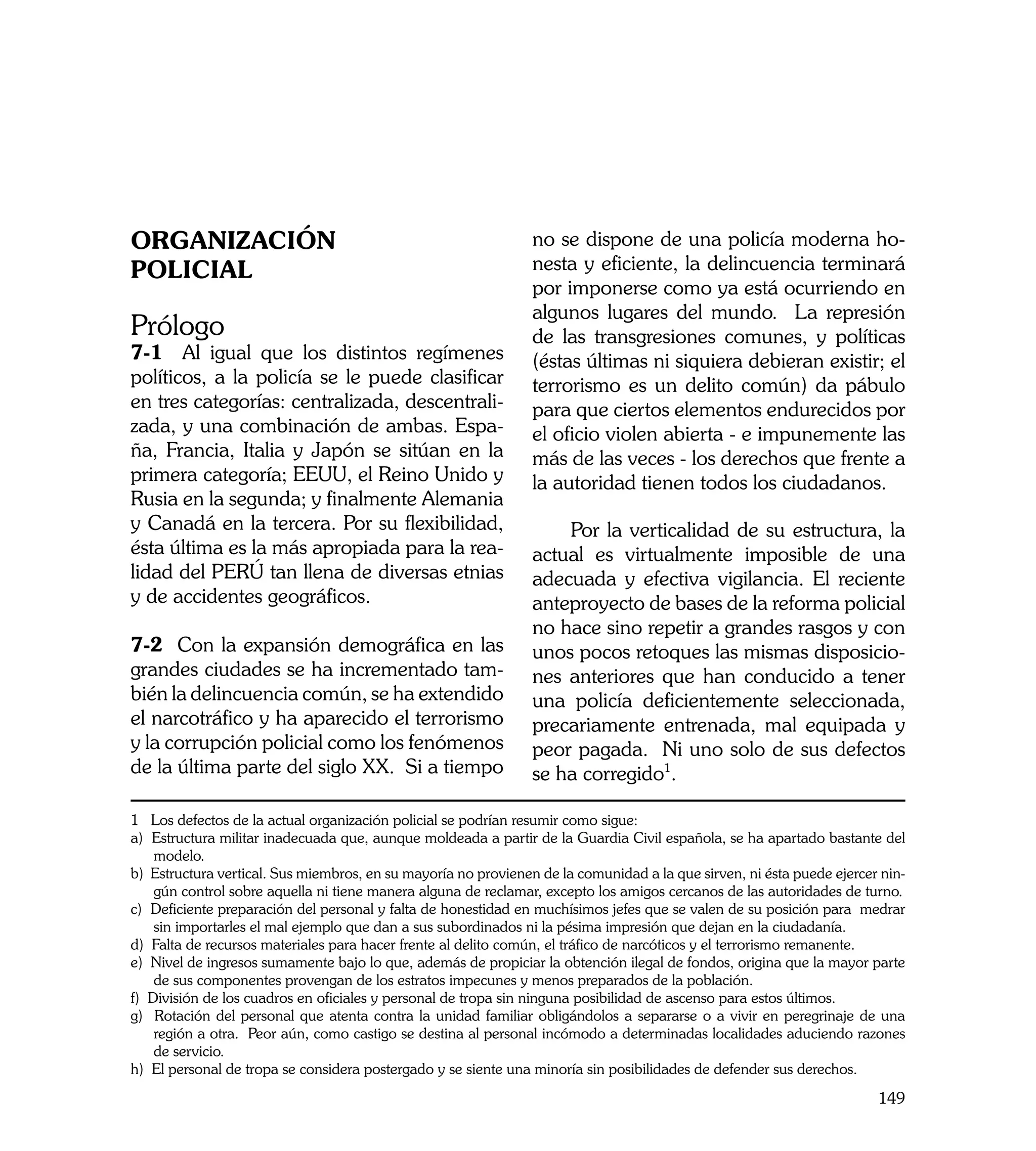 ORGANIZACIÓN                                                    no se dispone de una policía moderna ho-
POLICIAL                                                        nesta y eficiente, la delincuencia terminará
                                                                por imponerse como ya está ocurriendo en
                                                                algunos lugares del mundo. La represión
Prólogo                                                         de las transgresiones comunes, y políticas
7-1 Al igual que los distintos regímenes                        (éstas últimas ni siquiera debieran existir; el
políticos, a la policía se le puede clasificar                  terrorismo es un delito común) da pábulo
en tres categorías: centralizada, descentrali-                  para que ciertos elementos endurecidos por
zada, y una combinación de ambas. Espa-                         el oficio violen abierta - e impunemente las
ña, Francia, Italia y Japón se sitúan en la                     más de las veces - los derechos que frente a
primera categoría; EEUU, el Reino Unido y                       la autoridad tienen todos los ciudadanos.
Rusia en la segunda; y finalmente Alemania
y Canadá en la tercera. Por su flexibilidad,                        Por la verticalidad de su estructura, la
ésta última es la más apropiada para la rea-                    actual es virtualmente imposible de una
lidad del PERÚ tan llena de diversas etnias                     adecuada y efectiva vigilancia. El reciente
y de accidentes geográficos.                                    anteproyecto de bases de la reforma policial
                                                                no hace sino repetir a grandes rasgos y con
7-2 Con la expansión demográfica en las                         unos pocos retoques las mismas disposicio-
grandes ciudades se ha incrementado tam-                        nes anteriores que han conducido a tener
bién la delincuencia común, se ha extendido                     una policía deficientemente seleccionada,
el narcotráfico y ha aparecido el terrorismo                    precariamente entrenada, mal equipada y
y la corrupción policial como los fenómenos                     peor pagada. Ni uno solo de sus defectos
de la última parte del siglo XX. Si a tiempo                    se ha corregido1.

1 Los defectos de la actual organización policial se podrían resumir como sigue:
a) Estructura militar inadecuada que, aunque moldeada a partir de la Guardia Civil española, se ha apartado bastante del
    modelo.
b) Estructura vertical. Sus miembros, en su mayoría no provienen de la comunidad a la que sirven, ni ésta puede ejercer nin-
    gún control sobre aquella ni tiene manera alguna de reclamar, excepto los amigos cercanos de las autoridades de turno.
c) Deficiente preparación del personal y falta de honestidad en muchísimos jefes que se valen de su posición para medrar
    sin importarles el mal ejemplo que dan a sus subordinados ni la pésima impresión que dejan en la ciudadanía.
d) Falta de recursos materiales para hacer frente al delito común, el tráfico de narcóticos y el terrorismo remanente.
e) Nivel de ingresos sumamente bajo lo que, además de propiciar la obtención ilegal de fondos, origina que la mayor parte
    de sus componentes provengan de los estratos impecunes y menos preparados de la población.
f) División de los cuadros en oficiales y personal de tropa sin ninguna posibilidad de ascenso para estos últimos.
g) Rotación del personal que atenta contra la unidad familiar obligándolos a separarse o a vivir en peregrinaje de una
    región a otra. Peor aún, como castigo se destina al personal incómodo a determinadas localidades aduciendo razones
    de servicio.
h) El personal de tropa se considera postergado y se siente una minoría sin posibilidades de defender sus derechos.

                                                                                                                       149
 