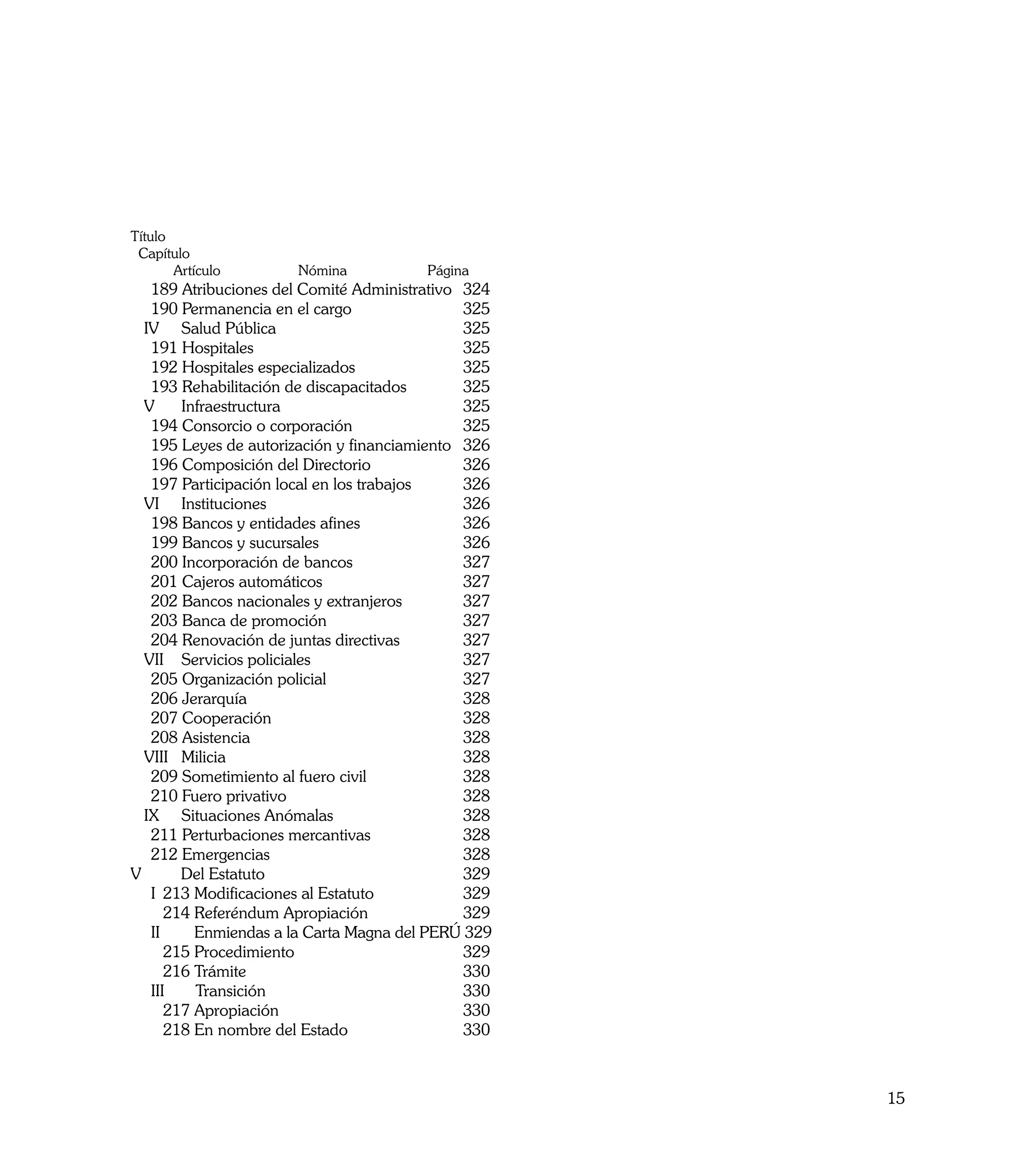Título
 Capítulo
       Artículo        Nómina 	         Página
	 189 Atribuciones del Comité Administrativo	 324
	 190 Permanencia en el cargo		               325
  IV Salud Pública		                          325
	 191 Hospitales		                            325
	 192 Hospitales especializados		             325
	 193 Rehabilitación de discapacitados	       325
  V    Infraestructura		                      325
	 194 Consorcio o corporación		               325		
	 195 Leyes de autorización y financiamiento	 326
	 196 Composición del Directorio		            326
	 197 Participación local en los trabajos	    326
  VI Instituciones		                          326
	 198 Bancos y entidades afines		             326
	 199 Bancos y sucursales		                   326
	 200 Incorporación de bancos		               327
	 201 Cajeros automáticos		                   327
	 202 Bancos nacionales y extranjeros	        327
	 203 Banca de promoción		                    327
	 204 Renovación de juntas directivas	        327
  VII Servicios policiales		                  327
	 205 Organización policial		                 327
	 206 Jerarquía		                             328
	 207 Cooperación		                           328
	 208 Asistencia		                            328
  VIII Milicia		                              328
	 209 Sometimiento al fuero civil		           328
	 210 Fuero privativo		                       328
  IX Situaciones Anómalas		                   328
	 211 Perturbaciones mercantivas		            328
	 212 Emergencias		                           328
V		    Del Estatuto		                         329
	 I	 213 Modificaciones al Estatuto		         329
		 214 Referéndum Apropiación		               329
	 II	    Enmiendas a la Carta Magna del PERÚ 329
		 215 Procedimiento		                        329
		 216 Trámite		                              330
	 III    Transición		                         330
		 217 Apropiación		                          330
		 218 En nombre del Estado		                 330



                                                      15
 