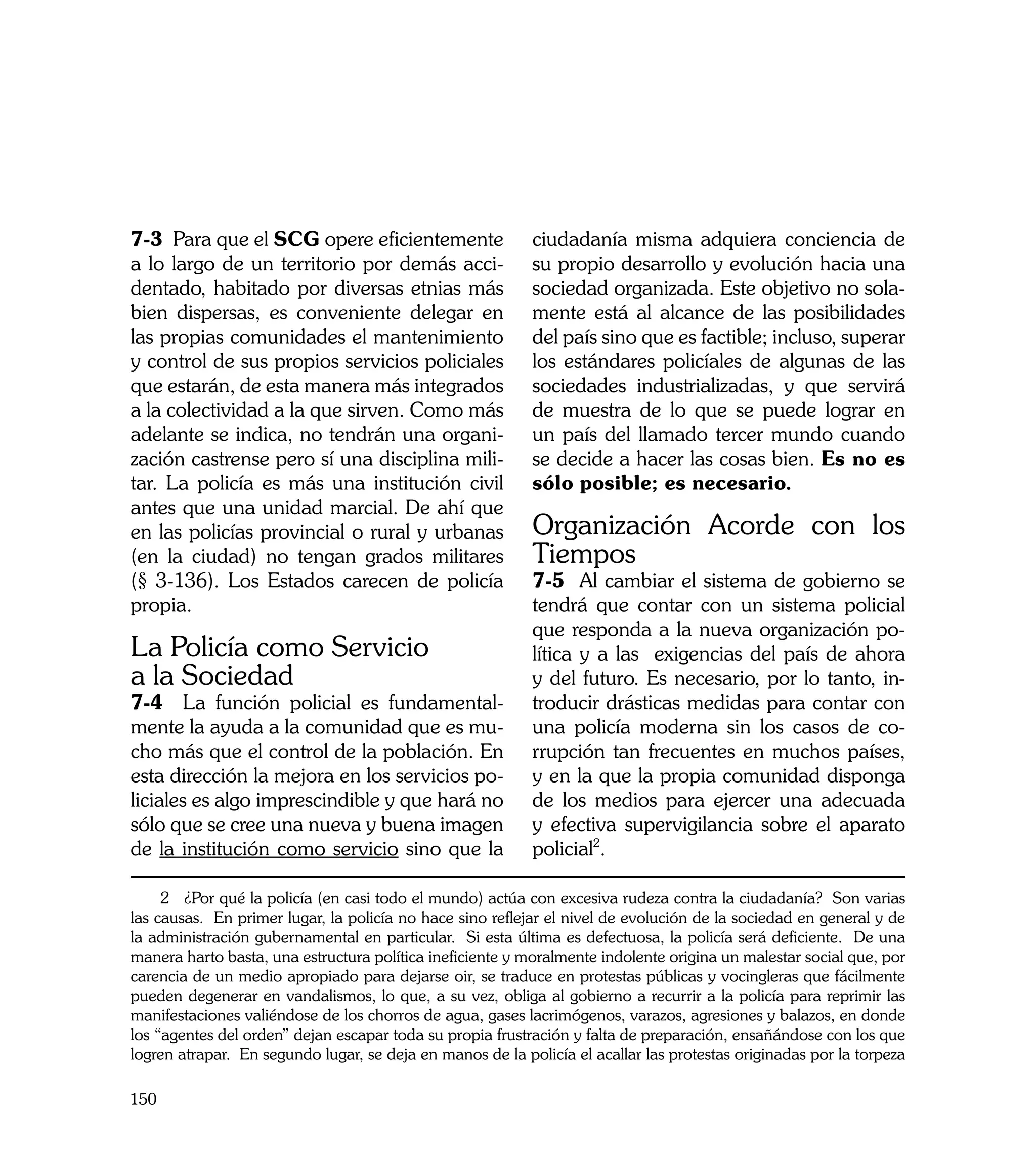 7-3 Para que el SCG opere eficientemente                   ciudadanía misma adquiera conciencia de
a lo largo de un territorio por demás acci-                su propio desarrollo y evolución hacia una
dentado, habitado por diversas etnias más                  sociedad organizada. Este objetivo no sola-
bien dispersas, es conveniente delegar en                  mente está al alcance de las posibilidades
las propias comunidades el mantenimiento                   del país sino que es factible; incluso, superar
y control de sus propios servicios policiales              los estándares policíales de algunas de las
que estarán, de esta manera más integrados                 sociedades industrializadas, y que servirá
a la colectividad a la que sirven. Como más                de muestra de lo que se puede lograr en
adelante se indica, no tendrán una organi-                 un país del llamado tercer mundo cuando
zación castrense pero sí una disciplina mili-              se decide a hacer las cosas bien. Es no es
tar. La policía es más una institución civil               sólo posible; es necesario.
antes que una unidad marcial. De ahí que
en las policías provincial o rural y urbanas               Organización Acorde con los
(en la ciudad) no tengan grados militares                  Tiempos
(§ 3-136). Los Estados carecen de policía                  7-5 Al cambiar el sistema de gobierno se
propia.                                                    tendrá que contar con un sistema policial
                                                           que responda a la nueva organización po-
La Policía como Servicio                                   lítica y a las exigencias del país de ahora
a la Sociedad                                              y del futuro. Es necesario, por lo tanto, in-
7-4 La función policial es fundamental-                    troducir drásticas medidas para contar con
mente la ayuda a la comunidad que es mu-                   una policía moderna sin los casos de co-
cho más que el control de la población. En                 rrupción tan frecuentes en muchos países,
esta dirección la mejora en los servicios po-              y en la que la propia comunidad disponga
liciales es algo imprescindible y que hará no              de los medios para ejercer una adecuada
sólo que se cree una nueva y buena imagen                  y efectiva supervigilancia sobre el aparato
de la institución como servicio sino que la                policial2.	

     2 ¿Por qué la policía (en casi todo el mundo) actúa con excesiva rudeza contra la ciudadanía? Son varias
las causas. En primer lugar, la policía no hace sino reflejar el nivel de evolución de la sociedad en general y de
la administración gubernamental en particular. Si esta última es defectuosa, la policía será deficiente. De una
manera harto basta, una estructura política ineficiente y moralmente indolente origina un malestar social que, por
carencia de un medio apropiado para dejarse oir, se traduce en protestas públicas y vocingleras que fácilmente
pueden degenerar en vandalismos, lo que, a su vez, obliga al gobierno a recurrir a la policía para reprimir las
manifestaciones valiéndose de los chorros de agua, gases lacrimógenos, varazos, agresiones y balazos, en donde
los “agentes del orden” dejan escapar toda su propia frustración y falta de preparación, ensañándose con los que
logren atrapar. En segundo lugar, se deja en manos de la policía el acallar las protestas originadas por la torpeza

150
 