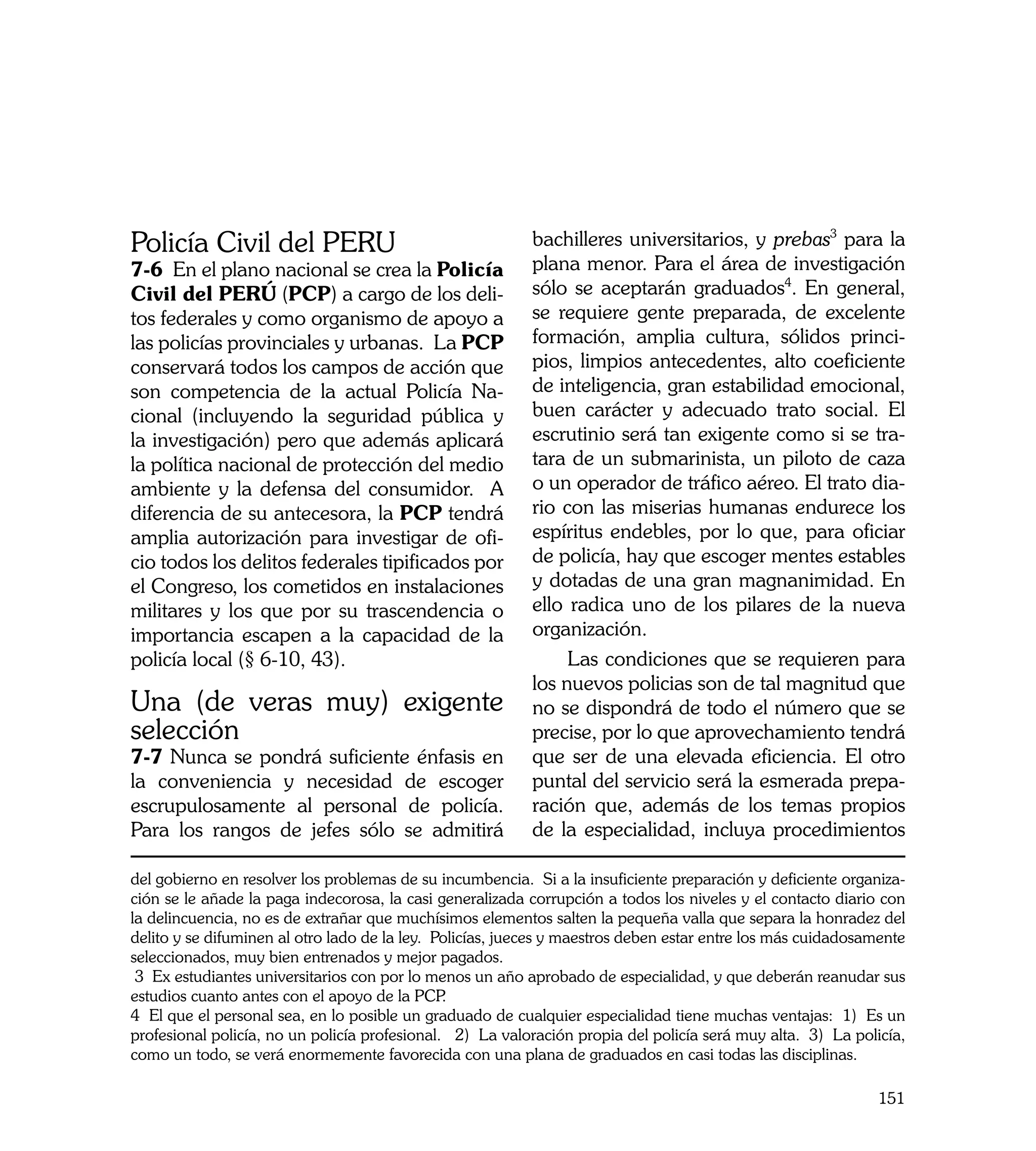 Policía Civil del PERU                                     bachilleres universitarios, y prebas3 para la
7-6 En el plano nacional se crea la Policía                plana menor. Para el área de investigación
Civil del PERÚ (PCP) a cargo de los deli-                  sólo se aceptarán graduados4. En general,
tos federales y como organismo de apoyo a                  se requiere gente preparada, de excelente
las policías provinciales y urbanas. La PCP                formación, amplia cultura, sólidos princi-
conservará todos los campos de acción que                  pios, limpios antecedentes, alto coeficiente
son competencia de la actual Policía Na-                   de inteligencia, gran estabilidad emocional,
cional (incluyendo la seguridad pública y                  buen carácter y adecuado trato social. El
la investigación) pero que además aplicará                 escrutinio será tan exigente como si se tra-
la política nacional de protección del medio               tara de un submarinista, un piloto de caza
ambiente y la defensa del consumidor. A                    o un operador de tráfico aéreo. El trato dia-
diferencia de su antecesora, la PCP tendrá                 rio con las miserias humanas endurece los
amplia autorización para investigar de ofi-                espíritus endebles, por lo que, para oficiar
cio todos los delitos federales tipificados por            de policía, hay que escoger mentes estables
el Congreso, los cometidos en instalaciones                y dotadas de una gran magnanimidad. En
militares y los que por su trascendencia o                 ello radica uno de los pilares de la nueva
importancia escapen a la capacidad de la                   organización.
policía local (§ 6-10, 43).                                     Las condiciones que se requieren para
	                                                          los nuevos policias son de tal magnitud que
Una (de veras muy) exigente                                no se dispondrá de todo el número que se
selección                                                  precise, por lo que aprovechamiento tendrá
7-7 Nunca se pondrá suficiente énfasis en                  que ser de una elevada eficiencia. El otro
la conveniencia y necesidad de escoger                     puntal del servicio será la esmerada prepa-
escrupulosamente al personal de policía.                   ración que, además de los temas propios
Para los rangos de jefes sólo se admitirá                  de la especialidad, incluya procedimientos

del gobierno en resolver los problemas de su incumbencia. Si a la insuficiente preparación y deficiente organiza-
ción se le añade la paga indecorosa, la casi generalizada corrupción a todos los niveles y el contacto diario con
la delincuencia, no es de extrañar que muchísimos elementos salten la pequeña valla que separa la honradez del
delito y se difuminen al otro lado de la ley. Policías, jueces y maestros deben estar entre los más cuidadosamente
seleccionados, muy bien entrenados y mejor pagados.
 3 Ex estudiantes universitarios con por lo menos un año aprobado de especialidad, y que deberán reanudar sus
estudios cuanto antes con el apoyo de la PCP   .
4 El que el personal sea, en lo posible un graduado de cualquier especialidad tiene muchas ventajas: 1) Es un
profesional policía, no un policía profesional. 2) La valoración propia del policía será muy alta. 3) La policía,
como un todo, se verá enormemente favorecida con una plana de graduados en casi todas las disciplinas.

                                                                                                              151
 