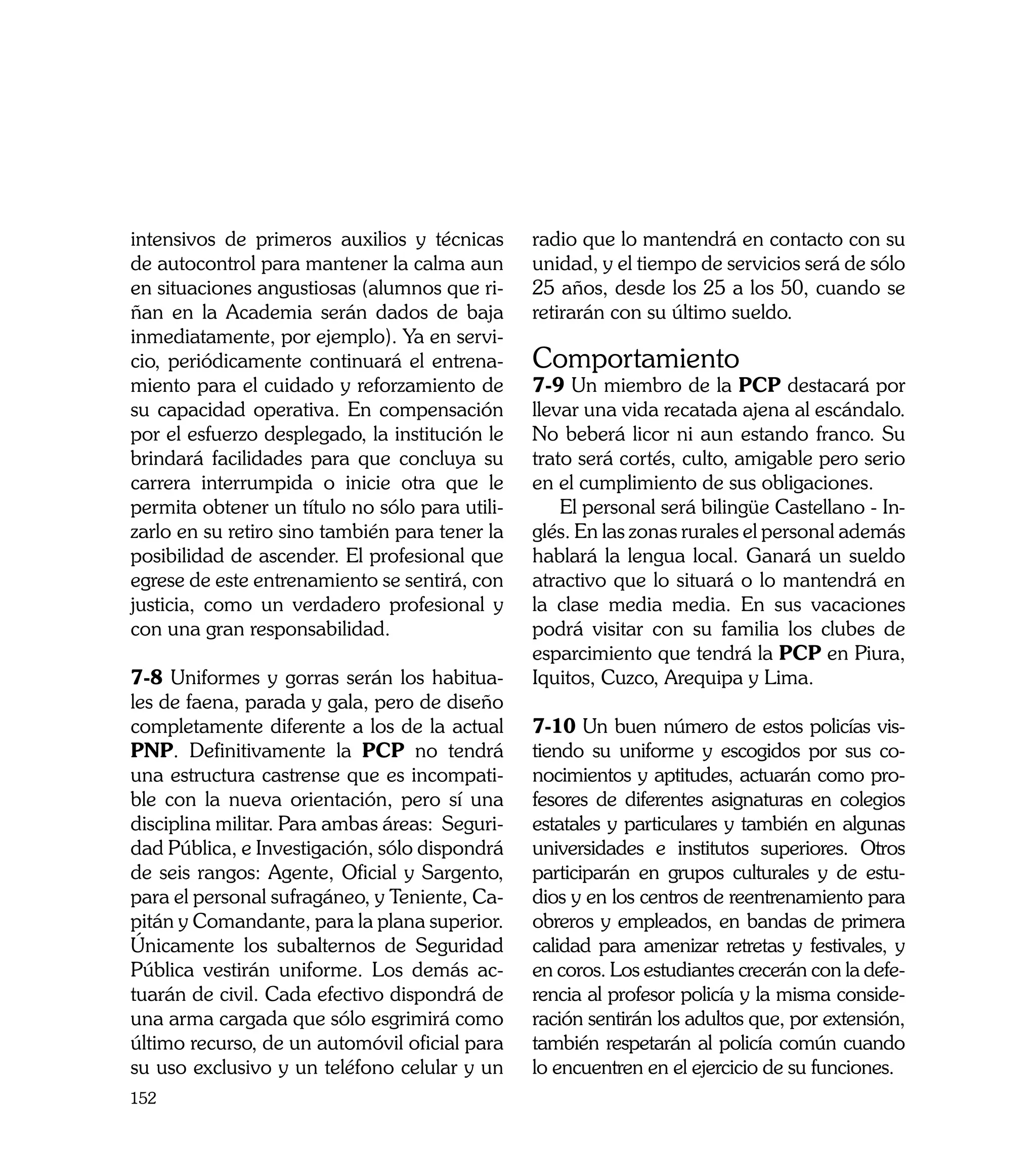 intensivos de primeros auxilios y técnicas      radio que lo mantendrá en contacto con su
de autocontrol para mantener la calma aun       unidad, y el tiempo de servicios será de sólo
en situaciones angustiosas (alumnos que ri-     25 años, desde los 25 a los 50, cuando se
ñan en la Academia serán dados de baja          retirarán con su último sueldo.
inmediatamente, por ejemplo). Ya en servi-
cio, periódicamente continuará el entrena-      Comportamiento
miento para el cuidado y reforzamiento de       7-9 Un miembro de la PCP destacará por
su capacidad operativa. En compensación         llevar una vida recatada ajena al escándalo.
por el esfuerzo desplegado, la institución le   No beberá licor ni aun estando franco. Su
brindará facilidades para que concluya su       trato será cortés, culto, amigable pero serio
carrera interrumpida o inicie otra que le       en el cumplimiento de sus obligaciones.
permita obtener un título no sólo para utili-       El personal será bilingüe Castellano - In-
zarlo en su retiro sino también para tener la   glés. En las zonas rurales el personal además
posibilidad de ascender. El profesional que     hablará la lengua local. Ganará un sueldo
egrese de este entrenamiento se sentirá, con    atractivo que lo situará o lo mantendrá en
justicia, como un verdadero profesional y       la clase media media. En sus vacaciones
con una gran responsabilidad.                   podrá visitar con su familia los clubes de
                                                esparcimiento que tendrá la PCP en Piura,
7-8 Uniformes y gorras serán los habitua-       Iquitos, Cuzco, Arequipa y Lima.
les de faena, parada y gala, pero de diseño
completamente diferente a los de la actual      7-10 Un buen número de estos policías vis-
PNP. Definitivamente la PCP no tendrá           tiendo su uniforme y escogidos por sus co-
una estructura castrense que es incompati-      nocimientos y aptitudes, actuarán como pro-
ble con la nueva orientación, pero sí una       fesores de diferentes asignaturas en colegios
disciplina militar. Para ambas áreas: Seguri-   estatales y particulares y también en algunas
dad Pública, e Investigación, sólo dispondrá    universidades e institutos superiores. Otros
de seis rangos: Agente, Oficial y Sargento,     participarán en grupos culturales y de estu-
para el personal sufragáneo, y Teniente, Ca-    dios y en los centros de reentrenamiento para
pitán y Comandante, para la plana superior.     obreros y empleados, en bandas de primera
Únicamente los subalternos de Seguridad         calidad para amenizar retretas y festivales, y
Pública vestirán uniforme. Los demás ac-        en coros. Los estudiantes crecerán con la defe-
tuarán de civil. Cada efectivo dispondrá de     rencia al profesor policía y la misma conside-
una arma cargada que sólo esgrimirá como        ración sentirán los adultos que, por extensión,
último recurso, de un automóvil oficial para    también respetarán al policía común cuando
su uso exclusivo y un teléfono celular y un     lo encuentren en el ejercicio de su funciones.
152
 