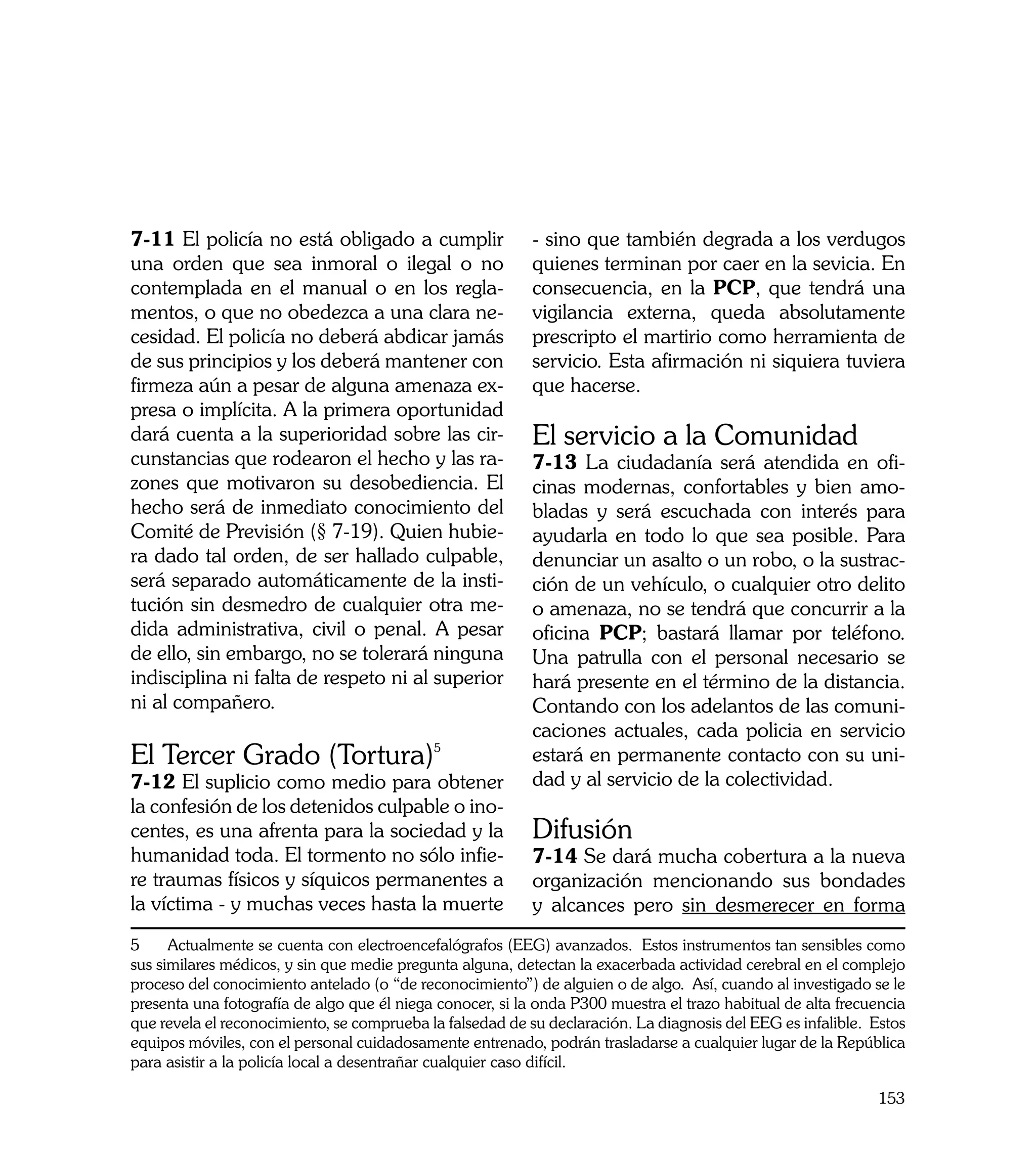 7-11 El policía no está obligado a cumplir                 - sino que también degrada a los verdugos
una orden que sea inmoral o ilegal o no                    quienes terminan por caer en la sevicia. En
contemplada en el manual o en los regla-                   consecuencia, en la PCP, que tendrá una
mentos, o que no obedezca a una clara ne-                  vigilancia externa, queda absolutamente
cesidad. El policía no deberá abdicar jamás                prescripto el martirio como herramienta de
de sus principios y los deberá mantener con                servicio. Esta afirmación ni siquiera tuviera
firmeza aún a pesar de alguna amenaza ex-                  que hacerse.
presa o implícita. A la primera oportunidad
dará cuenta a la superioridad sobre las cir-               El servicio a la Comunidad
cunstancias que rodearon el hecho y las ra-                7-13 La ciudadanía será atendida en ofi-
zones que motivaron su desobediencia. El                   cinas modernas, confortables y bien amo-
hecho será de inmediato conocimiento del                   bladas y será escuchada con interés para
Comité de Previsión (§ 7-19). Quien hubie-                 ayudarla en todo lo que sea posible. Para
ra dado tal orden, de ser hallado culpable,                denunciar un asalto o un robo, o la sustrac-
será separado automáticamente de la insti-                 ción de un vehículo, o cualquier otro delito
tución sin desmedro de cualquier otra me-                  o amenaza, no se tendrá que concurrir a la
dida administrativa, civil o penal. A pesar                oficina PCP; bastará llamar por teléfono.
de ello, sin embargo, no se tolerará ninguna               Una patrulla con el personal necesario se
indisciplina ni falta de respeto ni al superior            hará presente en el término de la distancia.
ni al compañero.                                           Contando con los adelantos de las comuni-
                                                           caciones actuales, cada policia en servicio
El Tercer Grado (Tortura)5                                 estará en permanente contacto con su uni-
7-12 El suplicio como medio para obtener                   dad y al servicio de la colectividad.
la confesión de los detenidos culpable o ino-
centes, es una afrenta para la sociedad y la               Difusión
humanidad toda. El tormento no sólo infie-                 7-14 Se dará mucha cobertura a la nueva
re traumas físicos y síquicos permanentes a                organización mencionando sus bondades
la víctima - y muchas veces hasta la muerte                y alcances pero sin desmerecer en forma
5     Actualmente se cuenta con electroencefalógrafos (EEG) avanzados. Estos instrumentos tan sensibles como
sus similares médicos, y sin que medie pregunta alguna, detectan la exacerbada actividad cerebral en el complejo
proceso del conocimiento antelado (o “de reconocimiento”) de alguien o de algo. Así, cuando al investigado se le
presenta una fotografía de algo que él niega conocer, si la onda P300 muestra el trazo habitual de alta frecuencia
que revela el reconocimiento, se comprueba la falsedad de su declaración. La diagnosis del EEG es infalible. Estos
equipos móviles, con el personal cuidadosamente entrenado, podrán trasladarse a cualquier lugar de la República
para asistir a la policía local a desentrañar cualquier caso difícil.

                                                                                                              153
 