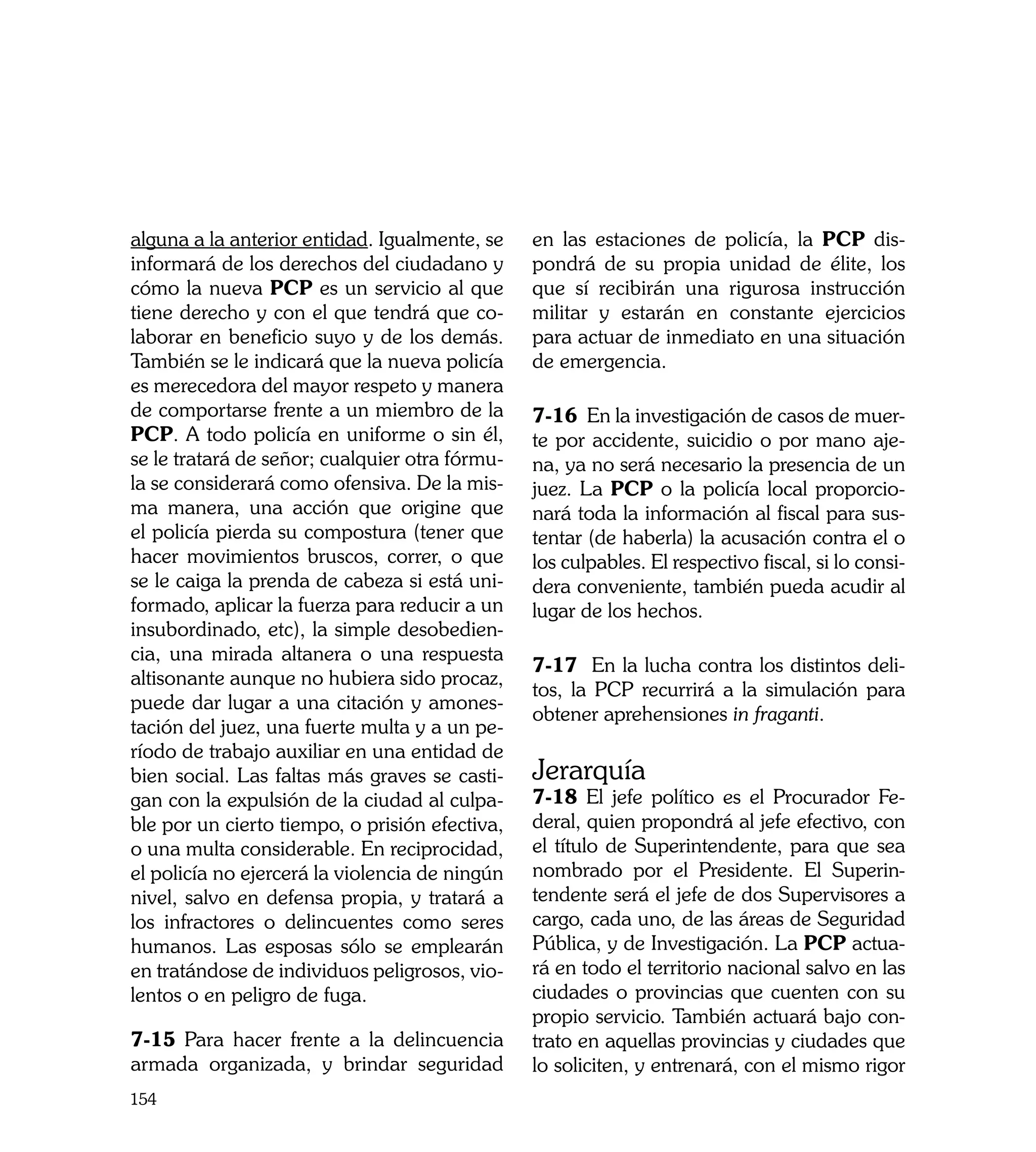 alguna a la anterior entidad. Igualmente, se    en las estaciones de policía, la PCP dis-
informará de los derechos del ciudadano y       pondrá de su propia unidad de élite, los
cómo la nueva PCP es un servicio al que         que sí recibirán una rigurosa instrucción
tiene derecho y con el que tendrá que co-       militar y estarán en constante ejercicios
laborar en beneficio suyo y de los demás.       para actuar de inmediato en una situación
También se le indicará que la nueva policía     de emergencia.
es merecedora del mayor respeto y manera
de comportarse frente a un miembro de la        7-16 En la investigación de casos de muer-
PCP. A todo policía en uniforme o sin él,       te por accidente, suicidio o por mano aje-
se le tratará de señor; cualquier otra fórmu-   na, ya no será necesario la presencia de un
la se considerará como ofensiva. De la mis-     juez. La PCP o la policía local proporcio-
ma manera, una acción que origine que           nará toda la información al fiscal para sus-
el policía pierda su compostura (tener que      tentar (de haberla) la acusación contra el o
hacer movimientos bruscos, correr, o que        los culpables. El respectivo fiscal, si lo consi-
se le caiga la prenda de cabeza si está uni-    dera conveniente, también pueda acudir al
formado, aplicar la fuerza para reducir a un    lugar de los hechos.
insubordinado, etc), la simple desobedien-
cia, una mirada altanera o una respuesta
                                                7-17 En la lucha contra los distintos deli-
altisonante aunque no hubiera sido procaz,
                                                tos, la PCP recurrirá a la simulación para
puede dar lugar a una citación y amones-
                                                obtener aprehensiones in fraganti.
tación del juez, una fuerte multa y a un pe-
ríodo de trabajo auxiliar en una entidad de
bien social. Las faltas más graves se casti-    Jerarquía
gan con la expulsión de la ciudad al culpa-     7-18 El jefe político es el Procurador Fe-
ble por un cierto tiempo, o prisión efectiva,   deral, quien propondrá al jefe efectivo, con
o una multa considerable. En reciprocidad,      el título de Superintendente, para que sea
el policía no ejercerá la violencia de ningún   nombrado por el Presidente. El Superin-
nivel, salvo en defensa propia, y tratará a     tendente será el jefe de dos Supervisores a
los infractores o delincuentes como seres       cargo, cada uno, de las áreas de Seguridad
humanos. Las esposas sólo se emplearán          Pública, y de Investigación. La PCP actua-
en tratándose de individuos peligrosos, vio-    rá en todo el territorio nacional salvo en las
lentos o en peligro de fuga.                    ciudades o provincias que cuenten con su
                                                propio servicio. También actuará bajo con-
7-15 Para hacer frente a la delincuencia        trato en aquellas provincias y ciudades que
armada organizada, y brindar seguridad          lo soliciten, y entrenará, con el mismo rigor
154
 