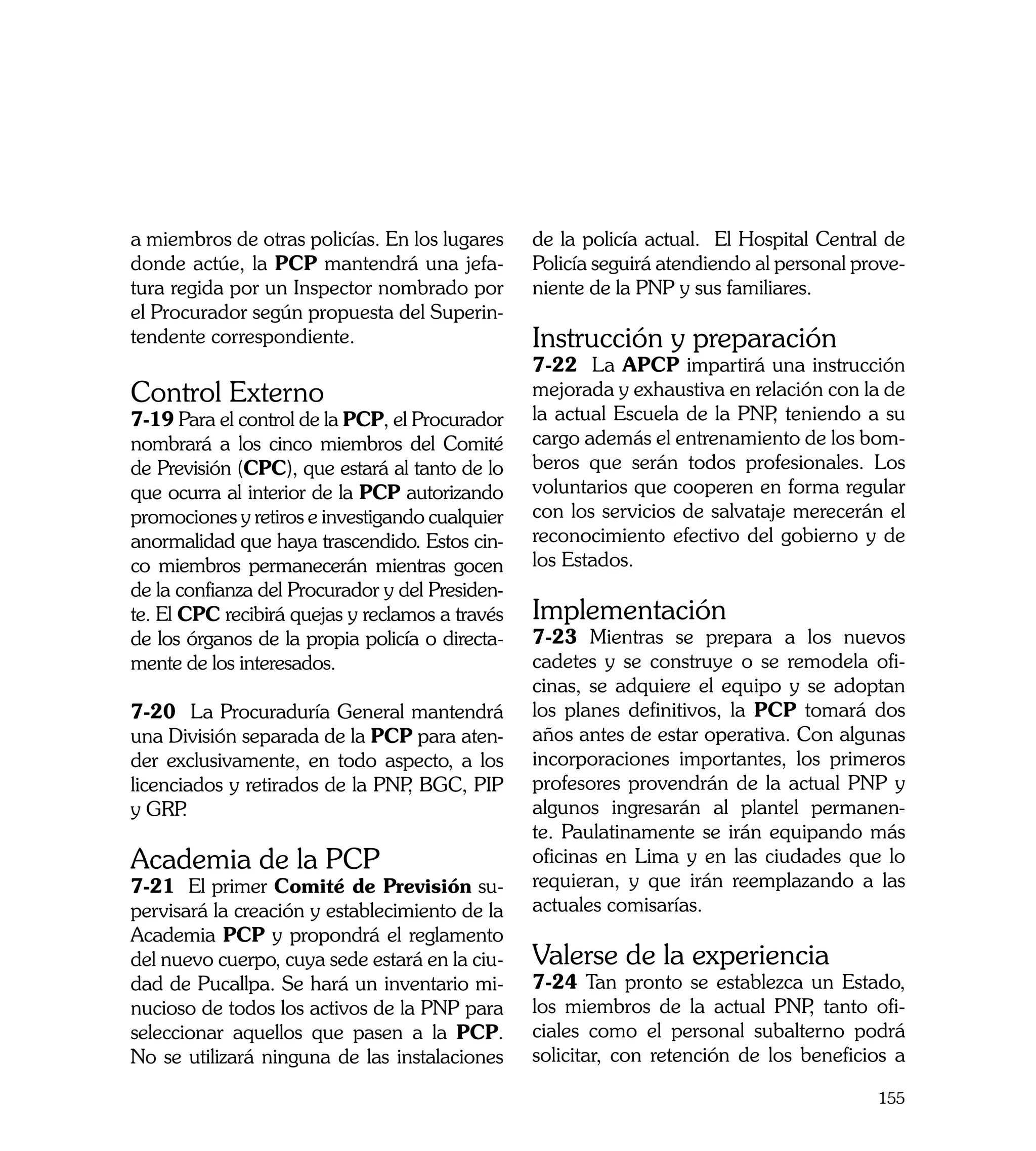 a miembros de otras policías. En los lugares     de la policía actual. El Hospital Central de
donde actúe, la PCP mantendrá una jefa-          Policía seguirá atendiendo al personal prove-
tura regida por un Inspector nombrado por        niente de la PNP y sus familiares.
el Procurador según propuesta del Superin-
tendente correspondiente.                        Instrucción y preparación
                                                 7-22 La APCP impartirá una instrucción
Control Externo                                  mejorada y exhaustiva en relación con la de
7-19 Para el control de la PCP, el Procurador    la actual Escuela de la PNP teniendo a su
                                                                             ,
nombrará a los cinco miembros del Comité         cargo además el entrenamiento de los bom-
de Previsión (CPC), que estará al tanto de lo    beros que serán todos profesionales. Los
que ocurra al interior de la PCP autorizando     voluntarios que cooperen en forma regular
promociones y retiros e investigando cualquier   con los servicios de salvataje merecerán el
anormalidad que haya trascendido. Estos cin-     reconocimiento efectivo del gobierno y de
co miembros permanecerán mientras gocen          los Estados.
de la confianza del Procurador y del Presiden-
te. El CPC recibirá quejas y reclamos a través   Implementación
de los órganos de la propia policía o directa-   7-23 Mientras se prepara a los nuevos
mente de los interesados.                        cadetes y se construye o se remodela ofi-
                                                 cinas, se adquiere el equipo y se adoptan
7-20 La Procuraduría General mantendrá           los planes definitivos, la PCP tomará dos
una División separada de la PCP para aten-       años antes de estar operativa. Con algunas
der exclusivamente, en todo aspecto, a los       incorporaciones importantes, los primeros
licenciados y retirados de la PNP BGC, PIP
                                 ,               profesores provendrán de la actual PNP y
y GRP  .                                         algunos ingresarán al plantel permanen-
                                                 te. Paulatinamente se irán equipando más
Academia de la PCP                               oficinas en Lima y en las ciudades que lo
7-21 El primer Comité de Previsión su-           requieran, y que irán reemplazando a las
pervisará la creación y establecimiento de la    actuales comisarías.
Academia PCP y propondrá el reglamento
del nuevo cuerpo, cuya sede estará en la ciu-    Valerse de la experiencia	
dad de Pucallpa. Se hará un inventario mi-       7-24 Tan pronto se establezca un Estado,
nucioso de todos los activos de la PNP para      los miembros de la actual PNP tanto ofi-
                                                                                  ,
seleccionar aquellos que pasen a la PCP.         ciales como el personal subalterno podrá
No se utilizará ninguna de las instalaciones     solicitar, con retención de los beneficios a

                                                                                          155
 