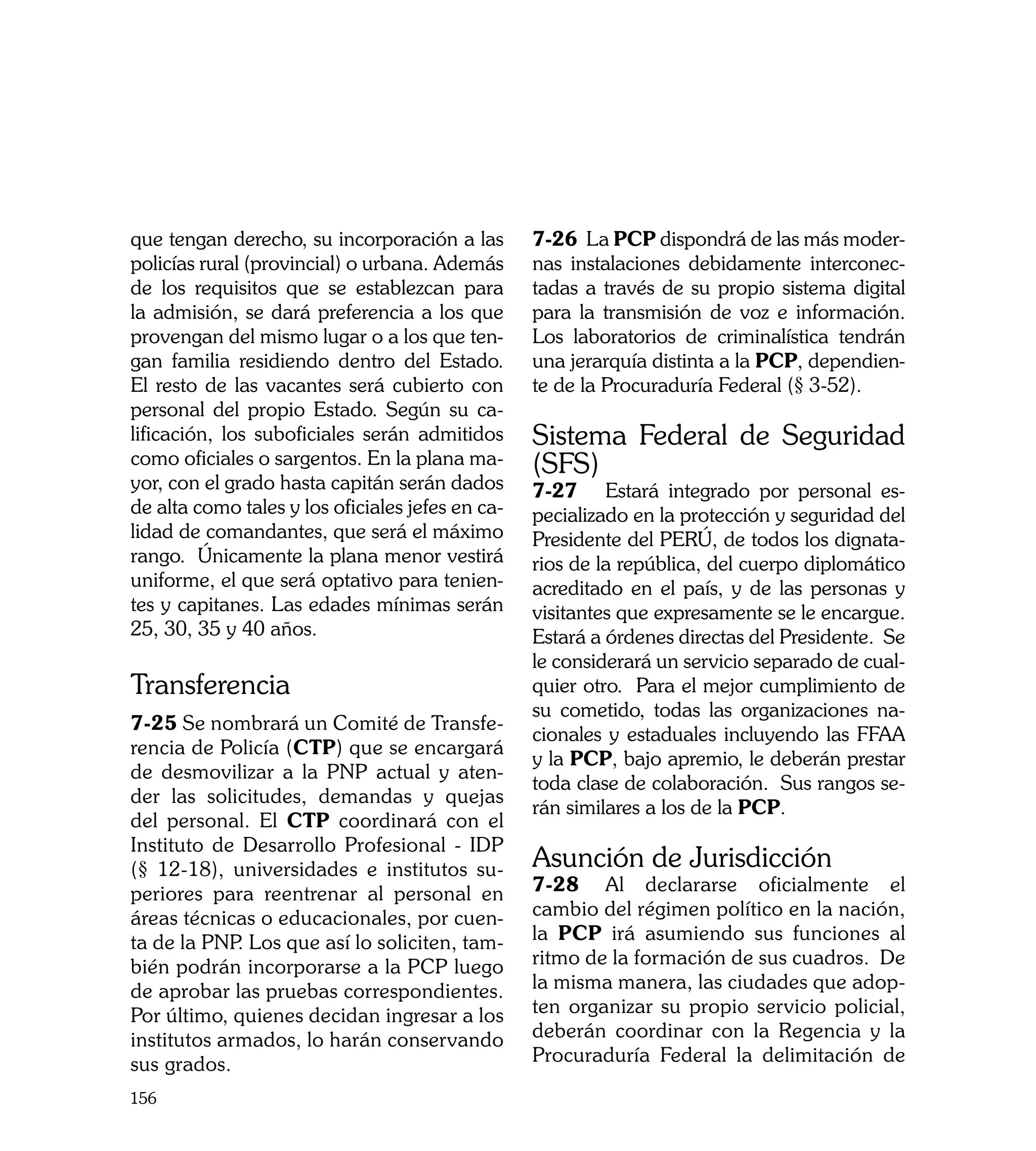 que tengan derecho, su incorporación a las        7-26 La PCP dispondrá de las más moder-
policías rural (provincial) o urbana. Además      nas instalaciones debidamente interconec-
de los requisitos que se establezcan para         tadas a través de su propio sistema digital
la admisión, se dará preferencia a los que        para la transmisión de voz e información.
provengan del mismo lugar o a los que ten-        Los laboratorios de criminalística tendrán
gan familia residiendo dentro del Estado.         una jerarquía distinta a la PCP, dependien-
El resto de las vacantes será cubierto con        te de la Procuraduría Federal (§ 3-52).
personal del propio Estado. Según su ca-
lificación, los suboficiales serán admitidos      Sistema Federal de Seguridad
como oficiales o sargentos. En la plana ma-       (SFS)
yor, con el grado hasta capitán serán dados       7-27	 Estará integrado por personal es-
de alta como tales y los oficiales jefes en ca-   pecializado en la protección y seguridad del
lidad de comandantes, que será el máximo          Presidente del PERÚ, de todos los dignata-
rango. Únicamente la plana menor vestirá          rios de la república, del cuerpo diplomático
uniforme, el que será optativo para tenien-       acreditado en el país, y de las personas y
tes y capitanes. Las edades mínimas serán         visitantes que expresamente se le encargue.
25, 30, 35 y 40 años.                             Estará a órdenes directas del Presidente. Se
                                                  le considerará un servicio separado de cual-
Transferencia                                     quier otro. Para el mejor cumplimiento de
                                                  su cometido, todas las organizaciones na-
7-25 Se nombrará un Comité de Transfe-
                                                  cionales y estaduales incluyendo las FFAA
rencia de Policía (CTP) que se encargará
                                                  y la PCP, bajo apremio, le deberán prestar
de desmovilizar a la PNP actual y aten-
                                                  toda clase de colaboración. Sus rangos se-
der las solicitudes, demandas y quejas
                                                  rán similares a los de la PCP.
del personal. El CTP coordinará con el
Instituto de Desarrollo Profesional - IDP
(§ 12-18), universidades e institutos su-         Asunción de Jurisdicción
periores para reentrenar al personal en           7-28	 Al declararse oficialmente el
áreas técnicas o educacionales, por cuen-         cambio del régimen político en la nación,
ta de la PNP Los que así lo soliciten, tam-
             .                                    la PCP irá asumiendo sus funciones al
bién podrán incorporarse a la PCP luego           ritmo de la formación de sus cuadros. De
de aprobar las pruebas correspondientes.          la misma manera, las ciudades que adop-
Por último, quienes decidan ingresar a los        ten organizar su propio servicio policial,
institutos armados, lo harán conservando          deberán coordinar con la Regencia y la
sus grados.                                       Procuraduría Federal la delimitación de

156
 