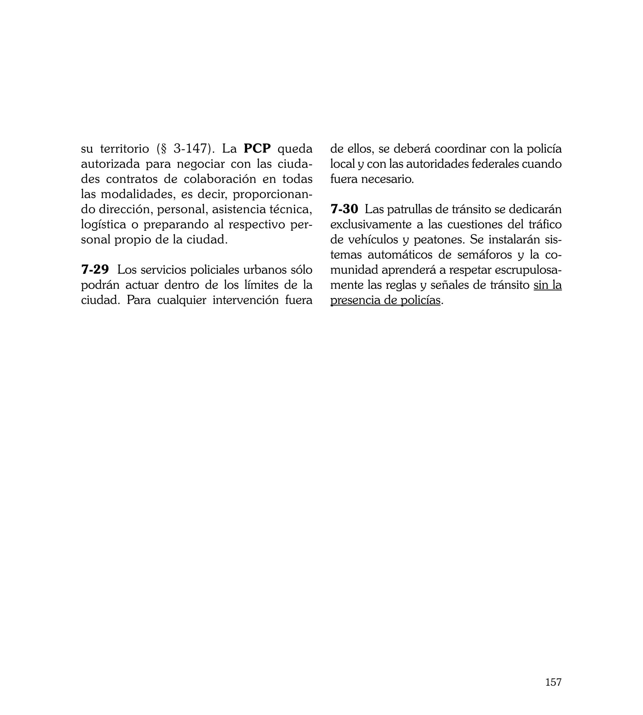 su territorio (§ 3-147). La PCP queda         de ellos, se deberá coordinar con la policía
autorizada para negociar con las ciuda-       local y con las autoridades federales cuando
des contratos de colaboración en todas        fuera necesario.
las modalidades, es decir, proporcionan-
do dirección, personal, asistencia técnica,   7-30 Las patrullas de tránsito se dedicarán
logística o preparando al respectivo per-     exclusivamente a las cuestiones del tráfico
sonal propio de la ciudad.                    de vehículos y peatones. Se instalarán sis-
                                              temas automáticos de semáforos y la co-
7-29 Los servicios policiales urbanos sólo    munidad aprenderá a respetar escrupulosa-
podrán actuar dentro de los límites de la     mente las reglas y señales de tránsito sin la
ciudad. Para cualquier intervención fuera     presencia de policías.




                                                                                       157
 