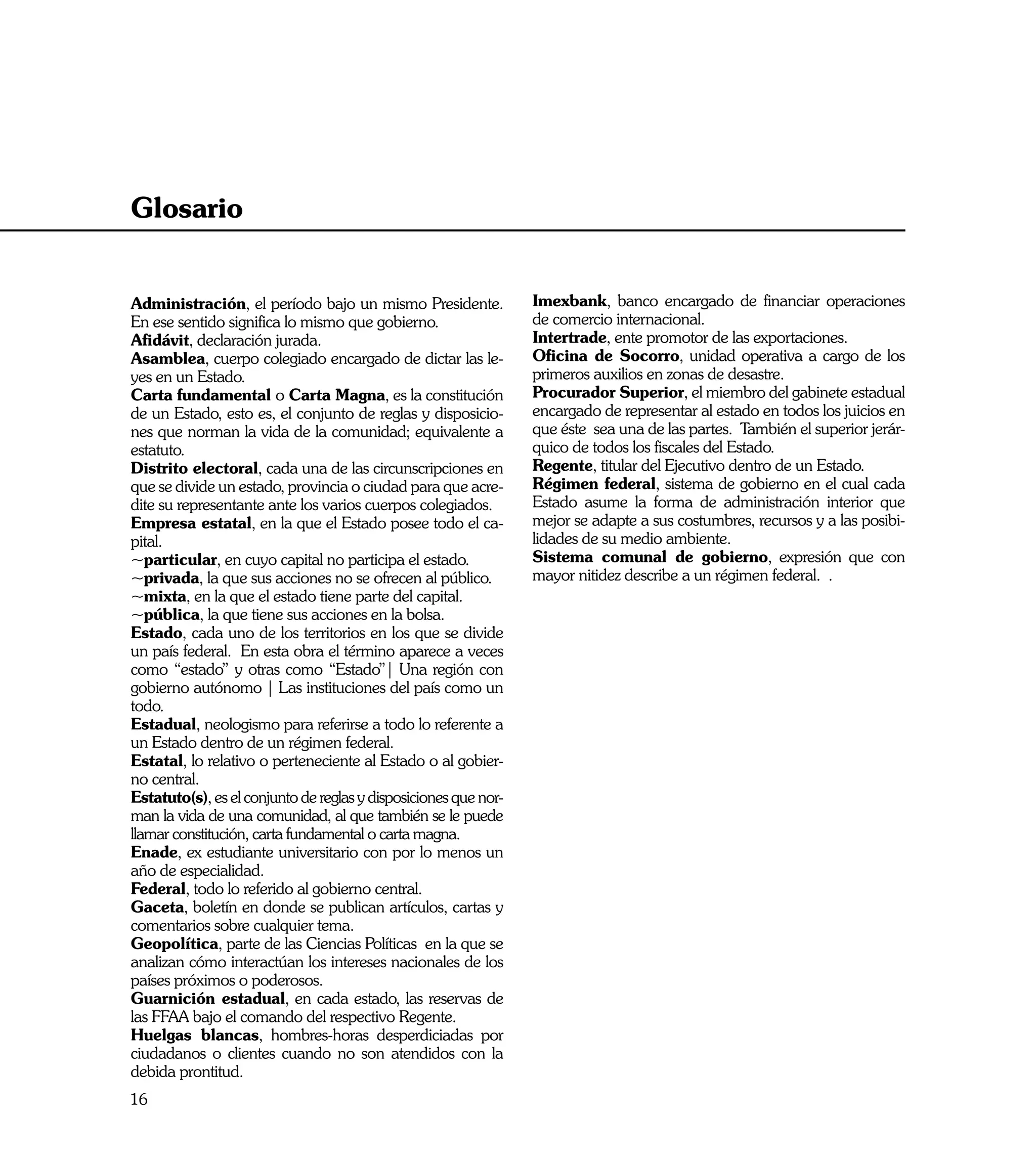 Glosario


Administración, el período bajo un mismo Presidente.             Imexbank, banco encargado de financiar operaciones
En ese sentido significa lo mismo que gobierno.                  de comercio internacional.
Afidávit, declaración jurada.                                    Intertrade, ente promotor de las exportaciones.
Asamblea, cuerpo colegiado encargado de dictar las le-           Oficina de Socorro, unidad operativa a cargo de los
yes en un Estado.                                                primeros auxilios en zonas de desastre.
Carta fundamental o Carta Magna, es la constitución              Procurador Superior, el miembro del gabinete estadual
de un Estado, esto es, el conjunto de reglas y disposicio-       encargado de representar al estado en todos los juicios en
nes que norman la vida de la comunidad; equivalente a            que éste sea una de las partes. También el superior jerár-
estatuto.                                                        quico de todos los fiscales del Estado.
Distrito electoral, cada una de las circunscripciones en         Regente, titular del Ejecutivo dentro de un Estado.
que se divide un estado, provincia o ciudad para que acre-       Régimen federal, sistema de gobierno en el cual cada
dite su representante ante los varios cuerpos colegiados.        Estado asume la forma de administración interior que
Empresa estatal, en la que el Estado posee todo el ca-           mejor se adapte a sus costumbres, recursos y a las posibi-
pital.                                                           lidades de su medio ambiente.
~particular, en cuyo capital no participa el estado.             Sistema comunal de gobierno, expresión que con
~privada, la que sus acciones no se ofrecen al público.          mayor nitidez describe a un régimen federal. .
~mixta, en la que el estado tiene parte del capital.
~pública, la que tiene sus acciones en la bolsa.
Estado, cada uno de los territorios en los que se divide
un país federal. En esta obra el término aparece a veces
como “estado” y otras como “Estado”| Una región con
gobierno autónomo | Las instituciones del país como un
todo.
Estadual, neologismo para referirse a todo lo referente a
un Estado dentro de un régimen federal.
Estatal, lo relativo o perteneciente al Estado o al gobier-
no central.
Estatuto(s), es el conjunto de reglas y disposiciones que nor-
man la vida de una comunidad, al que también se le puede
llamar constitución, carta fundamental o carta magna.
Enade, ex estudiante universitario con por lo menos un
año de especialidad.
Federal, todo lo referido al gobierno central.
Gaceta, boletín en donde se publican artículos, cartas y
comentarios sobre cualquier tema.
Geopolítica, parte de las Ciencias Políticas en la que se
analizan cómo interactúan los intereses nacionales de los
países próximos o poderosos.
Guarnición estadual, en cada estado, las reservas de
las FFAA bajo el comando del respectivo Regente.
Huelgas blancas, hombres-horas desperdiciadas por
ciudadanos o clientes cuando no son atendidos con la
debida prontitud.
16
 