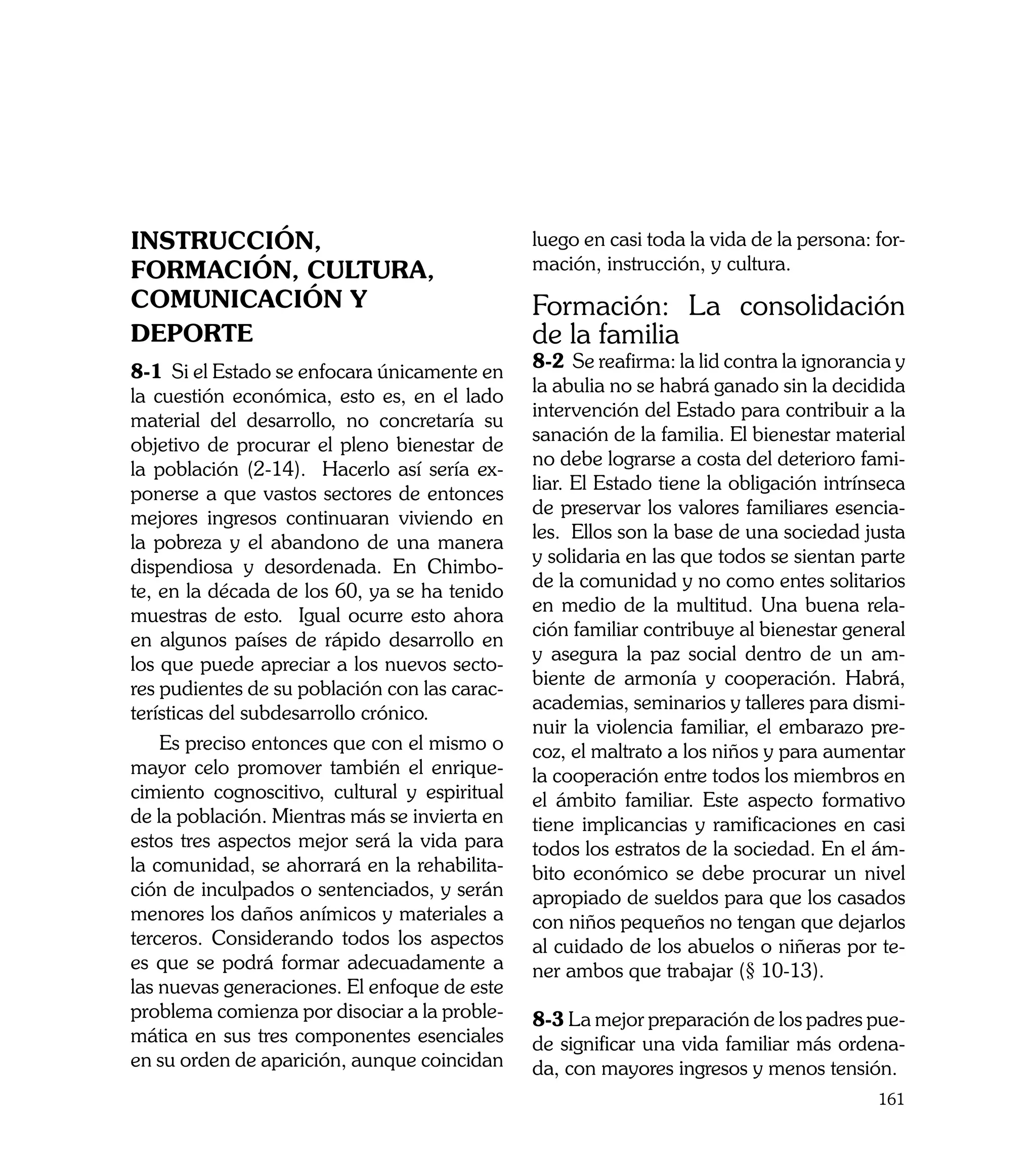INSTRUCCIÓN,                                   luego en casi toda la vida de la persona: for-
FORMACIÓN, CULTURA,                            mación, instrucción, y cultura.
COMUNICACIÓN Y                                 Formación: La consolidación
DEPORTE                                        de la familia
                                               8-2 Se reafirma: la lid contra la ignorancia y
8-1 Si el Estado se enfocara únicamente en
                                               la abulia no se habrá ganado sin la decidida
la cuestión económica, esto es, en el lado
                                               intervención del Estado para contribuir a la
material del desarrollo, no concretaría su
                                               sanación de la familia. El bienestar material
objetivo de procurar el pleno bienestar de
                                               no debe lograrse a costa del deterioro fami-
la población (2-14). Hacerlo así sería ex-
                                               liar. El Estado tiene la obligación intrínseca
ponerse a que vastos sectores de entonces
                                               de preservar los valores familiares esencia-
mejores ingresos continuaran viviendo en
                                               les. Ellos son la base de una sociedad justa
la pobreza y el abandono de una manera
                                               y solidaria en las que todos se sientan parte
dispendiosa y desordenada. En Chimbo-
                                               de la comunidad y no como entes solitarios
te, en la década de los 60, ya se ha tenido
                                               en medio de la multitud. Una buena rela-
muestras de esto. Igual ocurre esto ahora
                                               ción familiar contribuye al bienestar general
en algunos países de rápido desarrollo en
                                               y asegura la paz social dentro de un am-
los que puede apreciar a los nuevos secto-
                                               biente de armonía y cooperación. Habrá,
res pudientes de su población con las carac-
                                               academias, seminarios y talleres para dismi-
terísticas del subdesarrollo crónico.
                                               nuir la violencia familiar, el embarazo pre-
    Es preciso entonces que con el mismo o     coz, el maltrato a los niños y para aumentar
mayor celo promover también el enrique-        la cooperación entre todos los miembros en
cimiento cognoscitivo, cultural y espiritual   el ámbito familiar. Este aspecto formativo
de la población. Mientras más se invierta en   tiene implicancias y ramificaciones en casi
estos tres aspectos mejor será la vida para    todos los estratos de la sociedad. En el ám-
la comunidad, se ahorrará en la rehabilita-    bito económico se debe procurar un nivel
ción de inculpados o sentenciados, y serán     apropiado de sueldos para que los casados
menores los daños anímicos y materiales a      con niños pequeños no tengan que dejarlos
terceros. Considerando todos los aspectos      al cuidado de los abuelos o niñeras por te-
es que se podrá formar adecuadamente a         ner ambos que trabajar (§ 10-13).
las nuevas generaciones. El enfoque de este
problema comienza por disociar a la proble-    8-3 La mejor preparación de los padres pue-
mática en sus tres componentes esenciales      de significar una vida familiar más ordena-
en su orden de aparición, aunque coincidan     da, con mayores ingresos y menos tensión.
                                                                                         161
 