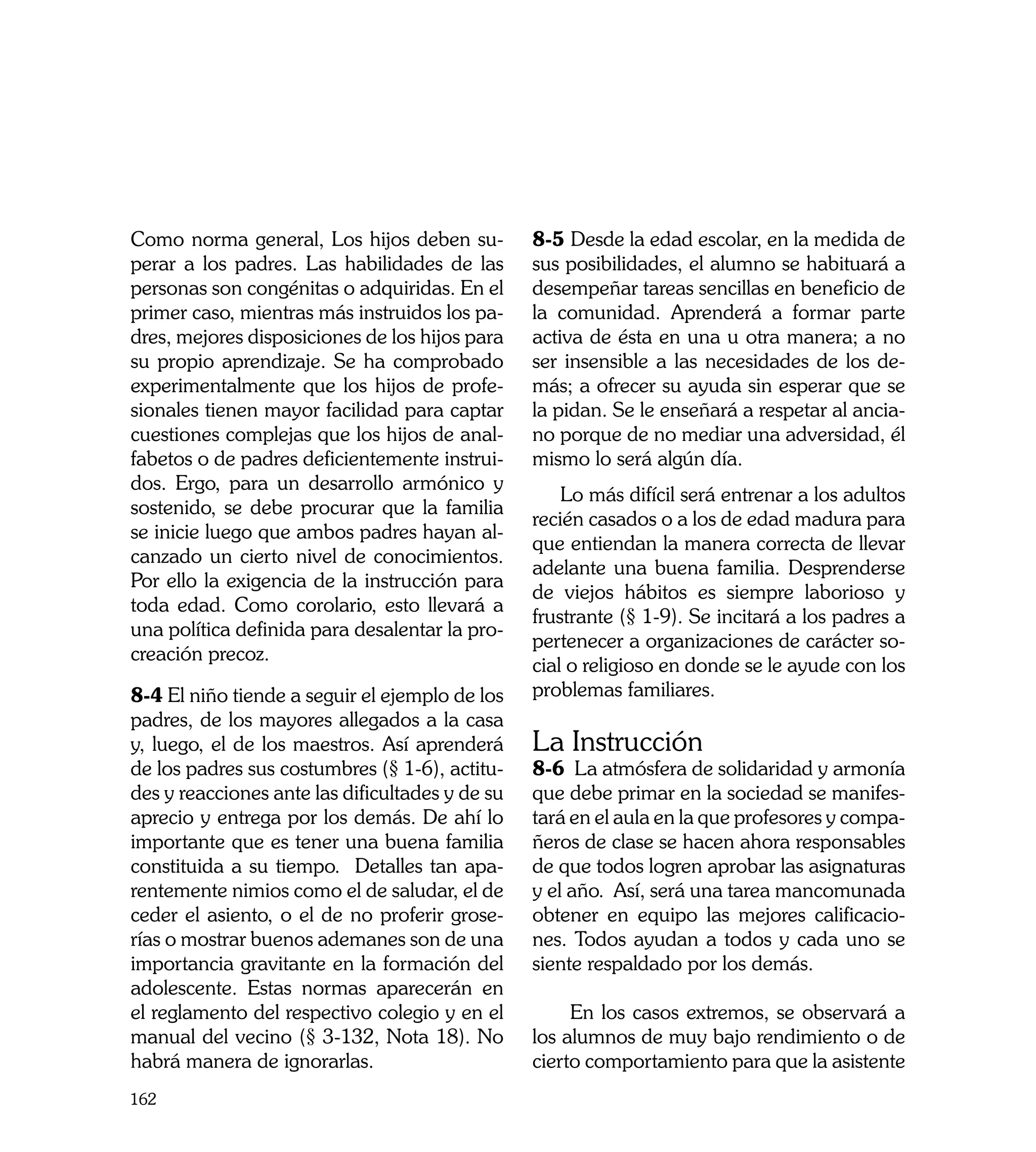 Como norma general, Los hijos deben su-          8-5 Desde la edad escolar, en la medida de
perar a los padres. Las habilidades de las       sus posibilidades, el alumno se habituará a
personas son congénitas o adquiridas. En el      desempeñar tareas sencillas en beneficio de
primer caso, mientras más instruidos los pa-     la comunidad. Aprenderá a formar parte
dres, mejores disposiciones de los hijos para    activa de ésta en una u otra manera; a no
su propio aprendizaje. Se ha comprobado          ser insensible a las necesidades de los de-
experimentalmente que los hijos de profe-        más; a ofrecer su ayuda sin esperar que se
sionales tienen mayor facilidad para captar      la pidan. Se le enseñará a respetar al ancia-
cuestiones complejas que los hijos de anal-      no porque de no mediar una adversidad, él
fabetos o de padres deficientemente instrui-     mismo lo será algún día.
dos. Ergo, para un desarrollo armónico y
                                                     Lo más difícil será entrenar a los adultos
sostenido, se debe procurar que la familia
                                                 recién casados o a los de edad madura para
se inicie luego que ambos padres hayan al-
                                                 que entiendan la manera correcta de llevar
canzado un cierto nivel de conocimientos.
                                                 adelante una buena familia. Desprenderse
Por ello la exigencia de la instrucción para
                                                 de viejos hábitos es siempre laborioso y
toda edad. Como corolario, esto llevará a
                                                 frustrante (§ 1-9). Se incitará a los padres a
una política definida para desalentar la pro-
                                                 pertenecer a organizaciones de carácter so-
creación precoz.
                                                 cial o religioso en donde se le ayude con los
8-4 El niño tiende a seguir el ejemplo de los    problemas familiares. 	
padres, de los mayores allegados a la casa
y, luego, el de los maestros. Así aprenderá      La Instrucción
de los padres sus costumbres (§ 1-6), actitu-    8-6 La atmósfera de solidaridad y armonía
des y reacciones ante las dificultades y de su   que debe primar en la sociedad se manifes-
aprecio y entrega por los demás. De ahí lo       tará en el aula en la que profesores y compa-
importante que es tener una buena familia        ñeros de clase se hacen ahora responsables
constituida a su tiempo. Detalles tan apa-       de que todos logren aprobar las asignaturas
rentemente nimios como el de saludar, el de      y el año. Así, será una tarea mancomunada
ceder el asiento, o el de no proferir grose-     obtener en equipo las mejores calificacio-
rías o mostrar buenos ademanes son de una        nes. Todos ayudan a todos y cada uno se
importancia gravitante en la formación del       siente respaldado por los demás.
adolescente. Estas normas aparecerán en
el reglamento del respectivo colegio y en el          En los casos extremos, se observará a
manual del vecino (§ 3-132, Nota 18). No         los alumnos de muy bajo rendimiento o de
habrá manera de ignorarlas.                      cierto comportamiento para que la asistente
162
 