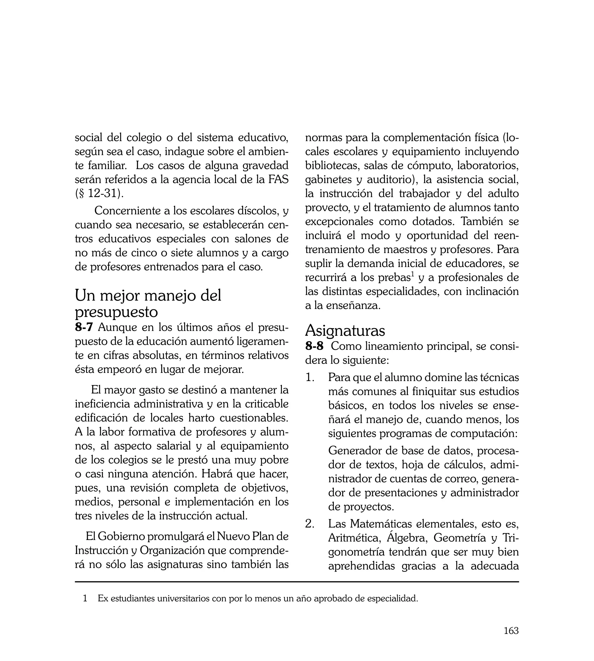 social del colegio o del sistema educativo,             normas para la complementación física (lo-
según sea el caso, indague sobre el ambien-             cales escolares y equipamiento incluyendo
te familiar. Los casos de alguna gravedad               bibliotecas, salas de cómputo, laboratorios,
serán referidos a la agencia local de la FAS            gabinetes y auditorio), la asistencia social,
(§ 12-31).                                              la instrucción del trabajador y del adulto
     Concerniente a los escolares díscolos, y           provecto, y el tratamiento de alumnos tanto
cuando sea necesario, se establecerán cen-              excepcionales como dotados. También se
tros educativos especiales con salones de               incluirá el modo y oportunidad del reen-
no más de cinco o siete alumnos y a cargo               trenamiento de maestros y profesores. Para
de profesores entrenados para el caso.                  suplir la demanda inicial de educadores, se
                                                        recurrirá a los prebas1 y a profesionales de
Un mejor manejo del                                     las distintas especialidades, con inclinación
                                                        a la enseñanza.
presupuesto
8-7 Aunque en los últimos años el presu-                Asignaturas
puesto de la educación aumentó ligeramen-               8-8 Como lineamiento principal, se consi-
te en cifras absolutas, en términos relativos           dera lo siguiente:
ésta empeoró en lugar de mejorar.
                                                        1.	 Para que el alumno domine las técnicas
    El mayor gasto se destinó a mantener la                 más comunes al finiquitar sus estudios
ineficiencia administrativa y en la criticable              básicos, en todos los niveles se ense-
edificación de locales harto cuestionables.                 ñará el manejo de, cuando menos, los
A la labor formativa de profesores y alum-                  siguientes programas de computación:
nos, al aspecto salarial y al equipamiento              	   Generador de base de datos, procesa-
de los colegios se le prestó una muy pobre                  dor de textos, hoja de cálculos, admi-
o casi ninguna atención. Habrá que hacer,                   nistrador de cuentas de correo, genera-
pues, una revisión completa de objetivos,                   dor de presentaciones y administrador
medios, personal e implementación en los                    de proyectos.
tres niveles de la instrucción actual.
                                                        2. 	Las Matemáticas elementales, esto es,
  El Gobierno promulgará el Nuevo Plan de                   Aritmética, Álgebra, Geometría y Tri-
Instrucción y Organización que comprende-                   gonometría tendrán que ser muy bien
rá no sólo las asignaturas sino también las                 aprehendidas gracias a la adecuada

 1   Ex estudiantes universitarios con por lo menos un año aprobado de especialidad.


                                                                                                 163
 