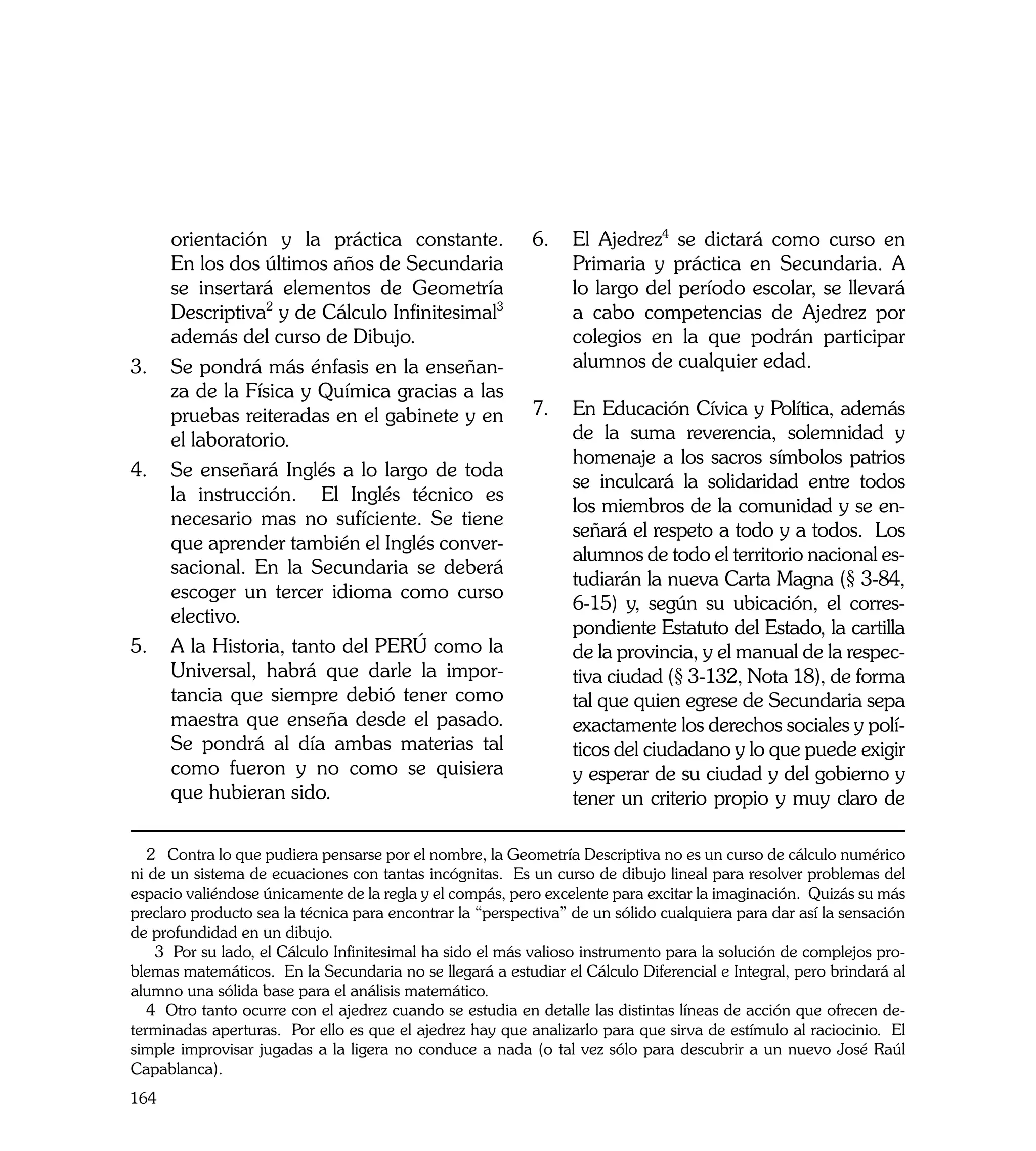 orientación y la práctica constante.                  6. 	 El Ajedrez4 se dictará como curso en
     En los dos últimos años de Secundaria                      Primaria y práctica en Secundaria. A
     se insertará elementos de Geometría                        lo largo del período escolar, se llevará
     Descriptiva2 y de Cálculo Infinitesimal3                   a cabo competencias de Ajedrez por
     además del curso de Dibujo.                                colegios en la que podrán participar
3.	 Se pondrá más énfasis en la enseñan-                        alumnos de cualquier edad.
     za de la Física y Química gracias a las
     pruebas reiteradas en el gabinete y en                7. 	 En Educación Cívica y Política, además
     el laboratorio.                                            de la suma reverencia, solemnidad y
                                                                homenaje a los sacros símbolos patrios
4. 	 Se enseñará Inglés a lo largo de toda
                                                                se inculcará la solidaridad entre todos
     la instrucción. El Inglés técnico es
                                                                los miembros de la comunidad y se en-
     necesario mas no sufíciente. Se tiene
                                                                señará el respeto a todo y a todos. Los
     que aprender también el Inglés conver-
                                                                alumnos de todo el territorio nacional es-
     sacional. En la Secundaria se deberá
                                                                tudiarán la nueva Carta Magna (§ 3-84,
     escoger un tercer idioma como curso
                                                                6-15) y, según su ubicación, el corres-
     electivo.
                                                                pondiente Estatuto del Estado, la cartilla
5. 	A la Historia, tanto del PERÚ como la                       de la provincia, y el manual de la respec-
     Universal, habrá que darle la impor-                       tiva ciudad (§ 3-132, Nota 18), de forma
     tancia que siempre debió tener como                        tal que quien egrese de Secundaria sepa
     maestra que enseña desde el pasado.                        exactamente los derechos sociales y polí-
     Se pondrá al día ambas materias tal                        ticos del ciudadano y lo que puede exigir
     como fueron y no como se quisiera                          y esperar de su ciudad y del gobierno y
     que hubieran sido.                                         tener un criterio propio y muy claro de

   2 Contra lo que pudiera pensarse por el nombre, la Geometría Descriptiva no es un curso de cálculo numérico
ni de un sistema de ecuaciones con tantas incógnitas. Es un curso de dibujo lineal para resolver problemas del
espacio valiéndose únicamente de la regla y el compás, pero excelente para excitar la imaginación. Quizás su más
preclaro producto sea la técnica para encontrar la “perspectiva” de un sólido cualquiera para dar así la sensación
de profundidad en un dibujo.
    3 Por su lado, el Cálculo Infinitesimal ha sido el más valioso instrumento para la solución de complejos pro-
blemas matemáticos. En la Secundaria no se llegará a estudiar el Cálculo Diferencial e Integral, pero brindará al
alumno una sólida base para el análisis matemático.
   4 Otro tanto ocurre con el ajedrez cuando se estudia en detalle las distintas líneas de acción que ofrecen de-
terminadas aperturas. Por ello es que el ajedrez hay que analizarlo para que sirva de estímulo al raciocinio. El
simple improvisar jugadas a la ligera no conduce a nada (o tal vez sólo para descubrir a un nuevo José Raúl
Capablanca).
164
 