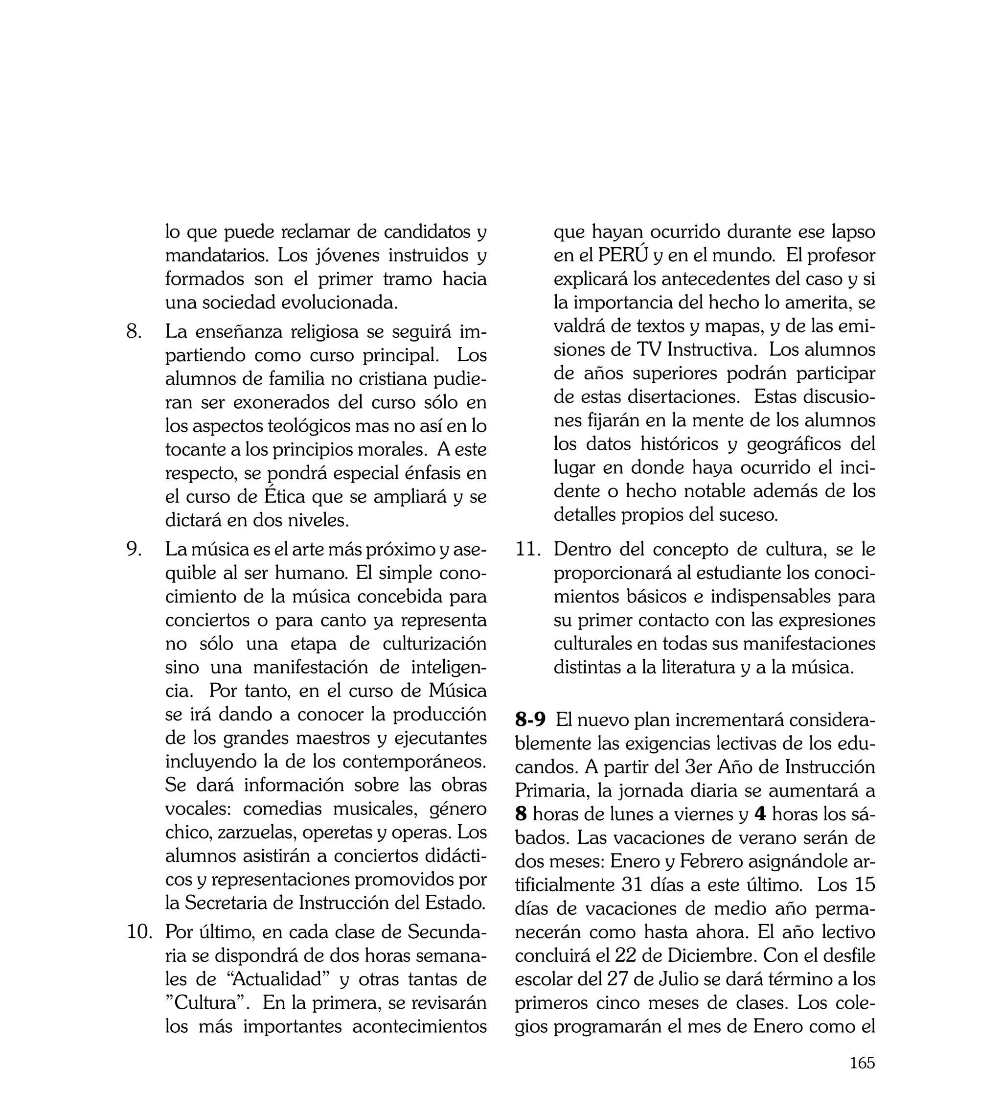 lo que puede reclamar de candidatos y          que hayan ocurrido durante ese lapso
     mandatarios. Los jóvenes instruidos y          en el PERÚ y en el mundo. El profesor
     formados son el primer tramo hacia             explicará los antecedentes del caso y si
     una sociedad evolucionada.                     la importancia del hecho lo amerita, se
8. 	 La enseñanza religiosa se seguirá im-          valdrá de textos y mapas, y de las emi-
     partiendo como curso principal. Los            siones de TV Instructiva. Los alumnos
     alumnos de familia no cristiana pudie-         de años superiores podrán participar
     ran ser exonerados del curso sólo en           de estas disertaciones. Estas discusio-
     los aspectos teológicos mas no así en lo       nes fijarán en la mente de los alumnos
     tocante a los principios morales. A este       los datos históricos y geográficos del
     respecto, se pondrá especial énfasis en        lugar en donde haya ocurrido el inci-
     el curso de Ética que se ampliará y se         dente o hecho notable además de los
     dictará en dos niveles.                        detalles propios del suceso.
9. 	La música es el arte más próximo y ase-     11. 	Dentro del concepto de cultura, se le
     quible al ser humano. El simple cono-           proporcionará al estudiante los conoci-
     cimiento de la música concebida para            mientos básicos e indispensables para
     conciertos o para canto ya representa           su primer contacto con las expresiones
     no sólo una etapa de culturización              culturales en todas sus manifestaciones
     sino una manifestación de inteligen-            distintas a la literatura y a la música.
     cia. Por tanto, en el curso de Música
     se irá dando a conocer la producción       8-9 El nuevo plan incrementará considera-
     de los grandes maestros y ejecutantes      blemente las exigencias lectivas de los edu-
     incluyendo la de los contemporáneos.       candos. A partir del 3er Año de Instrucción
     Se dará información sobre las obras        Primaria, la jornada diaria se aumentará a
     vocales: comedias musicales, género        8 horas de lunes a viernes y 4 horas los sá-
     chico, zarzuelas, operetas y operas. Los   bados. Las vacaciones de verano serán de
     alumnos asistirán a conciertos didácti-    dos meses: Enero y Febrero asignándole ar-
     cos y representaciones promovidos por      tificialmente 31 días a este último. Los 15
     la Secretaria de Instrucción del Estado.   días de vacaciones de medio año perma-
10. 	Por último, en cada clase de Secunda-      necerán como hasta ahora. El año lectivo
     ria se dispondrá de dos horas semana-      concluirá el 22 de Diciembre. Con el desfile
     les de “Actualidad” y otras tantas de      escolar del 27 de Julio se dará término a los
     ”Cultura”. En la primera, se revisarán     primeros cinco meses de clases. Los cole-
     los más importantes acontecimientos        gios programarán el mes de Enero como el
                                                                                         165
 