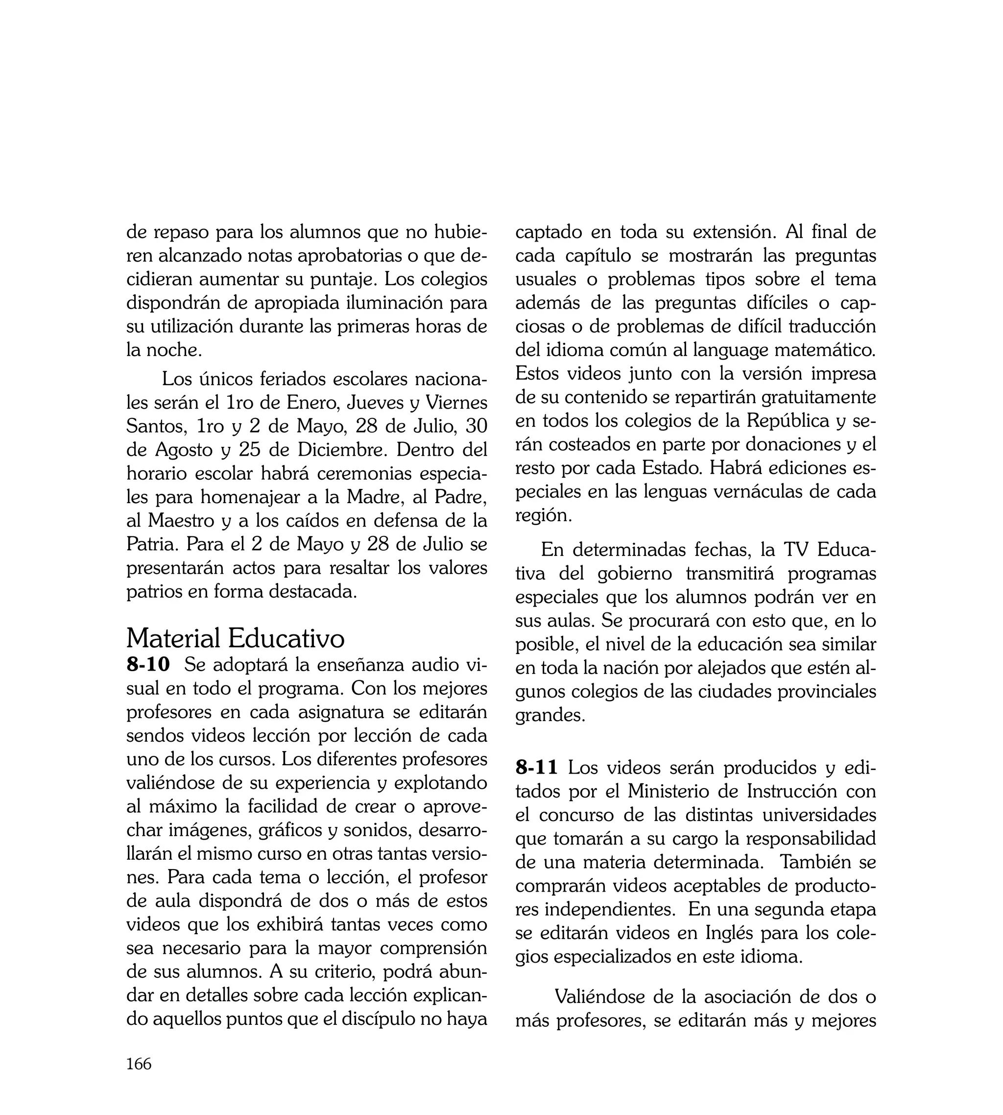 de repaso para los alumnos que no hubie-        captado en toda su extensión. Al final de
ren alcanzado notas aprobatorias o que de-      cada capítulo se mostrarán las preguntas
cidieran aumentar su puntaje. Los colegios      usuales o problemas tipos sobre el tema
dispondrán de apropiada iluminación para        además de las preguntas difíciles o cap-
su utilización durante las primeras horas de    ciosas o de problemas de difícil traducción
la noche.                                       del idioma común al language matemático.
     Los únicos feriados escolares naciona-     Estos videos junto con la versión impresa
les serán el 1ro de Enero, Jueves y Viernes     de su contenido se repartirán gratuitamente
Santos, 1ro y 2 de Mayo, 28 de Julio, 30        en todos los colegios de la República y se-
de Agosto y 25 de Diciembre. Dentro del         rán costeados en parte por donaciones y el
horario escolar habrá ceremonias especia-       resto por cada Estado. Habrá ediciones es-
les para homenajear a la Madre, al Padre,       peciales en las lenguas vernáculas de cada
al Maestro y a los caídos en defensa de la      región.
Patria. Para el 2 de Mayo y 28 de Julio se          En determinadas fechas, la TV Educa-
presentarán actos para resaltar los valores     tiva del gobierno transmitirá programas
patrios en forma destacada.                     especiales que los alumnos podrán ver en
                                                sus aulas. Se procurará con esto que, en lo
Material Educativo                              posible, el nivel de la educación sea similar
8-10 Se adoptará la enseñanza audio vi-         en toda la nación por alejados que estén al-
sual en todo el programa. Con los mejores       gunos colegios de las ciudades provinciales
profesores en cada asignatura se editarán       grandes.
sendos videos lección por lección de cada
uno de los cursos. Los diferentes profesores    8-11 Los videos serán producidos y edi-
valiéndose de su experiencia y explotando       tados por el Ministerio de Instrucción con
al máximo la facilidad de crear o aprove-       el concurso de las distintas universidades
char imágenes, gráficos y sonidos, desarro-     que tomarán a su cargo la responsabilidad
llarán el mismo curso en otras tantas versio-   de una materia determinada. También se
nes. Para cada tema o lección, el profesor      comprarán videos aceptables de producto-
de aula dispondrá de dos o más de estos         res independientes. En una segunda etapa
videos que los exhibirá tantas veces como       se editarán videos en Inglés para los cole-
sea necesario para la mayor comprensión         gios especializados en este idioma.
de sus alumnos. A su criterio, podrá abun-
dar en detalles sobre cada lección explican-        Valiéndose de la asociación de dos o
do aquellos puntos que el discípulo no haya     más profesores, se editarán más y mejores

166
 