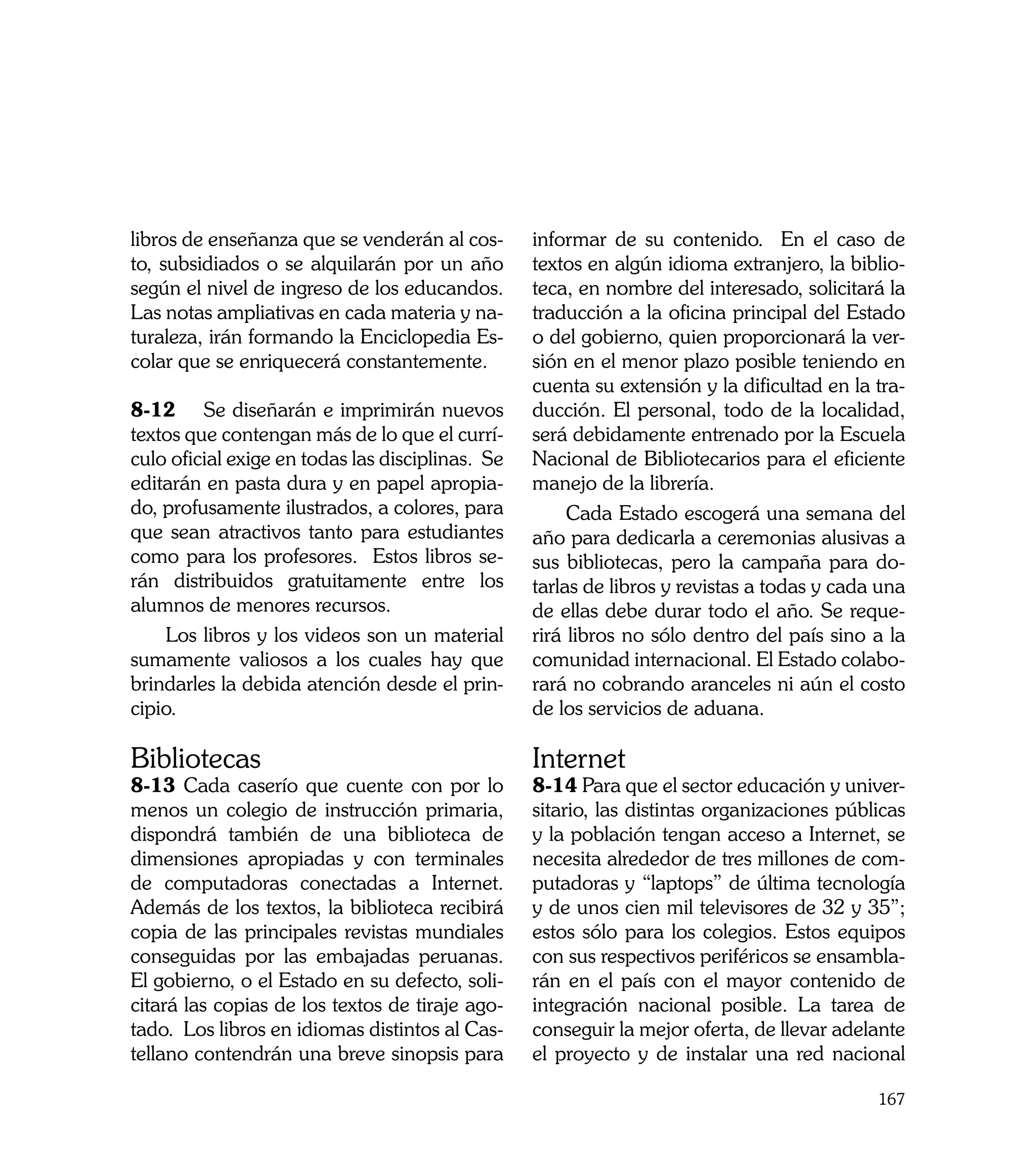 libros de enseñanza que se venderán al cos-       informar de su contenido. En el caso de
to, subsidiados o se alquilarán por un año        textos en algún idioma extranjero, la biblio-
según el nivel de ingreso de los educandos.       teca, en nombre del interesado, solicitará la
Las notas ampliativas en cada materia y na-       traducción a la oficina principal del Estado
turaleza, irán formando la Enciclopedia Es-       o del gobierno, quien proporcionará la ver-
colar que se enriquecerá constantemente.          sión en el menor plazo posible teniendo en
                                                  cuenta su extensión y la dificultad en la tra-
8-12	 Se diseñarán e imprimirán nuevos            ducción. El personal, todo de la localidad,
textos que contengan más de lo que el currí-      será debidamente entrenado por la Escuela
culo oficial exige en todas las disciplinas. Se   Nacional de Bibliotecarios para el eficiente
editarán en pasta dura y en papel apropia-        manejo de la librería.
do, profusamente ilustrados, a colores, para           Cada Estado escogerá una semana del
que sean atractivos tanto para estudiantes        año para dedicarla a ceremonias alusivas a
como para los profesores. Estos libros se-        sus bibliotecas, pero la campaña para do-
rán distribuidos gratuitamente entre los          tarlas de libros y revistas a todas y cada una
alumnos de menores recursos.                      de ellas debe durar todo el año. Se reque-
    Los libros y los videos son un material       rirá libros no sólo dentro del país sino a la
sumamente valiosos a los cuales hay que           comunidad internacional. El Estado colabo-
brindarles la debida atención desde el prin-      rará no cobrando aranceles ni aún el costo
cipio.                                            de los servicios de aduana.

Bibliotecas                                       Internet
8-13 Cada caserío que cuente con por lo           8-14 Para que el sector educación y univer-
menos un colegio de instrucción primaria,         sitario, las distintas organizaciones públicas
dispondrá también de una biblioteca de            y la población tengan acceso a Internet, se
dimensiones apropiadas y con terminales           necesita alrededor de tres millones de com-
de computadoras conectadas a Internet.            putadoras y “laptops” de última tecnología
Además de los textos, la biblioteca recibirá      y de unos cien mil televisores de 32 y 35”;
copia de las principales revistas mundiales       estos sólo para los colegios. Estos equipos
conseguidas por las embajadas peruanas.           con sus respectivos periféricos se ensambla-
El gobierno, o el Estado en su defecto, soli-     rán en el país con el mayor contenido de
citará las copias de los textos de tiraje ago-    integración nacional posible. La tarea de
tado. Los libros en idiomas distintos al Cas-     conseguir la mejor oferta, de llevar adelante
tellano contendrán una breve sinopsis para        el proyecto y de instalar una red nacional

                                                                                            167
 
