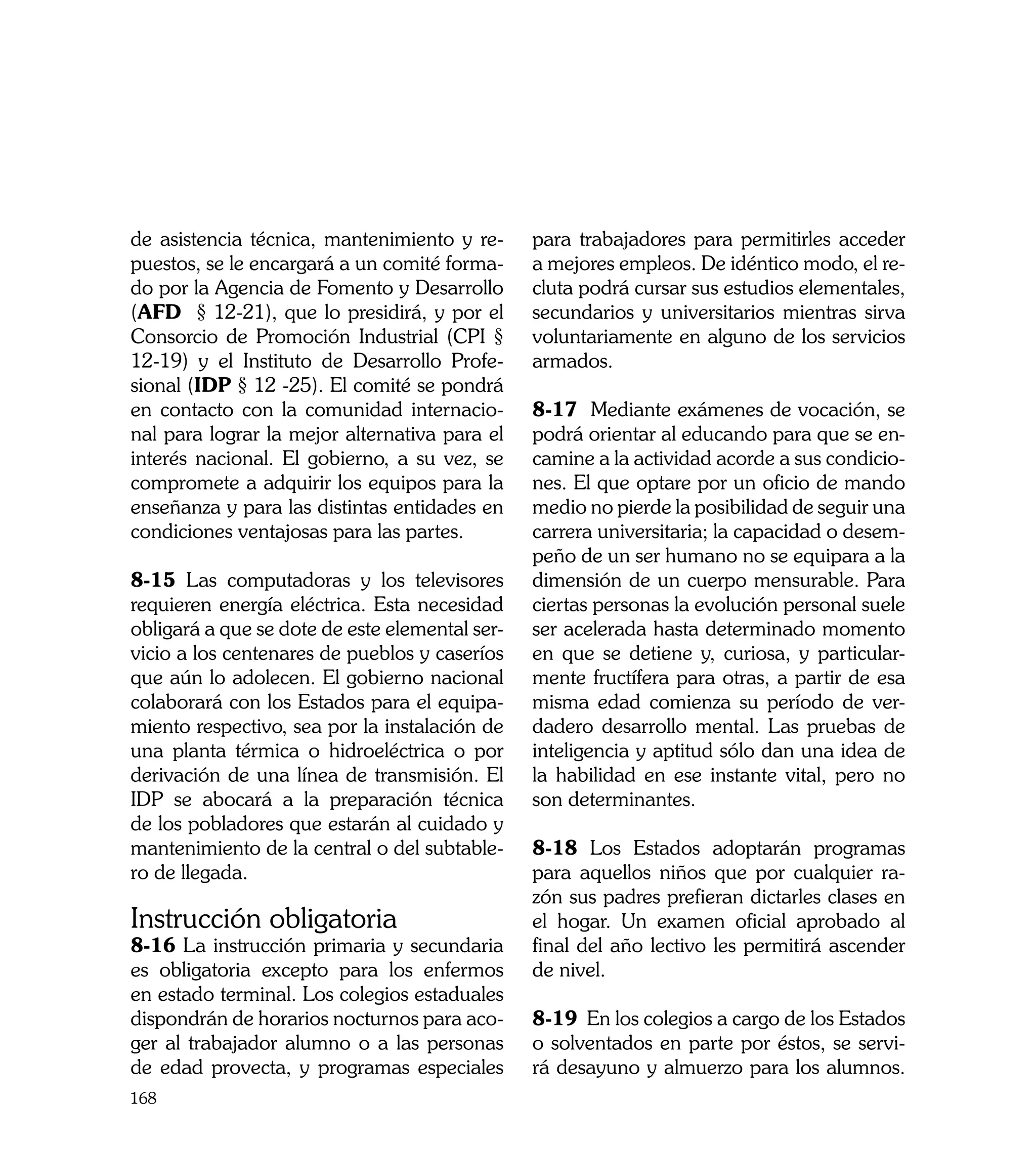 de asistencia técnica, mantenimiento y re-      para trabajadores para permitirles acceder
puestos, se le encargará a un comité forma-     a mejores empleos. De idéntico modo, el re-
do por la Agencia de Fomento y Desarrollo       cluta podrá cursar sus estudios elementales,
(AFD § 12-21), que lo presidirá, y por el       secundarios y universitarios mientras sirva
Consorcio de Promoción Industrial (CPI §        voluntariamente en alguno de los servicios
12-19) y el Instituto de Desarrollo Profe-      armados.
sional (IDP § 12 -25). El comité se pondrá
en contacto con la comunidad internacio-        8-17 Mediante exámenes de vocación, se
nal para lograr la mejor alternativa para el    podrá orientar al educando para que se en-
interés nacional. El gobierno, a su vez, se     camine a la actividad acorde a sus condicio-
compromete a adquirir los equipos para la       nes. El que optare por un oficio de mando
enseñanza y para las distintas entidades en     medio no pierde la posibilidad de seguir una
condiciones ventajosas para las partes.         carrera universitaria; la capacidad o desem-
                                                peño de un ser humano no se equipara a la
8-15 Las computadoras y los televisores         dimensión de un cuerpo mensurable. Para
requieren energía eléctrica. Esta necesidad     ciertas personas la evolución personal suele
obligará a que se dote de este elemental ser-   ser acelerada hasta determinado momento
vicio a los centenares de pueblos y caseríos    en que se detiene y, curiosa, y particular-
que aún lo adolecen. El gobierno nacional       mente fructífera para otras, a partir de esa
colaborará con los Estados para el equipa-      misma edad comienza su período de ver-
miento respectivo, sea por la instalación de    dadero desarrollo mental. Las pruebas de
una planta térmica o hidroeléctrica o por       inteligencia y aptitud sólo dan una idea de
derivación de una línea de transmisión. El      la habilidad en ese instante vital, pero no
IDP se abocará a la preparación técnica         son determinantes.
de los pobladores que estarán al cuidado y
mantenimiento de la central o del subtable-     8-18 Los Estados adoptarán programas
ro de llegada.                                  para aquellos niños que por cualquier ra-
                                                zón sus padres prefieran dictarles clases en
Instrucción obligatoria                         el hogar. Un examen oficial aprobado al
8-16 La instrucción primaria y secundaria       final del año lectivo les permitirá ascender
es obligatoria excepto para los enfermos        de nivel.
en estado terminal. Los colegios estaduales
dispondrán de horarios nocturnos para aco-      8-19 En los colegios a cargo de los Estados
ger al trabajador alumno o a las personas       o solventados en parte por éstos, se servi-
de edad provecta, y programas especiales        rá desayuno y almuerzo para los alumnos.
168
 