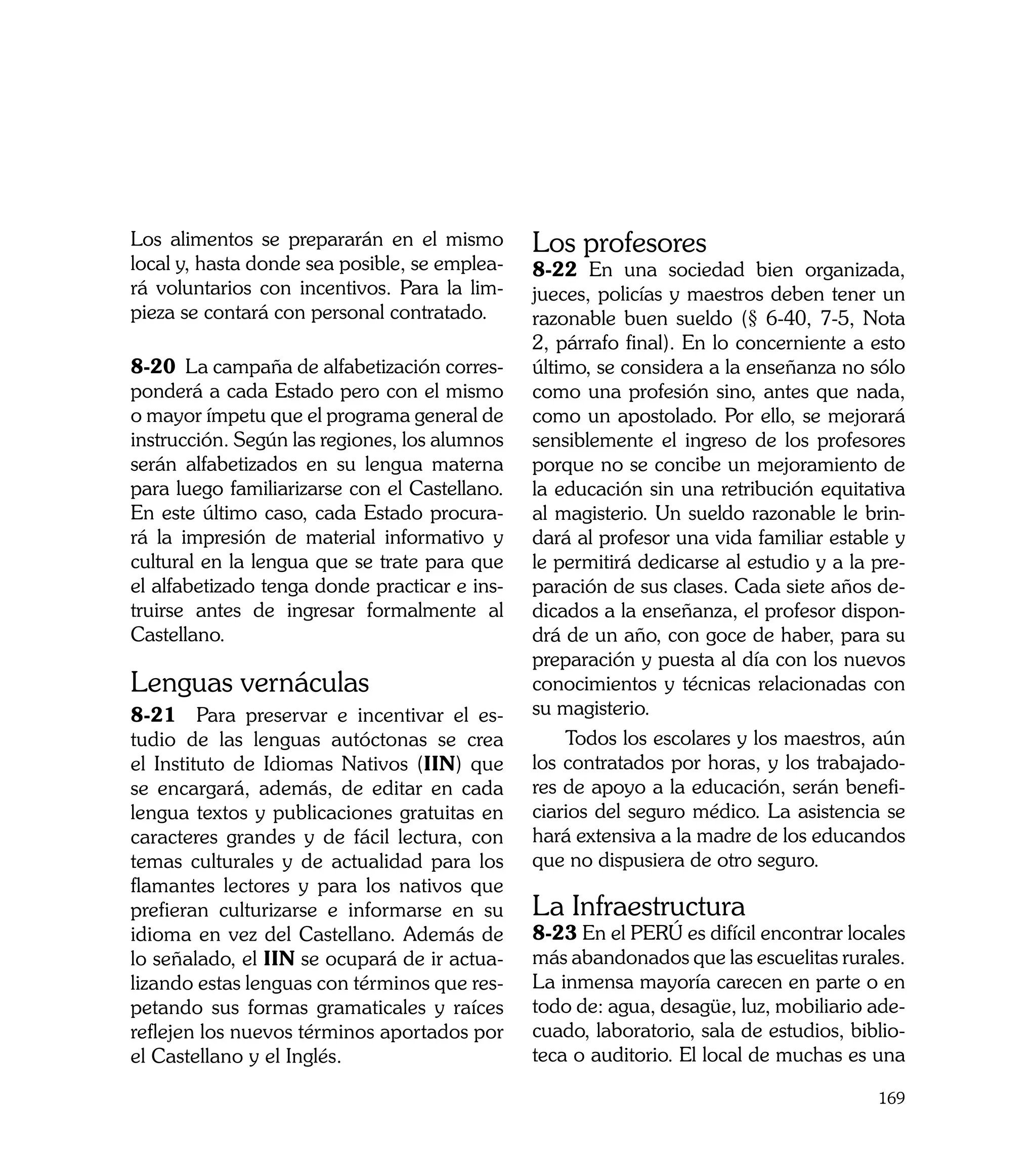 Los alimentos se prepararán en el mismo        Los profesores
local y, hasta donde sea posible, se emplea-   8-22 En una sociedad bien organizada,
rá voluntarios con incentivos. Para la lim-    jueces, policías y maestros deben tener un
pieza se contará con personal contratado.      razonable buen sueldo (§ 6-40, 7-5, Nota
	                                              2, párrafo final). En lo concerniente a esto
8-20 La campaña de alfabetización corres-      último, se considera a la enseñanza no sólo
ponderá a cada Estado pero con el mismo        como una profesión sino, antes que nada,
o mayor ímpetu que el programa general de      como un apostolado. Por ello, se mejorará
instrucción. Según las regiones, los alumnos   sensiblemente el ingreso de los profesores
serán alfabetizados en su lengua materna       porque no se concibe un mejoramiento de
para luego familiarizarse con el Castellano.   la educación sin una retribución equitativa
En este último caso, cada Estado procura-      al magisterio. Un sueldo razonable le brin-
rá la impresión de material informativo y      dará al profesor una vida familiar estable y
cultural en la lengua que se trate para que    le permitirá dedicarse al estudio y a la pre-
el alfabetizado tenga donde practicar e ins-   paración de sus clases. Cada siete años de-
truirse antes de ingresar formalmente al       dicados a la enseñanza, el profesor dispon-
Castellano.                                    drá de un año, con goce de haber, para su
                                               preparación y puesta al día con los nuevos
Lenguas vernáculas                             conocimientos y técnicas relacionadas con
8-21 Para preservar e incentivar el es-        su magisterio.
tudio de las lenguas autóctonas se crea            Todos los escolares y los maestros, aún
el Instituto de Idiomas Nativos (IIN) que      los contratados por horas, y los trabajado-
se encargará, además, de editar en cada        res de apoyo a la educación, serán benefi-
lengua textos y publicaciones gratuitas en     ciarios del seguro médico. La asistencia se
caracteres grandes y de fácil lectura, con     hará extensiva a la madre de los educandos
temas culturales y de actualidad para los      que no dispusiera de otro seguro.
flamantes lectores y para los nativos que
prefieran culturizarse e informarse en su      La Infraestructura
idioma en vez del Castellano. Además de        8-23 En el PERÚ es difícil encontrar locales
lo señalado, el IIN se ocupará de ir actua-    más abandonados que las escuelitas rurales.
lizando estas lenguas con términos que res-    La inmensa mayoría carecen en parte o en
petando sus formas gramaticales y raíces       todo de: agua, desagüe, luz, mobiliario ade-
reflejen los nuevos términos aportados por     cuado, laboratorio, sala de estudios, biblio-
el Castellano y el Inglés. 	                   teca o auditorio. El local de muchas es una

                                                                                        169
 