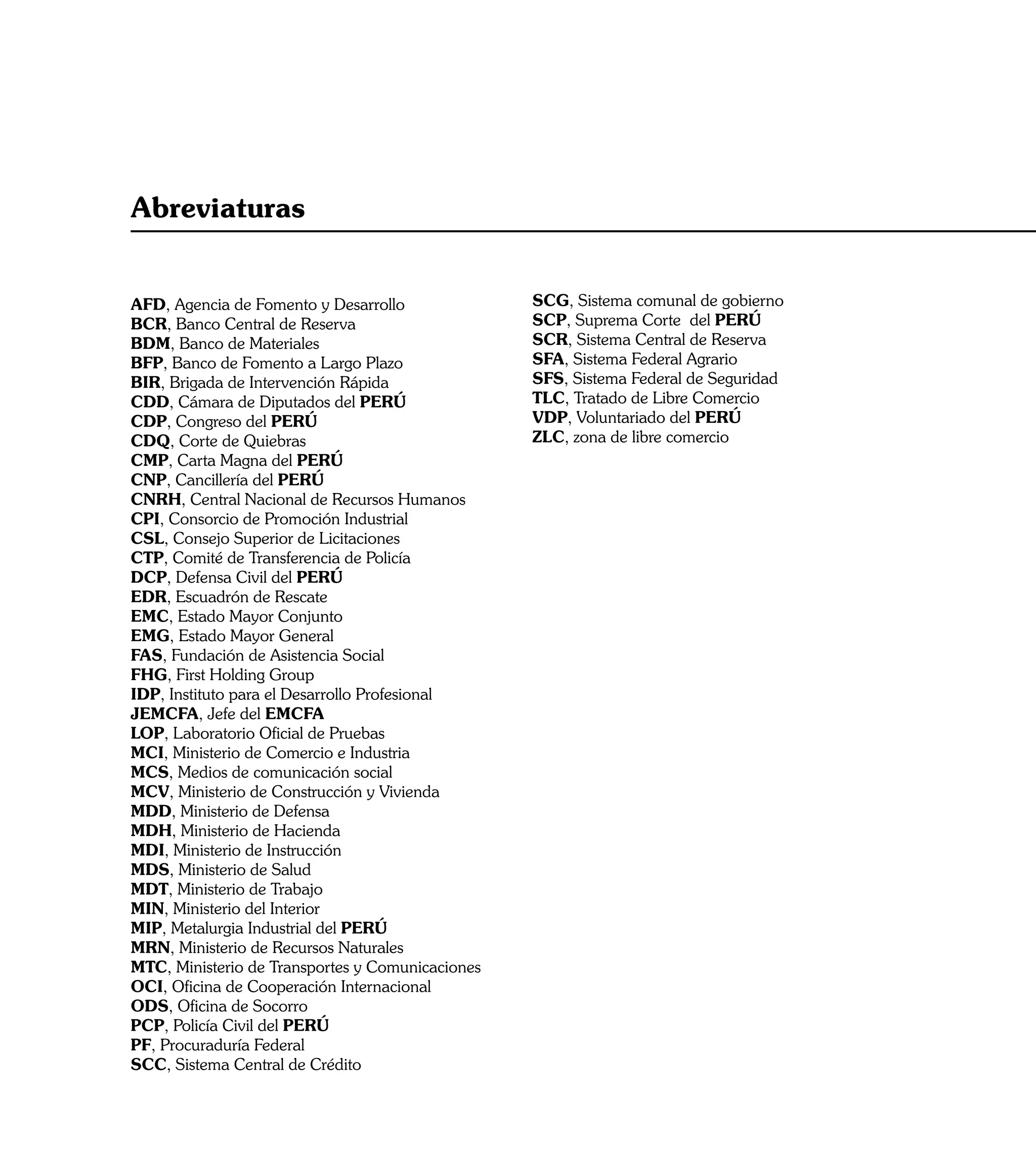 Abreviaturas


AFD, Agencia de Fomento y Desarrollo              SCG, Sistema comunal de gobierno
BCR, Banco Central de Reserva                     SCP, Suprema Corte del PERÚ
BDM, Banco de Materiales                          SCR, Sistema Central de Reserva
BFP, Banco de Fomento a Largo Plazo               SFA, Sistema Federal Agrario
BIR, Brigada de Intervención Rápida               SFS, Sistema Federal de Seguridad
CDD, Cámara de Diputados del PERÚ                 TLC, Tratado de Libre Comercio
CDP, Congreso del PERÚ                            VDP, Voluntariado del PERÚ
CDQ, Corte de Quiebras                            ZLC, zona de libre comercio
CMP, Carta Magna del PERÚ
CNP, Cancillería del PERÚ
CNRH, Central Nacional de Recursos Humanos
CPI, Consorcio de Promoción Industrial
CSL, Consejo Superior de Licitaciones
CTP, Comité de Transferencia de Policía
DCP, Defensa Civil del PERÚ
EDR, Escuadrón de Rescate
EMC, Estado Mayor Conjunto
EMG, Estado Mayor General
FAS, Fundación de Asistencia Social
FHG, First Holding Group
IDP, Instituto para el Desarrollo Profesional
JEMCFA, Jefe del EMCFA
LOP, Laboratorio Oficial de Pruebas
MCI, Ministerio de Comercio e Industria
MCS, Medios de comunicación social
MCV, Ministerio de Construcción y Vivienda
MDD, Ministerio de Defensa
MDH, Ministerio de Hacienda
MDI, Ministerio de Instrucción
MDS, Ministerio de Salud
MDT, Ministerio de Trabajo
MIN, Ministerio del Interior
MIP, Metalurgia Industrial del PERÚ
MRN, Ministerio de Recursos Naturales
MTC, Ministerio de Transportes y Comunicaciones
OCI, Oficina de Cooperación Internacional
ODS, Oficina de Socorro
PCP, Policía Civil del PERÚ
PF, Procuraduría Federal
SCC, Sistema Central de Crédito

                                                                                      17
 