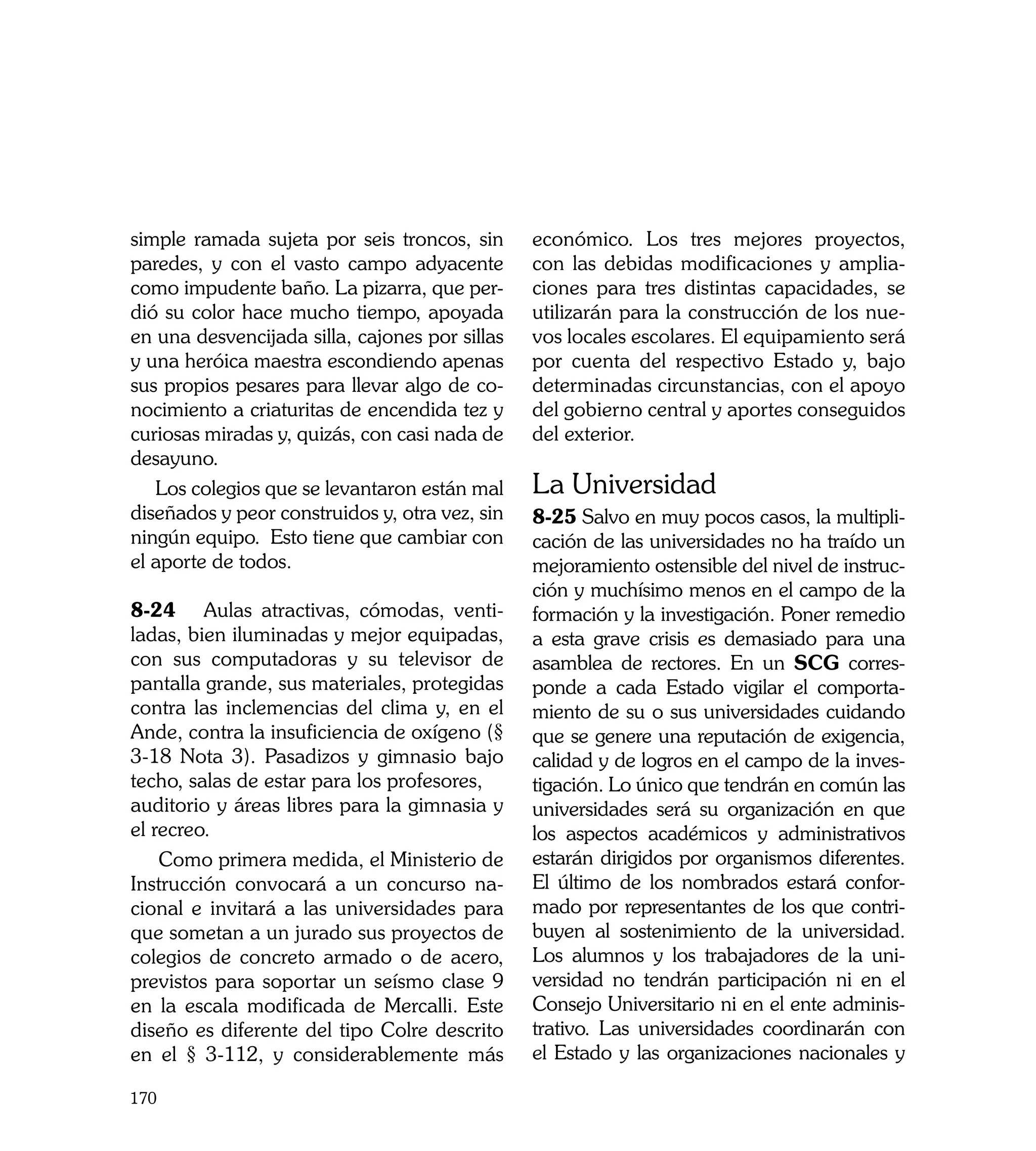 simple ramada sujeta por seis troncos, sin      económico. Los tres mejores proyectos,
paredes, y con el vasto campo adyacente         con las debidas modificaciones y amplia-
como impudente baño. La pizarra, que per-       ciones para tres distintas capacidades, se
dió su color hace mucho tiempo, apoyada         utilizarán para la construcción de los nue-
en una desvencijada silla, cajones por sillas   vos locales escolares. El equipamiento será
y una heróica maestra escondiendo apenas        por cuenta del respectivo Estado y, bajo
sus propios pesares para llevar algo de co-     determinadas circunstancias, con el apoyo
nocimiento a criaturitas de encendida tez y     del gobierno central y aportes conseguidos
curiosas miradas y, quizás, con casi nada de    del exterior.
desayuno.
   Los colegios que se levantaron están mal     La Universidad
diseñados y peor construidos y, otra vez, sin   8-25 Salvo en muy pocos casos, la multipli-
ningún equipo. Esto tiene que cambiar con       cación de las universidades no ha traído un
el aporte de todos.                             mejoramiento ostensible del nivel de instruc-
                                                ción y muchísimo menos en el campo de la
8-24	 Aulas atractivas, cómodas, venti-         formación y la investigación. Poner remedio
ladas, bien iluminadas y mejor equipadas,       a esta grave crisis es demasiado para una
con sus computadoras y su televisor de          asamblea de rectores. En un SCG corres-
pantalla grande, sus materiales, protegidas     ponde a cada Estado vigilar el comporta-
contra las inclemencias del clima y, en el      miento de su o sus universidades cuidando
Ande, contra la insuficiencia de oxígeno (§     que se genere una reputación de exigencia,
3-18 Nota 3). Pasadizos y gimnasio bajo         calidad y de logros en el campo de la inves-
techo, salas de estar para los profesores,      tigación. Lo único que tendrán en común las
auditorio y áreas libres para la gimnasia y     universidades será su organización en que
el recreo.                                      los aspectos académicos y administrativos
    Como primera medida, el Ministerio de       estarán dirigidos por organismos diferentes.
Instrucción convocará a un concurso na-         El último de los nombrados estará confor-
cional e invitará a las universidades para      mado por representantes de los que contri-
que sometan a un jurado sus proyectos de        buyen al sostenimiento de la universidad.
colegios de concreto armado o de acero,         Los alumnos y los trabajadores de la uni-
previstos para soportar un seísmo clase 9       versidad no tendrán participación ni en el
en la escala modificada de Mercalli. Este       Consejo Universitario ni en el ente adminis-
diseño es diferente del tipo Colre descrito     trativo. Las universidades coordinarán con
en el § 3-112, y considerablemente más          el Estado y las organizaciones nacionales y

170
 