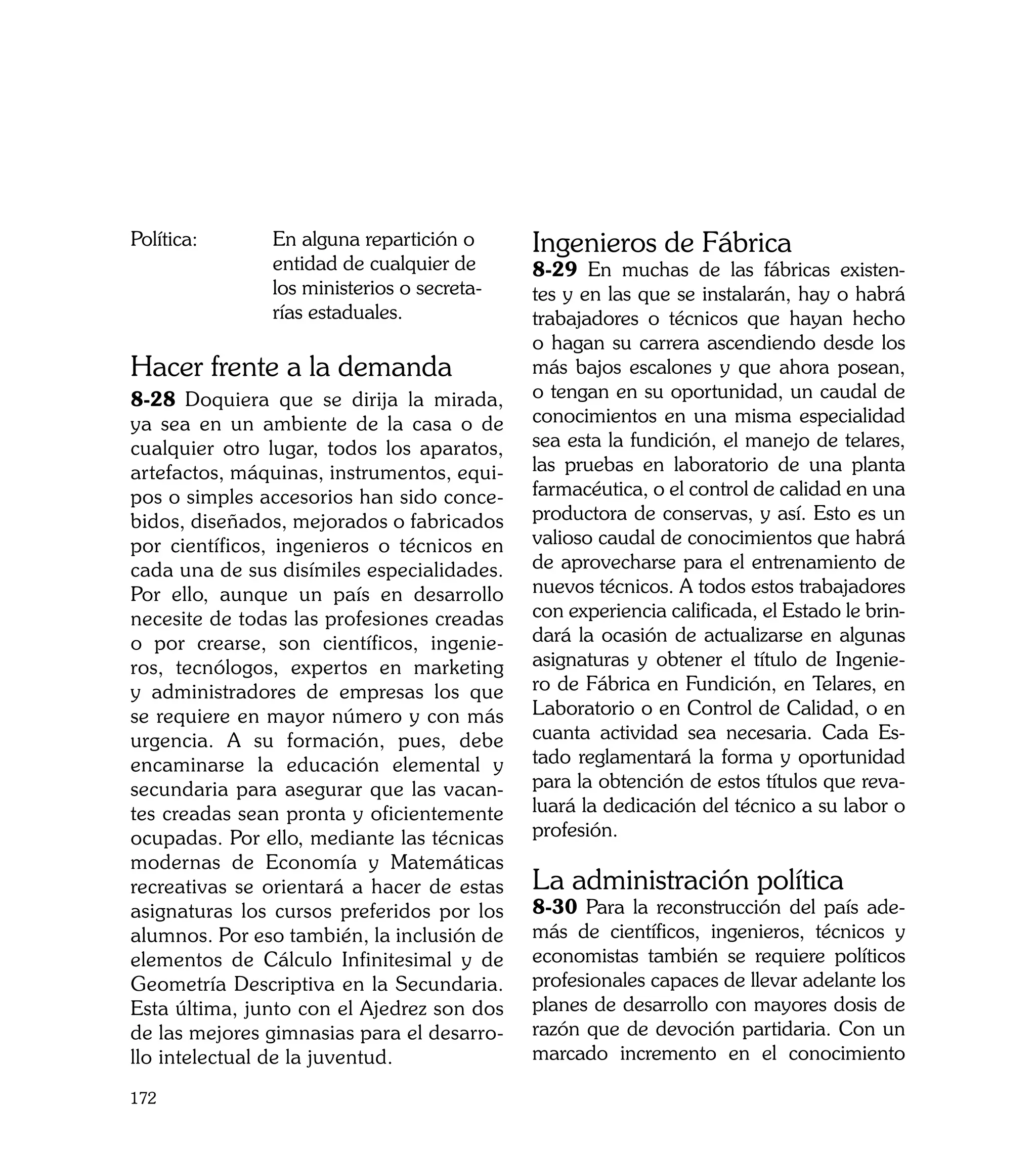 Política:	     En alguna repartición o      Ingenieros de Fábrica
               entidad de cualquier de      8-29 En muchas de las fábricas existen-
               los ministerios o secreta-   tes y en las que se instalarán, hay o habrá
               rías estaduales.             trabajadores o técnicos que hayan hecho
                                            o hagan su carrera ascendiendo desde los
Hacer frente a la demanda                   más bajos escalones y que ahora posean,
8-28 Doquiera que se dirija la mirada,      o tengan en su oportunidad, un caudal de
ya sea en un ambiente de la casa o de       conocimientos en una misma especialidad
cualquier otro lugar, todos los aparatos,   sea esta la fundición, el manejo de telares,
artefactos, máquinas, instrumentos, equi-   las pruebas en laboratorio de una planta
pos o simples accesorios han sido conce-    farmacéutica, o el control de calidad en una
bidos, diseñados, mejorados o fabricados    productora de conservas, y así. Esto es un
por científicos, ingenieros o técnicos en   valioso caudal de conocimientos que habrá
cada una de sus disímiles especialidades.   de aprovecharse para el entrenamiento de
Por ello, aunque un país en desarrollo      nuevos técnicos. A todos estos trabajadores
necesite de todas las profesiones creadas   con experiencia calificada, el Estado le brin-
o por crearse, son científicos, ingenie-    dará la ocasión de actualizarse en algunas
ros, tecnólogos, expertos en marketing      asignaturas y obtener el título de Ingenie-
y administradores de empresas los que       ro de Fábrica en Fundición, en Telares, en
se requiere en mayor número y con más       Laboratorio o en Control de Calidad, o en
urgencia. A su formación, pues, debe        cuanta actividad sea necesaria. Cada Es-
encaminarse la educación elemental y        tado reglamentará la forma y oportunidad
secundaria para asegurar que las vacan-     para la obtención de estos títulos que reva-
tes creadas sean pronta y oficientemente    luará la dedicación del técnico a su labor o
ocupadas. Por ello, mediante las técnicas   profesión.
modernas de Economía y Matemáticas
recreativas se orientará a hacer de estas   La administración política
asignaturas los cursos preferidos por los   8-30 Para la reconstrucción del país ade-
alumnos. Por eso también, la inclusión de   más de científicos, ingenieros, técnicos y
elementos de Cálculo Infinitesimal y de     economistas también se requiere políticos
Geometría Descriptiva en la Secundaria.     profesionales capaces de llevar adelante los
Esta última, junto con el Ajedrez son dos   planes de desarrollo con mayores dosis de
de las mejores gimnasias para el desarro-   razón que de devoción partidaria. Con un
llo intelectual de la juventud.             marcado incremento en el conocimiento

172
 