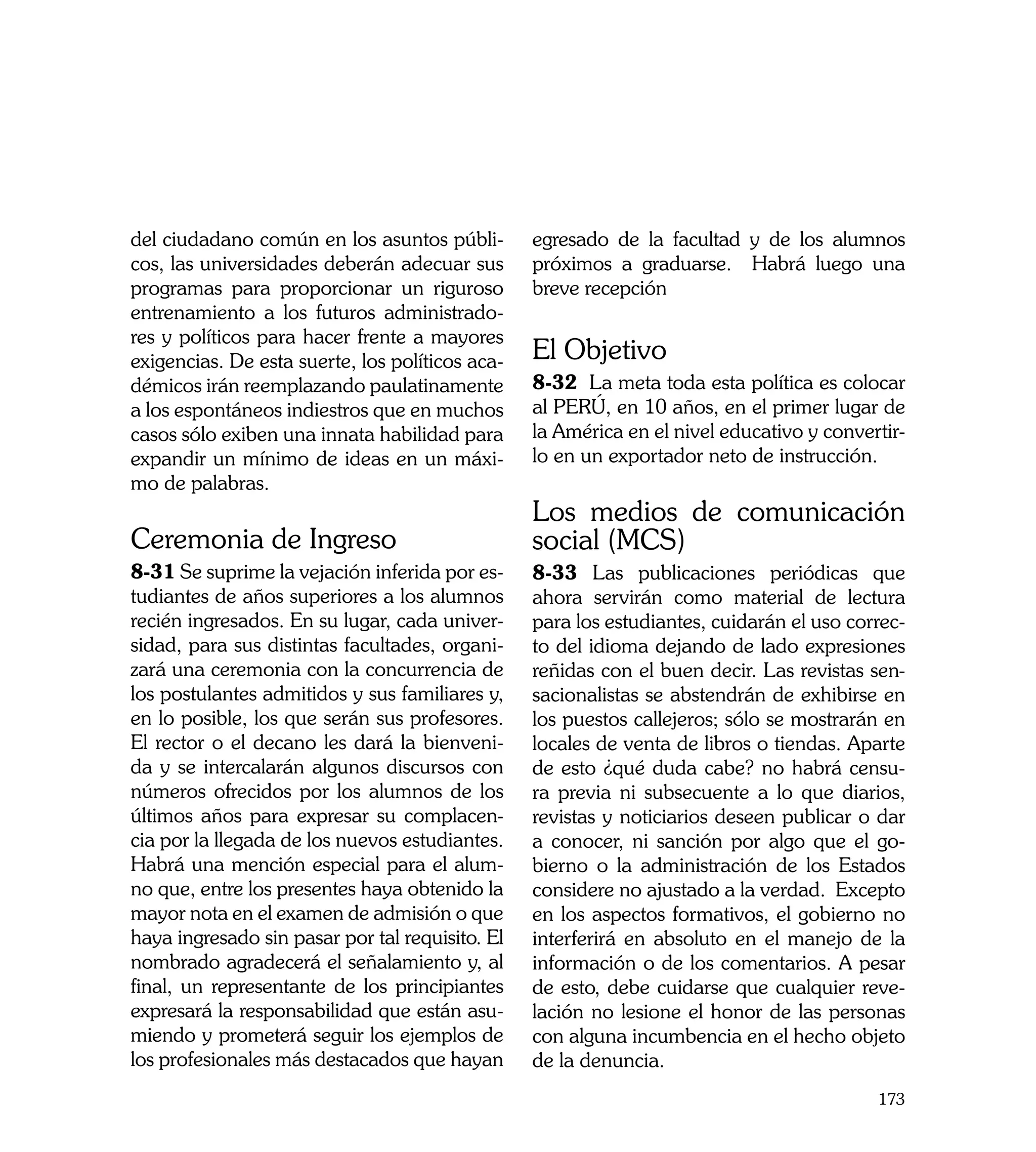 del ciudadano común en los asuntos públi-        egresado de la facultad y de los alumnos
cos, las universidades deberán adecuar sus       próximos a graduarse. Habrá luego una
programas para proporcionar un riguroso          breve recepción
entrenamiento a los futuros administrado-
res y políticos para hacer frente a mayores
exigencias. De esta suerte, los políticos aca-   El Objetivo
démicos irán reemplazando paulatinamente         8-32 La meta toda esta política es colocar
a los espontáneos indiestros que en muchos       al PERÚ, en 10 años, en el primer lugar de
casos sólo exiben una innata habilidad para      la América en el nivel educativo y convertir-
expandir un mínimo de ideas en un máxi-          lo en un exportador neto de instrucción.
mo de palabras.
                                                 Los medios de comunicación
Ceremonia de Ingreso                             social (MCS)
8-31 Se suprime la vejación inferida por es-     8-33 Las publicaciones periódicas que
tudiantes de años superiores a los alumnos       ahora servirán como material de lectura
recién ingresados. En su lugar, cada univer-     para los estudiantes, cuidarán el uso correc-
sidad, para sus distintas facultades, organi-    to del idioma dejando de lado expresiones
zará una ceremonia con la concurrencia de        reñidas con el buen decir. Las revistas sen-
los postulantes admitidos y sus familiares y,    sacionalistas se abstendrán de exhibirse en
en lo posible, los que serán sus profesores.     los puestos callejeros; sólo se mostrarán en
El rector o el decano les dará la bienveni-      locales de venta de libros o tiendas. Aparte
da y se intercalarán algunos discursos con       de esto ¿qué duda cabe? no habrá censu-
números ofrecidos por los alumnos de los         ra previa ni subsecuente a lo que diarios,
últimos años para expresar su complacen-         revistas y noticiarios deseen publicar o dar
cia por la llegada de los nuevos estudiantes.    a conocer, ni sanción por algo que el go-
Habrá una mención especial para el alum-         bierno o la administración de los Estados
no que, entre los presentes haya obtenido la     considere no ajustado a la verdad. Excepto
mayor nota en el examen de admisión o que        en los aspectos formativos, el gobierno no
haya ingresado sin pasar por tal requisito. El   interferirá en absoluto en el manejo de la
nombrado agradecerá el señalamiento y, al        información o de los comentarios. A pesar
final, un representante de los principiantes     de esto, debe cuidarse que cualquier reve-
expresará la responsabilidad que están asu-      lación no lesione el honor de las personas
miendo y prometerá seguir los ejemplos de        con alguna incumbencia en el hecho objeto
los profesionales más destacados que hayan       de la denuncia.
                                                                                          173
 
