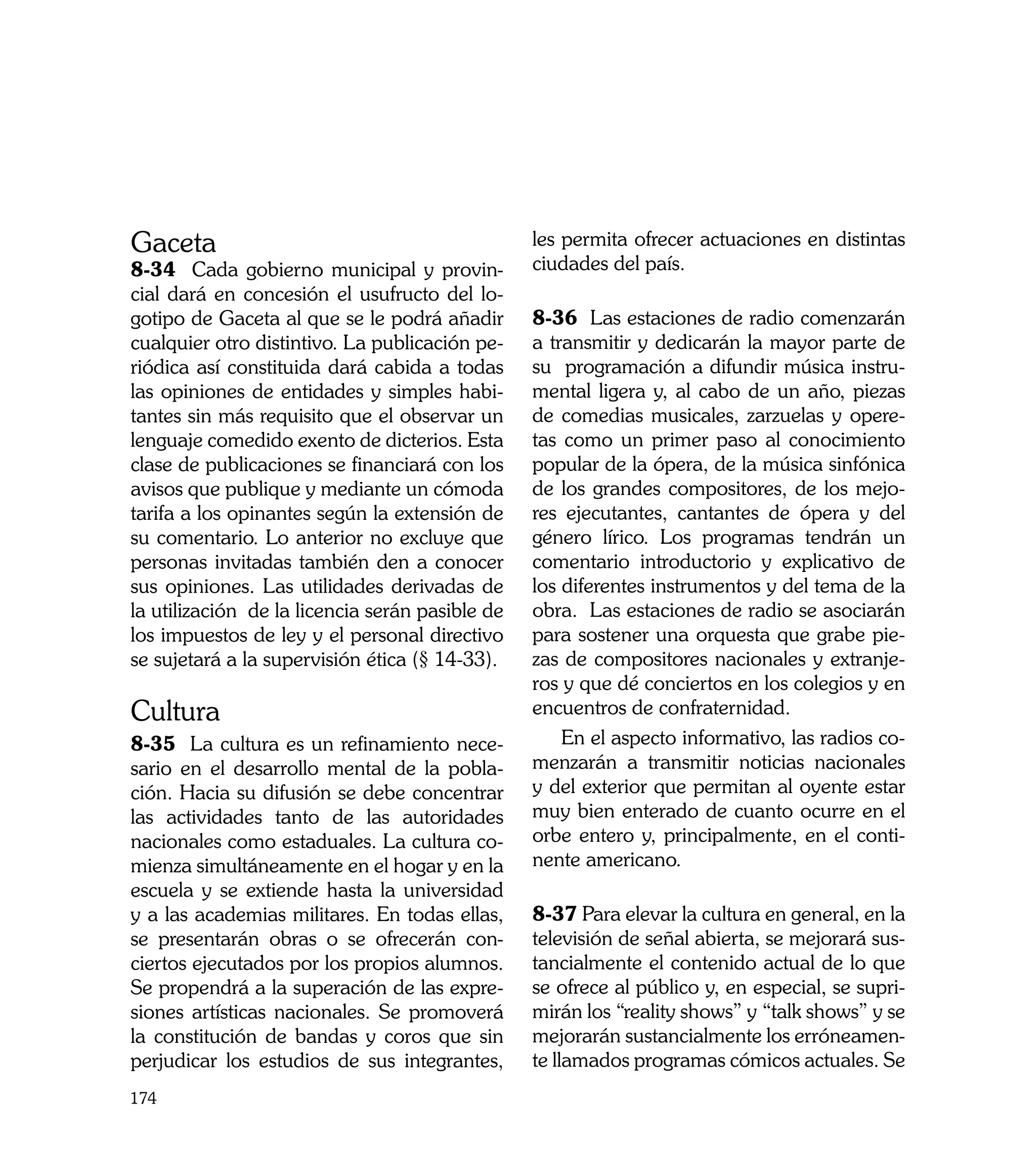 Gaceta                                           les permita ofrecer actuaciones en distintas
8-34 Cada gobierno municipal y provin-           ciudades del país.
cial dará en concesión el usufructo del lo-
gotipo de Gaceta al que se le podrá añadir       8-36 Las estaciones de radio comenzarán
cualquier otro distintivo. La publicación pe-    a transmitir y dedicarán la mayor parte de
riódica así constituida dará cabida a todas      su programación a difundir música instru-
las opiniones de entidades y simples habi-       mental ligera y, al cabo de un año, piezas
tantes sin más requisito que el observar un      de comedias musicales, zarzuelas y opere-
lenguaje comedido exento de dicterios. Esta      tas como un primer paso al conocimiento
clase de publicaciones se financiará con los     popular de la ópera, de la música sinfónica
avisos que publique y mediante un cómoda         de los grandes compositores, de los mejo-
tarifa a los opinantes según la extensión de     res ejecutantes, cantantes de ópera y del
su comentario. Lo anterior no excluye que        género lírico. Los programas tendrán un
personas invitadas también den a conocer         comentario introductorio y explicativo de
sus opiniones. Las utilidades derivadas de       los diferentes instrumentos y del tema de la
la utilización de la licencia serán pasible de   obra. Las estaciones de radio se asociarán
los impuestos de ley y el personal directivo     para sostener una orquesta que grabe pie-
se sujetará a la supervisión ética (§ 14-33).    zas de compositores nacionales y extranje-
                                                 ros y que dé conciertos en los colegios y en
Cultura                                          encuentros de confraternidad.
8-35 La cultura es un refinamiento nece-             En el aspecto informativo, las radios co-
sario en el desarrollo mental de la pobla-       menzarán a transmitir noticias nacionales
ción. Hacia su difusión se debe concentrar       y del exterior que permitan al oyente estar
las actividades tanto de las autoridades         muy bien enterado de cuanto ocurre en el
nacionales como estaduales. La cultura co-       orbe entero y, principalmente, en el conti-
mienza simultáneamente en el hogar y en la       nente americano.
escuela y se extiende hasta la universidad
y a las academias militares. En todas ellas,     8-37 Para elevar la cultura en general, en la
se presentarán obras o se ofrecerán con-         televisión de señal abierta, se mejorará sus-
ciertos ejecutados por los propios alumnos.      tancialmente el contenido actual de lo que
Se propendrá a la superación de las expre-       se ofrece al público y, en especial, se supri-
siones artísticas nacionales. Se promoverá       mirán los “reality shows” y “talk shows” y se
la constitución de bandas y coros que sin        mejorarán sustancialmente los erróneamen-
perjudicar los estudios de sus integrantes,      te llamados programas cómicos actuales. Se
174
 