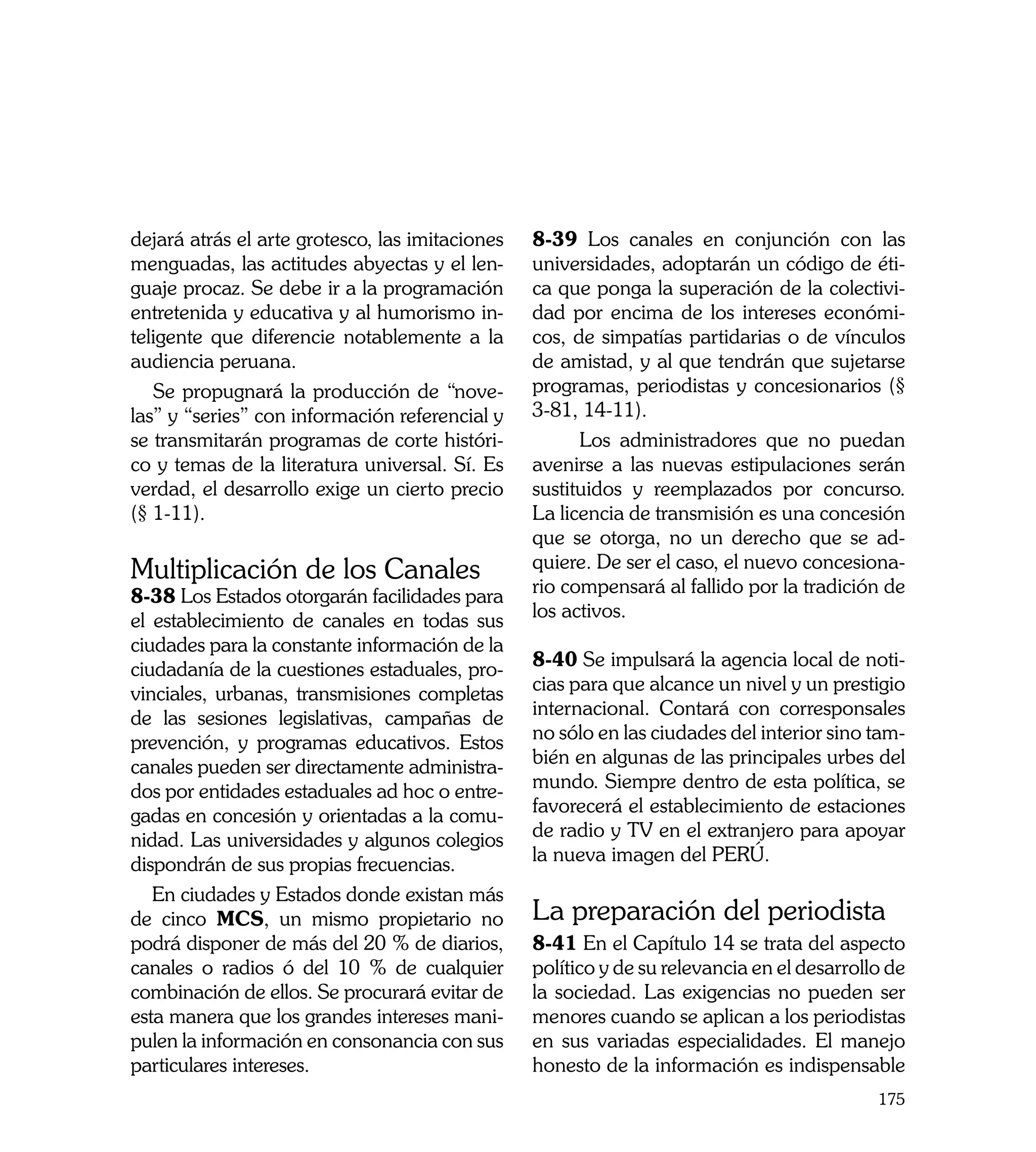 dejará atrás el arte grotesco, las imitaciones   8-39 Los canales en conjunción con las
menguadas, las actitudes abyectas y el len-      universidades, adoptarán un código de éti-
guaje procaz. Se debe ir a la programación       ca que ponga la superación de la colectivi-
entretenida y educativa y al humorismo in-       dad por encima de los intereses económi-
teligente que diferencie notablemente a la       cos, de simpatías partidarias o de vínculos
audiencia peruana.                               de amistad, y al que tendrán que sujetarse
   Se propugnará la producción de “nove-         programas, periodistas y concesionarios (§
las” y “series” con información referencial y    3-81, 14-11).
se transmitarán programas de corte históri-            Los administradores que no puedan
co y temas de la literatura universal. Sí. Es    avenirse a las nuevas estipulaciones serán
verdad, el desarrollo exige un cierto precio     sustituidos y reemplazados por concurso.
(§ 1-11).                                        La licencia de transmisión es una concesión
                                                 que se otorga, no un derecho que se ad-
Multiplicación de los Canales                    quiere. De ser el caso, el nuevo concesiona-
8-38 Los Estados otorgarán facilidades para      rio compensará al fallido por la tradición de
el establecimiento de canales en todas sus       los activos.
ciudades para la constante información de la
ciudadanía de la cuestiones estaduales, pro-     8-40 Se impulsará la agencia local de noti-
vinciales, urbanas, transmisiones completas      cias para que alcance un nivel y un prestigio
de las sesiones legislativas, campañas de        internacional. Contará con corresponsales
prevención, y programas educativos. Estos        no sólo en las ciudades del interior sino tam-
canales pueden ser directamente administra-      bién en algunas de las principales urbes del
dos por entidades estaduales ad hoc o entre-     mundo. Siempre dentro de esta política, se
gadas en concesión y orientadas a la comu-       favorecerá el establecimiento de estaciones
nidad. Las universidades y algunos colegios      de radio y TV en el extranjero para apoyar
dispondrán de sus propias frecuencias.           la nueva imagen del PERÚ.
   En ciudades y Estados donde existan más
de cinco MCS, un mismo propietario no            La preparación del periodista	
podrá disponer de más del 20 % de diarios,       8-41 En el Capítulo 14 se trata del aspecto
canales o radios ó del 10 % de cualquier         político y de su relevancia en el desarrollo de
combinación de ellos. Se procurará evitar de     la sociedad. Las exigencias no pueden ser
esta manera que los grandes intereses mani-      menores cuando se aplican a los periodistas
pulen la información en consonancia con sus      en sus variadas especialidades. El manejo
particulares intereses.                          honesto de la información es indispensable
                                                                                            175
 