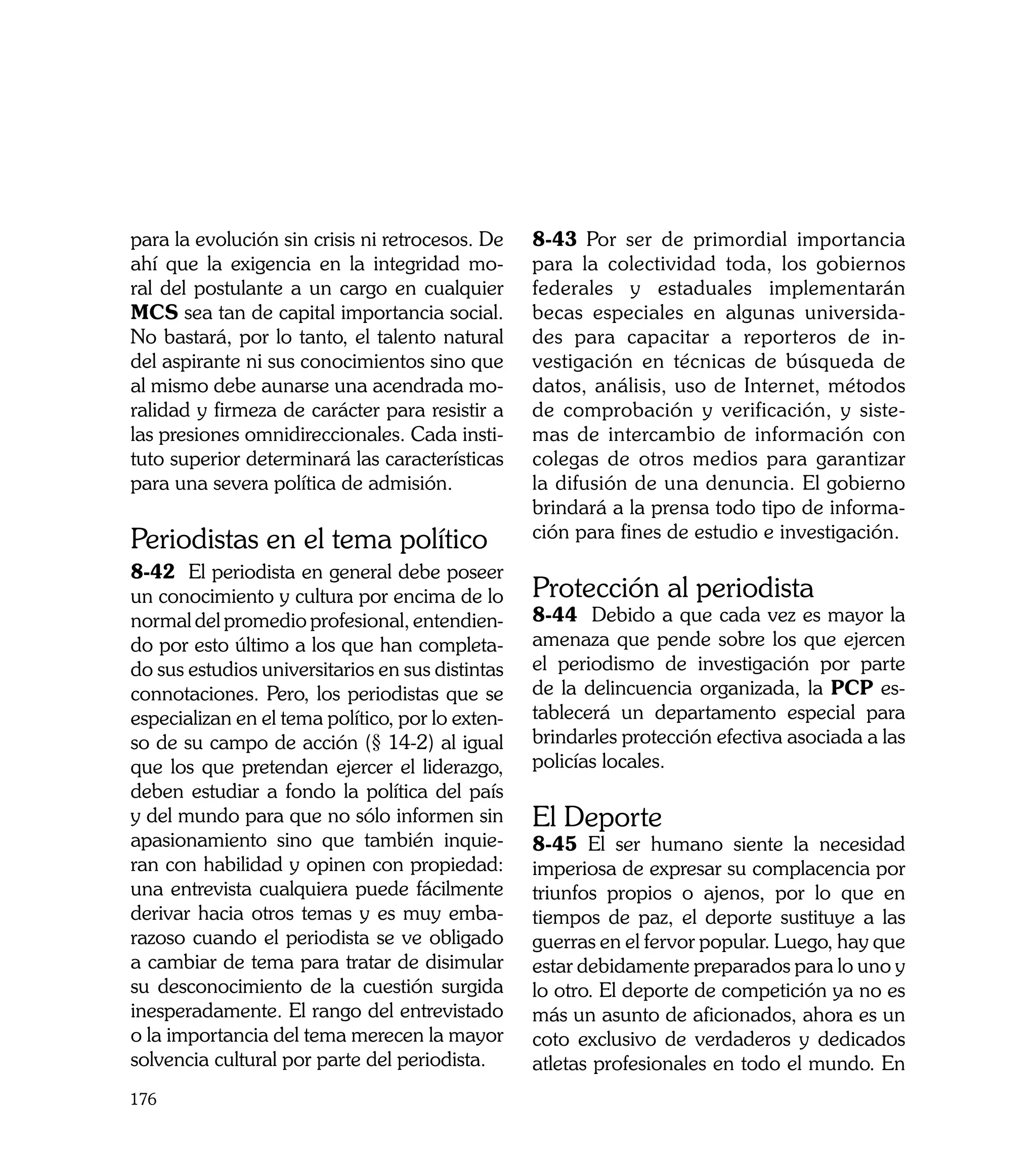 para la evolución sin crisis ni retrocesos. De    8-43 Por ser de primordial importancia
ahí que la exigencia en la integridad mo-         para la colectividad toda, los gobiernos
ral del postulante a un cargo en cualquier        federales y estaduales implementarán
MCS sea tan de capital importancia social.        becas especiales en algunas universida-
No bastará, por lo tanto, el talento natural      des para capacitar a reporteros de in-
del aspirante ni sus conocimientos sino que       vestigación en técnicas de búsqueda de
al mismo debe aunarse una acendrada mo-           datos, análisis, uso de Internet, métodos
ralidad y firmeza de carácter para resistir a     de comprobación y verificación, y siste-
las presiones omnidireccionales. Cada insti-      mas de intercambio de información con
tuto superior determinará las características     colegas de otros medios para garantizar
para una severa política de admisión.             la difusión de una denuncia. El gobierno
                                                  brindará a la prensa todo tipo de informa-
Periodistas en el tema político                   ción para fines de estudio e investigación.
8-42 El periodista en general debe poseer
un conocimiento y cultura por encima de lo        Protección al periodista
normal del promedio profesional, entendien-       8-44 Debido a que cada vez es mayor la
do por esto último a los que han completa-        amenaza que pende sobre los que ejercen
do sus estudios universitarios en sus distintas   el periodismo de investigación por parte
connotaciones. Pero, los periodistas que se       de la delincuencia organizada, la PCP es-
especializan en el tema político, por lo exten-   tablecerá un departamento especial para
so de su campo de acción (§ 14-2) al igual        brindarles protección efectiva asociada a las
que los que pretendan ejercer el liderazgo,       policías locales.
deben estudiar a fondo la política del país
y del mundo para que no sólo informen sin         El Deporte
apasionamiento sino que también inquie-           8-45 El ser humano siente la necesidad
ran con habilidad y opinen con propiedad:         imperiosa de expresar su complacencia por
una entrevista cualquiera puede fácilmente        triunfos propios o ajenos, por lo que en
derivar hacia otros temas y es muy emba-          tiempos de paz, el deporte sustituye a las
razoso cuando el periodista se ve obligado        guerras en el fervor popular. Luego, hay que
a cambiar de tema para tratar de disimular        estar debidamente preparados para lo uno y
su desconocimiento de la cuestión surgida         lo otro. El deporte de competición ya no es
inesperadamente. El rango del entrevistado        más un asunto de aficionados, ahora es un
o la importancia del tema merecen la mayor        coto exclusivo de verdaderos y dedicados
solvencia cultural por parte del periodista.      atletas profesionales en todo el mundo. En
176
 