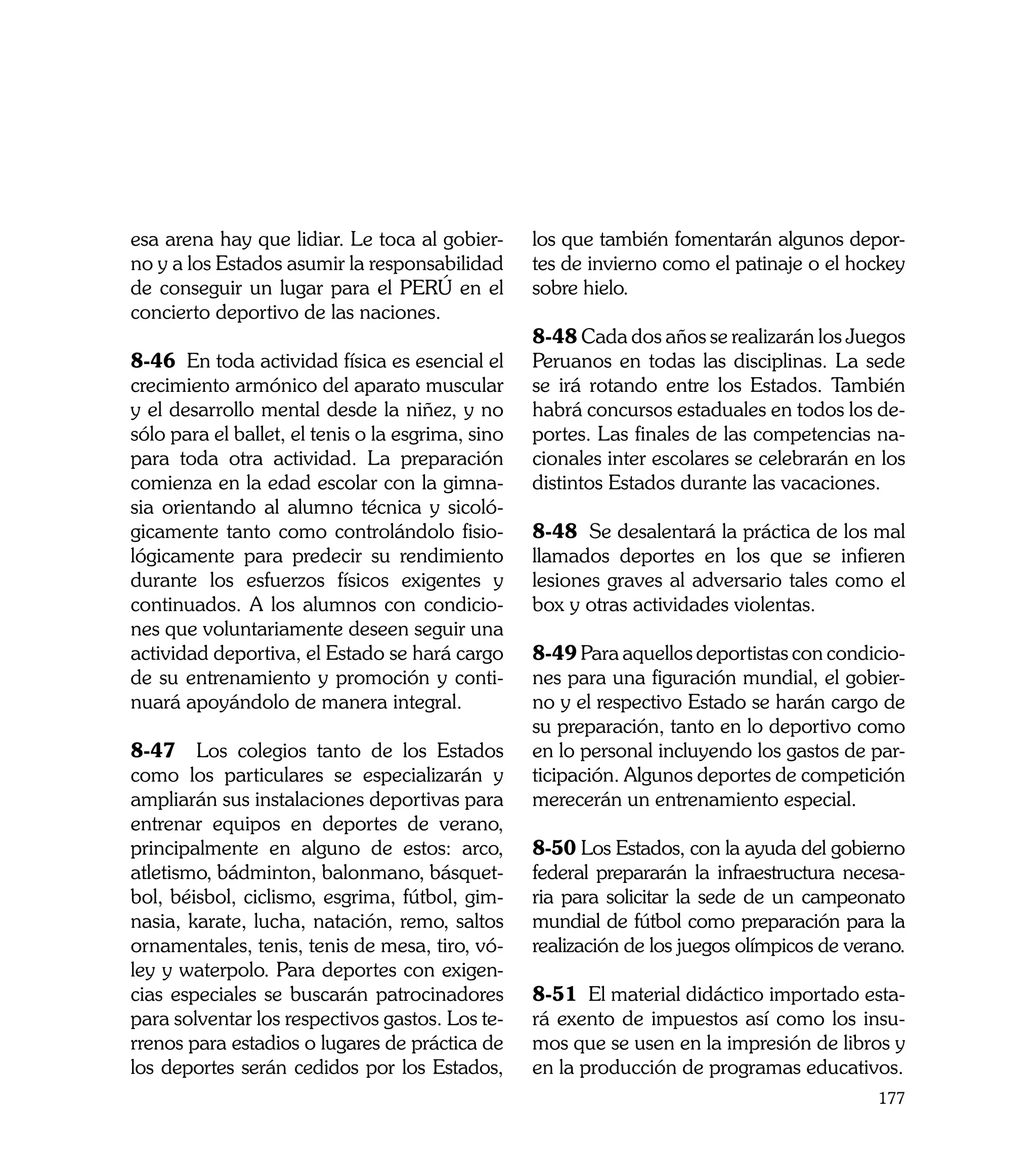 esa arena hay que lidiar. Le toca al gobier-       los que también fomentarán algunos depor-
no y a los Estados asumir la responsabilidad       tes de invierno como el patinaje o el hockey
de conseguir un lugar para el PERÚ en el           sobre hielo.
concierto deportivo de las naciones.
                                                   8-48 Cada dos años se realizarán los Juegos
8-46 En toda actividad física es esencial el       Peruanos en todas las disciplinas. La sede
crecimiento armónico del aparato muscular          se irá rotando entre los Estados. También
y el desarrollo mental desde la niñez, y no        habrá concursos estaduales en todos los de-
sólo para el ballet, el tenis o la esgrima, sino   portes. Las finales de las competencias na-
para toda otra actividad. La preparación           cionales inter escolares se celebrarán en los
comienza en la edad escolar con la gimna-          distintos Estados durante las vacaciones.
sia orientando al alumno técnica y sicoló-
gicamente tanto como controlándolo fisio-          8-48 Se desalentará la práctica de los mal
lógicamente para predecir su rendimiento           llamados deportes en los que se infieren
durante los esfuerzos físicos exigentes y          lesiones graves al adversario tales como el
continuados. A los alumnos con condicio-           box y otras actividades violentas.
nes que voluntariamente deseen seguir una
actividad deportiva, el Estado se hará cargo       8-49 Para aquellos deportistas con condicio-
de su entrenamiento y promoción y conti-           nes para una figuración mundial, el gobier-
nuará apoyándolo de manera integral.               no y el respectivo Estado se harán cargo de
                                                   su preparación, tanto en lo deportivo como
8-47 Los colegios tanto de los Estados             en lo personal incluyendo los gastos de par-
como los particulares se especializarán y          ticipación. Algunos deportes de competición
ampliarán sus instalaciones deportivas para        merecerán un entrenamiento especial.
entrenar equipos en deportes de verano,
principalmente en alguno de estos: arco,           8-50 Los Estados, con la ayuda del gobierno
atletismo, bádminton, balonmano, básquet-          federal prepararán la infraestructura necesa-
bol, béisbol, ciclismo, esgrima, fútbol, gim-      ria para solicitar la sede de un campeonato
nasia, karate, lucha, natación, remo, saltos       mundial de fútbol como preparación para la
ornamentales, tenis, tenis de mesa, tiro, vó-      realización de los juegos olímpicos de verano.
ley y waterpolo. Para deportes con exigen-
cias especiales se buscarán patrocinadores         8-51 El material didáctico importado esta-
para solventar los respectivos gastos. Los te-     rá exento de impuestos así como los insu-
rrenos para estadios o lugares de práctica de      mos que se usen en la impresión de libros y
los deportes serán cedidos por los Estados,        en la producción de programas educativos.
                                                                                             177
 