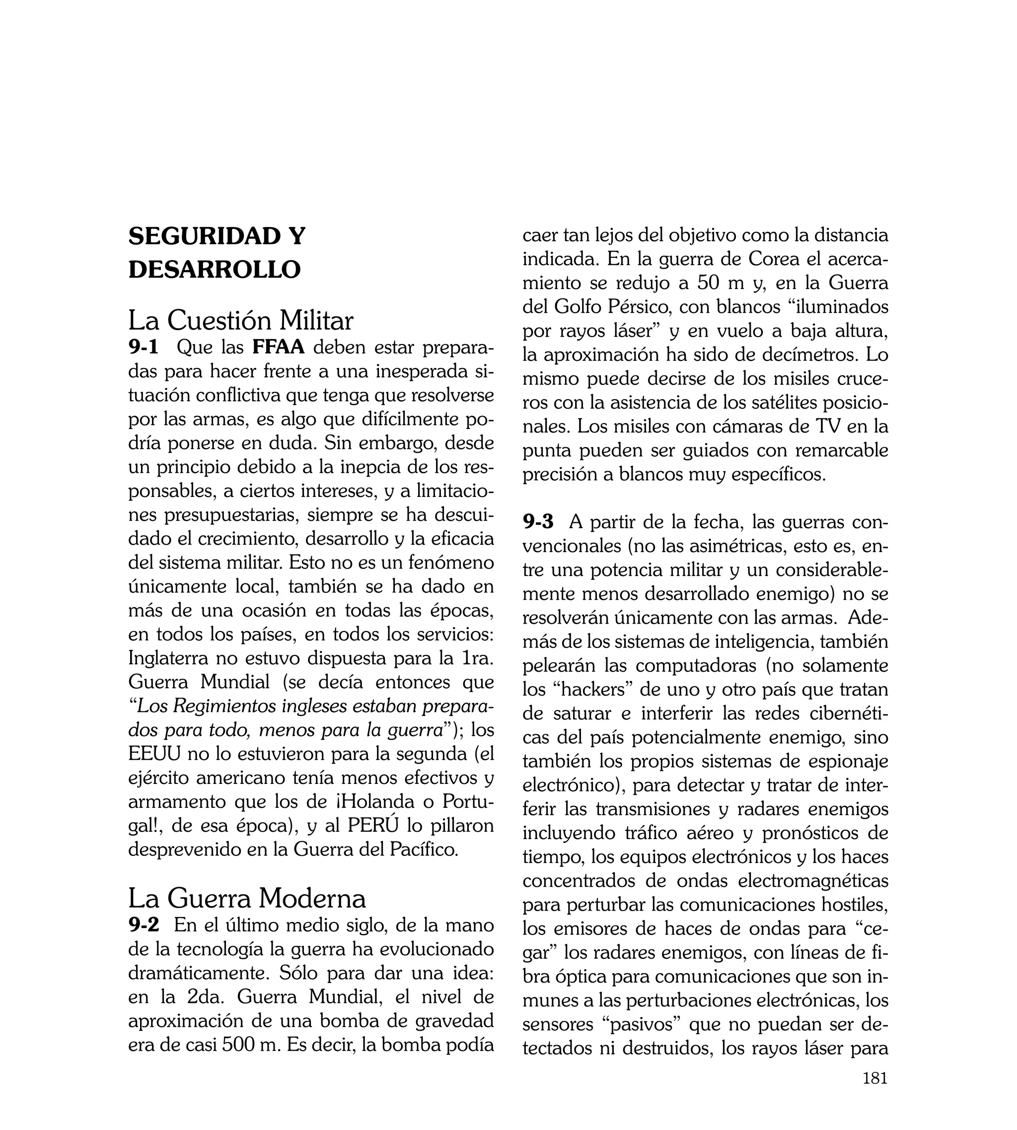 Seguridad y                                      caer tan lejos del objetivo como la distancia
                                                 indicada. En la guerra de Corea el acerca-
Desarrollo                                       miento se redujo a 50 m y, en la Guerra
                                                 del Golfo Pérsico, con blancos “iluminados
La Cuestión Militar                              por rayos láser” y en vuelo a baja altura,
9-1 Que las FFAA deben estar prepara-            la aproximación ha sido de decímetros. Lo
das para hacer frente a una inesperada si-       mismo puede decirse de los misiles cruce-
tuación conflictiva que tenga que resolverse     ros con la asistencia de los satélites posicio-
por las armas, es algo que difícilmente po-      nales. Los misiles con cámaras de TV en la
dría ponerse en duda. Sin embargo, desde         punta pueden ser guiados con remarcable
un principio debido a la inepcia de los res-     precisión a blancos muy específicos.
ponsables, a ciertos intereses, y a limitacio-
nes presupuestarias, siempre se ha descui-       9-3 A partir de la fecha, las guerras con-
dado el crecimiento, desarrollo y la eficacia    vencionales (no las asimétricas, esto es, en-
del sistema militar. Esto no es un fenómeno      tre una potencia militar y un considerable-
únicamente local, también se ha dado en          mente menos desarrollado enemigo) no se
más de una ocasión en todas las épocas,          resolverán únicamente con las armas. Ade-
en todos los países, en todos los servicios:     más de los sistemas de inteligencia, también
Inglaterra no estuvo dispuesta para la 1ra.      pelearán las computadoras (no solamente
Guerra Mundial (se decía entonces que            los “hackers” de uno y otro país que tratan
“Los Regimientos ingleses estaban prepara-       de saturar e interferir las redes cibernéti-
dos para todo, menos para la guerra”); los       cas del país potencialmente enemigo, sino
EEUU no lo estuvieron para la segunda (el        también los propios sistemas de espionaje
ejército americano tenía menos efectivos y       electrónico), para detectar y tratar de inter-
armamento que los de ¡Holanda o Portu-           ferir las transmisiones y radares enemigos
gal!, de esa época), y al PERÚ lo pillaron       incluyendo tráfico aéreo y pronósticos de
desprevenido en la Guerra del Pacífico.          tiempo, los equipos electrónicos y los haces
                                                 concentrados de ondas electromagnéticas
La Guerra Moderna                                para perturbar las comunicaciones hostiles,
9-2 En el último medio siglo, de la mano         los emisores de haces de ondas para “ce-
de la tecnología la guerra ha evolucionado       gar” los radares enemigos, con líneas de fi-
dramáticamente. Sólo para dar una idea:          bra óptica para comunicaciones que son in-
en la 2da. Guerra Mundial, el nivel de           munes a las perturbaciones electrónicas, los
aproximación de una bomba de gravedad            sensores “pasivos” que no puedan ser de-
era de casi 500 m. Es decir, la bomba podía      tectados ni destruidos, los rayos láser para
                                                                                            181
 