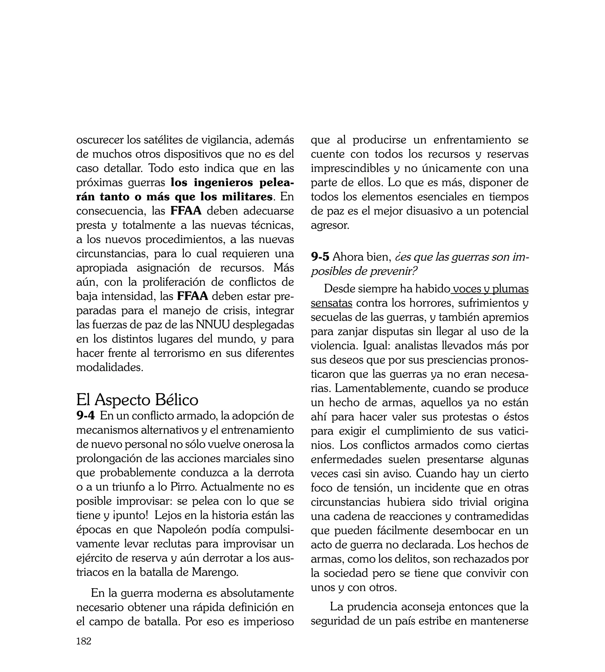 oscurecer los satélites de vigilancia, además    que al producirse un enfrentamiento se
de muchos otros dispositivos que no es del       cuente con todos los recursos y reservas
caso detallar. Todo esto indica que en las       imprescindibles y no únicamente con una
próximas guerras los ingenieros pelea-           parte de ellos. Lo que es más, disponer de
rán tanto o más que los militares. En            todos los elementos esenciales en tiempos
consecuencia, las FFAA deben adecuarse           de paz es el mejor disuasivo a un potencial
presta y totalmente a las nuevas técnicas,       agresor.
a los nuevos procedimientos, a las nuevas
circunstancias, para lo cual requieren una       9-5 Ahora bien, ¿es que las guerras son im-
apropiada asignación de recursos. Más            posibles de prevenir?
aún, con la proliferación de conflictos de
                                                    Desde siempre ha habido voces y plumas
baja intensidad, las FFAA deben estar pre-
                                                 sensatas contra los horrores, sufrimientos y
paradas para el manejo de crisis, integrar
                                                 secuelas de las guerras, y también apremios
las fuerzas de paz de las NNUU desplegadas
                                                 para zanjar disputas sin llegar al uso de la
en los distintos lugares del mundo, y para
                                                 violencia. Igual: analistas llevados más por
hacer frente al terrorismo en sus diferentes
                                                 sus deseos que por sus presciencias pronos-
modalidades.
                                                 ticaron que las guerras ya no eran necesa-
                                                 rias. Lamentablemente, cuando se produce
El Aspecto Bélico                                un hecho de armas, aquellos ya no están
9-4 En un conflicto armado, la adopción de       ahí para hacer valer sus protestas o éstos
mecanismos alternativos y el entrenamiento       para exigir el cumplimiento de sus vatici-
de nuevo personal no sólo vuelve onerosa la      nios. Los conflictos armados como ciertas
prolongación de las acciones marciales sino      enfermedades suelen presentarse algunas
que probablemente conduzca a la derrota          veces casi sin aviso. Cuando hay un cierto
o a un triunfo a lo Pirro. Actualmente no es     foco de tensión, un incidente que en otras
posible improvisar: se pelea con lo que se       circunstancias hubiera sido trivial origina
tiene y ¡punto! Lejos en la historia están las   una cadena de reacciones y contramedidas
épocas en que Napoleón podía compulsi-           que pueden fácilmente desembocar en un
vamente levar reclutas para improvisar un        acto de guerra no declarada. Los hechos de
ejército de reserva y aún derrotar a los aus-    armas, como los delitos, son rechazados por
triacos en la batalla de Marengo.                la sociedad pero se tiene que convivir con
   En la guerra moderna es absolutamente         unos y con otros.
necesario obtener una rápida definición en          La prudencia aconseja entonces que la
el campo de batalla. Por eso es imperioso        seguridad de un país estribe en mantenerse
182
 