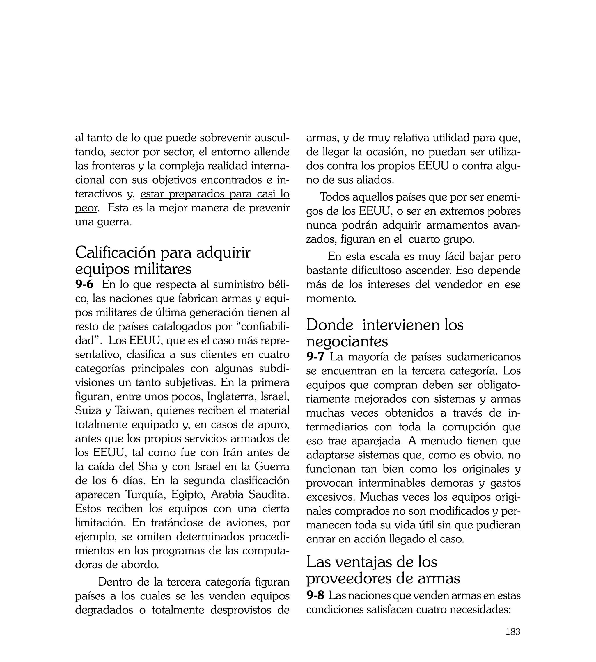 al tanto de lo que puede sobrevenir auscul-      armas, y de muy relativa utilidad para que,
tando, sector por sector, el entorno allende     de llegar la ocasión, no puedan ser utiliza-
las fronteras y la compleja realidad interna-    dos contra los propios EEUU o contra algu-
cional con sus objetivos encontrados e in-       no de sus aliados.
teractivos y, estar preparados para casi lo         Todos aquellos países que por ser enemi-
peor. Esta es la mejor manera de prevenir        gos de los EEUU, o ser en extremos pobres
una guerra.                                      nunca podrán adquirir armamentos avan-
                                                 zados, figuran en el cuarto grupo.
Calificación para adquirir                            En esta escala es muy fácil bajar pero
equipos militares                                bastante dificultoso ascender. Eso depende
9-6 En lo que respecta al suministro béli-       más de los intereses del vendedor en ese
co, las naciones que fabrican armas y equi-      momento.
pos militares de última generación tienen al
resto de países catalogados por “confiabili-     Donde intervienen los
dad”. Los EEUU, que es el caso más repre-        negociantes
sentativo, clasifica a sus clientes en cuatro    9-7 La mayoría de países sudamericanos
categorías principales con algunas subdi-        se encuentran en la tercera categoría. Los
visiones un tanto subjetivas. En la primera      equipos que compran deben ser obligato-
figuran, entre unos pocos, Inglaterra, Israel,   riamente mejorados con sistemas y armas
Suiza y Taiwan, quienes reciben el material      muchas veces obtenidos a través de in-
totalmente equipado y, en casos de apuro,        termediarios con toda la corrupción que
antes que los propios servicios armados de       eso trae aparejada. A menudo tienen que
los EEUU, tal como fue con Irán antes de         adaptarse sistemas que, como es obvio, no
la caída del Sha y con Israel en la Guerra       funcionan tan bien como los originales y
de los 6 días. En la segunda clasificación       provocan interminables demoras y gastos
aparecen Turquía, Egipto, Arabia Saudita.        excesivos. Muchas veces los equipos origi-
Estos reciben los equipos con una cierta         nales comprados no son modificados y per-
limitación. En tratándose de aviones, por        manecen toda su vida útil sin que pudieran
ejemplo, se omiten determinados procedi-         entrar en acción llegado el caso.
mientos en los programas de las computa-
doras de abordo.                                 Las ventajas de los
     Dentro de la tercera categoría figuran      proveedores de armas
países a los cuales se les venden equipos        9-8 Las naciones que venden armas en estas
degradados o totalmente desprovistos de          condiciones satisfacen cuatro necesidades:
                                                                                         183
 