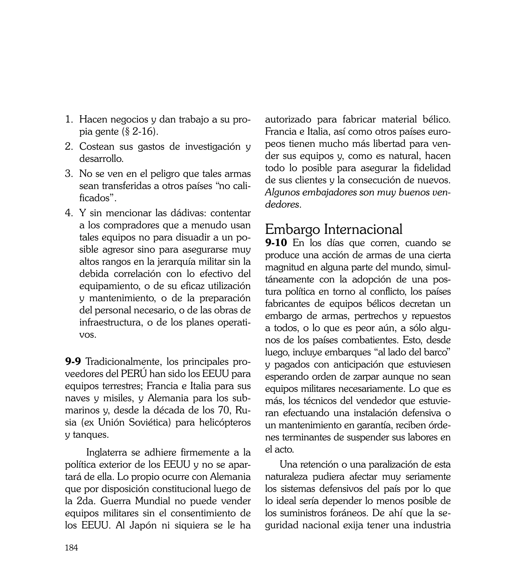 1. 	 acen negocios y dan trabajo a su pro-
    H                                             autorizado para fabricar material bélico.
    pia gente (§ 2-16).                           Francia e Italia, así como otros países euro-
2.	 Costean sus gastos de investigación y         peos tienen mucho más libertad para ven-
    desarrollo.                                   der sus equipos y, como es natural, hacen
                                                  todo lo posible para asegurar la fidelidad
3. 	 o se ven en el peligro que tales armas
    N
                                                  de sus clientes y la consecución de nuevos.
    sean transferidas a otros países “no cali-
                                                  Algunos embajadores son muy buenos ven-
    ficados”.
                                                  dedores.
4. 	 sin mencionar las dádivas: contentar
    Y
    a los compradores que a menudo usan
    tales equipos no para disuadir a un po-
                                                  Embargo Internacional
                                                  9-10 En los días que corren, cuando se
    sible agresor sino para asegurarse muy
                                                  produce una acción de armas de una cierta
    altos rangos en la jerarquía militar sin la
                                                  magnitud en alguna parte del mundo, simul-
    debida correlación con lo efectivo del
                                                  táneamente con la adopción de una pos-
    equipamiento, o de su eficaz utilización
                                                  tura política en torno al conflicto, los países
    y mantenimiento, o de la preparación
                                                  fabricantes de equipos bélicos decretan un
    del personal necesario, o de las obras de
                                                  embargo de armas, pertrechos y repuestos
    infraestructura, o de los planes operati-
                                                  a todos, o lo que es peor aún, a sólo algu-
    vos.
                                                  nos de los países combatientes. Esto, desde
                                                  luego, incluye embarques “al lado del barco”
9-9 Tradicionalmente, los principales pro-        y pagados con anticipación que estuviesen
veedores del PERÚ han sido los EEUU para          esperando orden de zarpar aunque no sean
equipos terrestres; Francia e Italia para sus     equipos militares necesariamente. Lo que es
naves y misiles, y Alemania para los sub-         más, los técnicos del vendedor que estuvie-
marinos y, desde la década de los 70, Ru-         ran efectuando una instalación defensiva o
sia (ex Unión Soviética) para helicópteros        un mantenimiento en garantía, reciben órde-
y tanques.                                        nes terminantes de suspender sus labores en
      Inglaterra se adhiere firmemente a la       el acto.
política exterior de los EEUU y no se apar-           Una retención o una paralización de esta
tará de ella. Lo propio ocurre con Alemania       naturaleza pudiera afectar muy seriamente
que por disposición constitucional luego de       los sistemas defensivos del país por lo que
la 2da. Guerra Mundial no puede vender            lo ideal sería depender lo menos posible de
equipos militares sin el consentimiento de        los suministros foráneos. De ahí que la se-
los EEUU. Al Japón ni siquiera se le ha           guridad nacional exija tener una industria

184
 