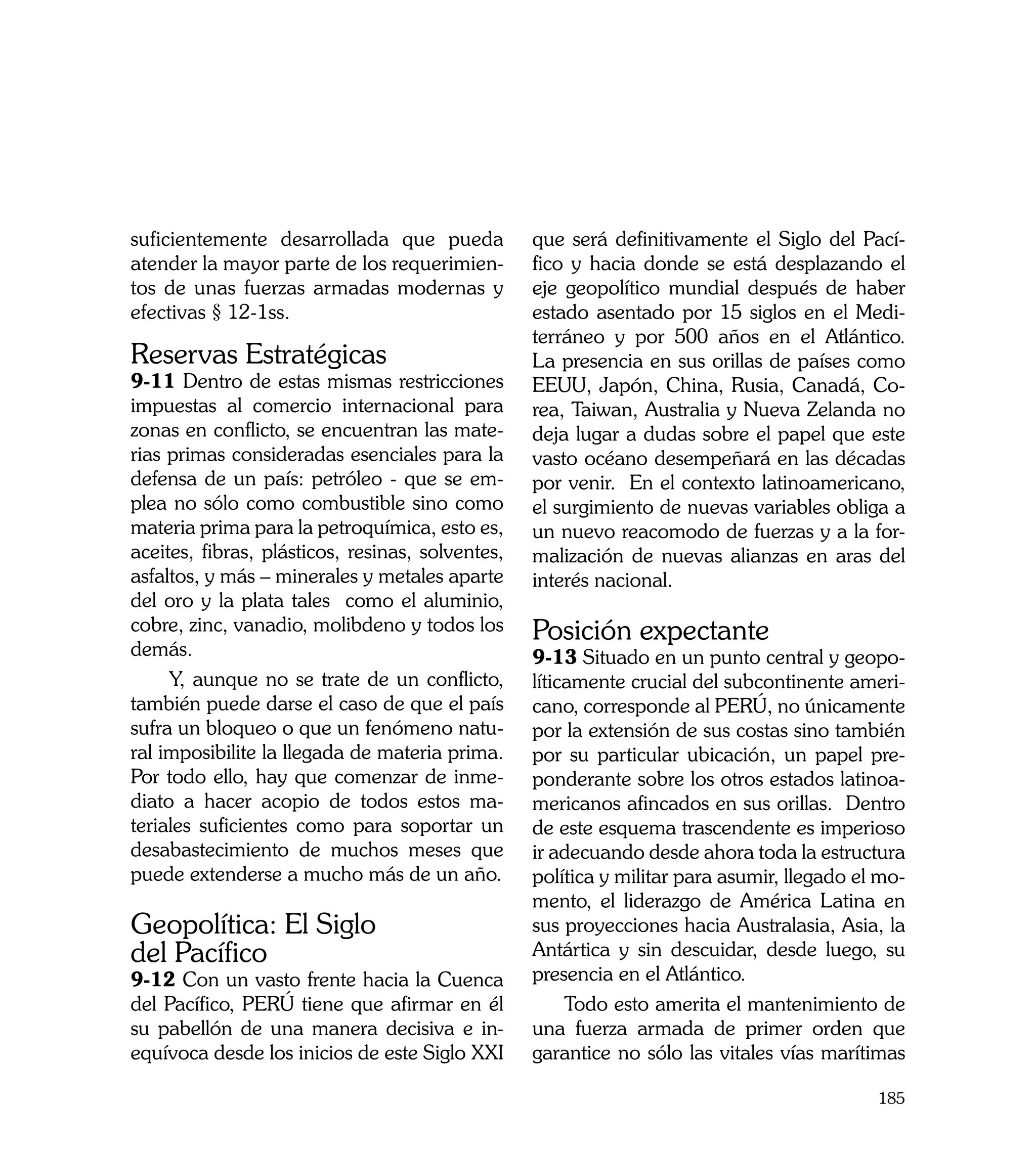 suficientemente desarrollada que pueda            que será definitivamente el Siglo del Pací-
atender la mayor parte de los requerimien-        fico y hacia donde se está desplazando el
tos de unas fuerzas armadas modernas y            eje geopolítico mundial después de haber
efectivas § 12-1ss.                               estado asentado por 15 siglos en el Medi-
                                                  terráneo y por 500 años en el Atlántico.
Reservas Estratégicas                             La presencia en sus orillas de países como
9-11 Dentro de estas mismas restricciones         EEUU, Japón, China, Rusia, Canadá, Co-
impuestas al comercio internacional para          rea, Taiwan, Australia y Nueva Zelanda no
zonas en conflicto, se encuentran las mate-       deja lugar a dudas sobre el papel que este
rias primas consideradas esenciales para la       vasto océano desempeñará en las décadas
defensa de un país: petróleo - que se em-         por venir. En el contexto latinoamericano,
plea no sólo como combustible sino como           el surgimiento de nuevas variables obliga a
materia prima para la petroquímica, esto es,      un nuevo reacomodo de fuerzas y a la for-
aceites, fibras, plásticos, resinas, solventes,   malización de nuevas alianzas en aras del
asfaltos, y más – minerales y metales aparte      interés nacional.
del oro y la plata tales como el aluminio,
cobre, zinc, vanadio, molibdeno y todos los       Posición expectante
demás.                                            9-13 Situado en un punto central y geopo-
     Y, aunque no se trate de un conflicto,       líticamente crucial del subcontinente ameri-
también puede darse el caso de que el país        cano, corresponde al PERÚ, no únicamente
sufra un bloqueo o que un fenómeno natu-          por la extensión de sus costas sino también
ral imposibilite la llegada de materia prima.     por su particular ubicación, un papel pre-
Por todo ello, hay que comenzar de inme-          ponderante sobre los otros estados latinoa-
diato a hacer acopio de todos estos ma-           mericanos afincados en sus orillas. Dentro
teriales suficientes como para soportar un        de este esquema trascendente es imperioso
desabastecimiento de muchos meses que             ir adecuando desde ahora toda la estructura
puede extenderse a mucho más de un año.           política y militar para asumir, llegado el mo-
                                                  mento, el liderazgo de América Latina en
Geopolítica: El Siglo                             sus proyecciones hacia Australasia, Asia, la
del Pacífico                                      Antártica y sin descuidar, desde luego, su
9-12 Con un vasto frente hacia la Cuenca          presencia en el Atlántico.
del Pacífico, PERÚ tiene que afirmar en él             Todo esto amerita el mantenimiento de
su pabellón de una manera decisiva e in-          una fuerza armada de primer orden que
equívoca desde los inicios de este Siglo XXI      garantice no sólo las vitales vías marítimas

                                                                                            185
 
