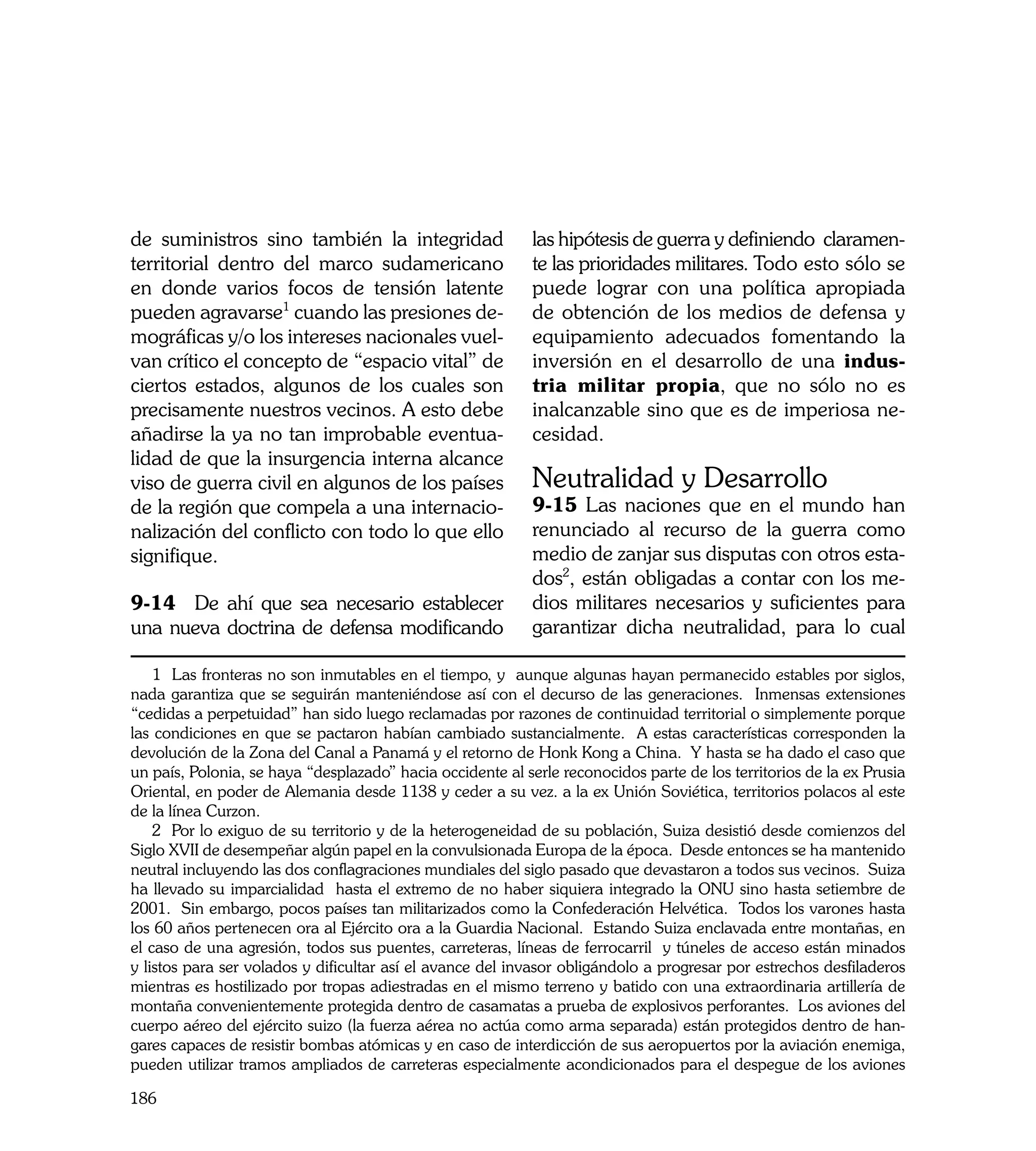 de suministros sino también la integridad                   las hipótesis de guerra y definiendo claramen-
territorial dentro del marco sudamericano                   te las prioridades militares. Todo esto sólo se
en donde varios focos de tensión latente                    puede lograr con una política apropiada
pueden agravarse1 cuando las presiones de-                  de obtención de los medios de defensa y
mográficas y/o los intereses nacionales vuel-               equipamiento adecuados fomentando la
van crítico el concepto de “espacio vital” de               inversión en el desarrollo de una indus-
ciertos estados, algunos de los cuales son                  tria militar propia, que no sólo no es
precisamente nuestros vecinos. A esto debe                  inalcanzable sino que es de imperiosa ne-
añadirse la ya no tan improbable eventua-                   cesidad.
lidad de que la insurgencia interna alcance
viso de guerra civil en algunos de los países               Neutralidad y Desarrollo
de la región que compela a una internacio-                  9-15 Las naciones que en el mundo han
nalización del conflicto con todo lo que ello               renunciado al recurso de la guerra como
signifique.                                                 medio de zanjar sus disputas con otros esta-
                                                            dos2, están obligadas a contar con los me-
9-14 De ahí que sea necesario establecer                    dios militares necesarios y suficientes para
una nueva doctrina de defensa modificando                   garantizar dicha neutralidad, para lo cual

    1 Las fronteras no son inmutables en el tiempo, y aunque algunas hayan permanecido estables por siglos,
nada garantiza que se seguirán manteniéndose así con el decurso de las generaciones. Inmensas extensiones
“cedidas a perpetuidad” han sido luego reclamadas por razones de continuidad territorial o simplemente porque
las condiciones en que se pactaron habían cambiado sustancialmente. A estas características corresponden la
devolución de la Zona del Canal a Panamá y el retorno de Honk Kong a China. Y hasta se ha dado el caso que
un país, Polonia, se haya “desplazado” hacia occidente al serle reconocidos parte de los territorios de la ex Prusia
Oriental, en poder de Alemania desde 1138 y ceder a su vez. a la ex Unión Soviética, territorios polacos al este
de la línea Curzon.
    2 Por lo exiguo de su territorio y de la heterogeneidad de su población, Suiza desistió desde comienzos del
Siglo XVII de desempeñar algún papel en la convulsionada Europa de la época. Desde entonces se ha mantenido
neutral incluyendo las dos conflagraciones mundiales del siglo pasado que devastaron a todos sus vecinos. Suiza
ha llevado su imparcialidad hasta el extremo de no haber siquiera integrado la ONU sino hasta setiembre de
2001. Sin embargo, pocos países tan militarizados como la Confederación Helvética. Todos los varones hasta
los 60 años pertenecen ora al Ejército ora a la Guardia Nacional. Estando Suiza enclavada entre montañas, en
el caso de una agresión, todos sus puentes, carreteras, líneas de ferrocarril y túneles de acceso están minados
y listos para ser volados y dificultar así el avance del invasor obligándolo a progresar por estrechos desfiladeros
mientras es hostilizado por tropas adiestradas en el mismo terreno y batido con una extraordinaria artillería de
montaña convenientemente protegida dentro de casamatas a prueba de explosivos perforantes. Los aviones del
cuerpo aéreo del ejército suizo (la fuerza aérea no actúa como arma separada) están protegidos dentro de han-
gares capaces de resistir bombas atómicas y en caso de interdicción de sus aeropuertos por la aviación enemiga,
pueden utilizar tramos ampliados de carreteras especialmente acondicionados para el despegue de los aviones

186
 