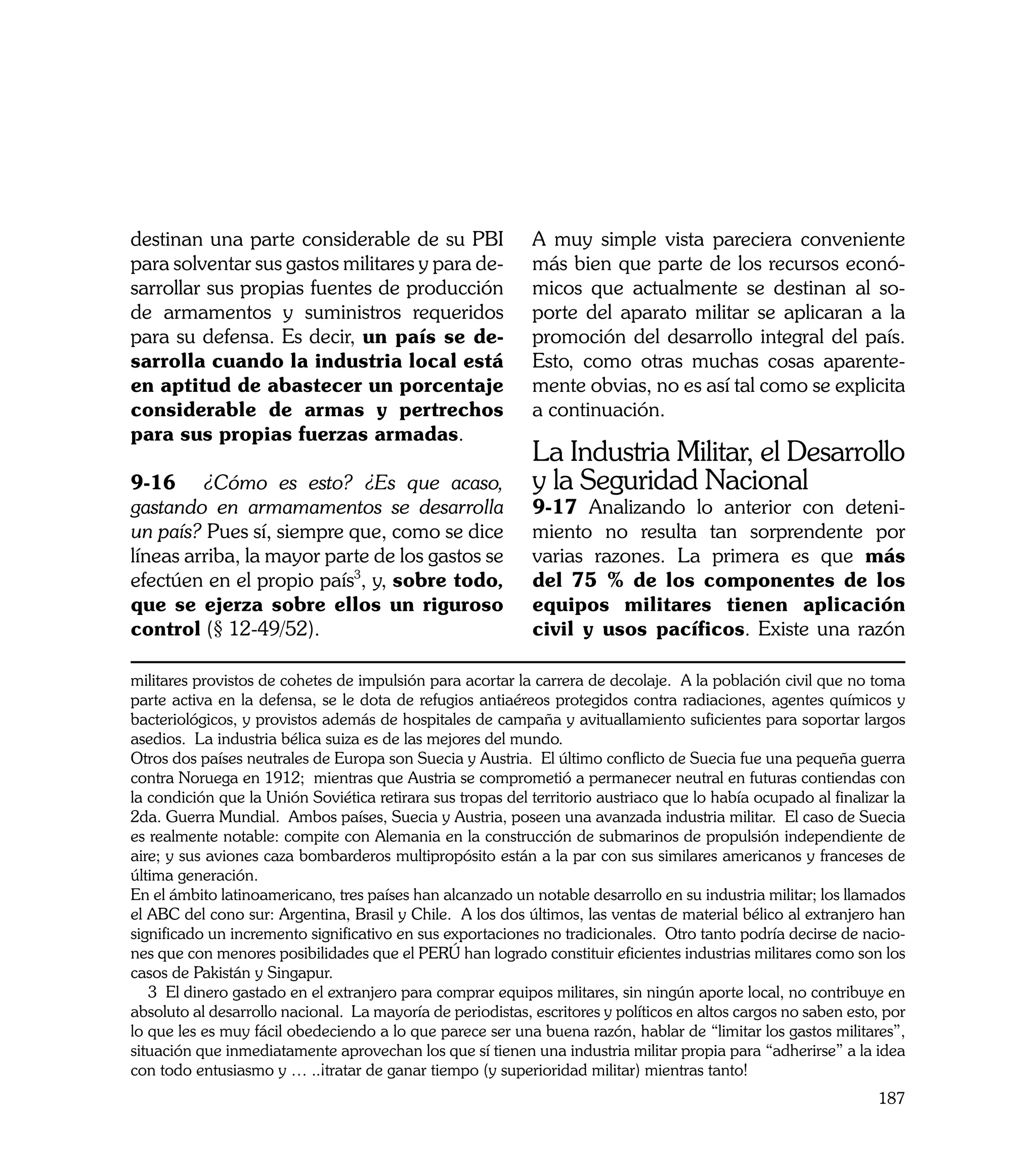 destinan una parte considerable de su PBI                   A muy simple vista pareciera conveniente
para solventar sus gastos militares y para de-              más bien que parte de los recursos econó-
sarrollar sus propias fuentes de producción                 micos que actualmente se destinan al so-
de armamentos y suministros requeridos                      porte del aparato militar se aplicaran a la
para su defensa. Es decir, un país se de-                   promoción del desarrollo integral del país.
sarrolla cuando la industria local está                     Esto, como otras muchas cosas aparente-
en aptitud de abastecer un porcentaje                       mente obvias, no es así tal como se explicita
considerable de armas y pertrechos                          a continuación.
para sus propias fuerzas armadas.
                                                            La Industria Militar, el Desarrollo
9-16	 ¿Cómo es esto? ¿Es que acaso,                         y la Seguridad Nacional
gastando en armamamentos se desarrolla                      9-17 Analizando lo anterior con deteni-
un país? Pues sí, siempre que, como se dice                 miento no resulta tan sorprendente por
líneas arriba, la mayor parte de los gastos se              varias razones. La primera es que más
efectúen en el propio país3, y, sobre todo,                 del 75 % de los componentes de los
que se ejerza sobre ellos un riguroso                       equipos militares tienen aplicación
control (§ 12-49/52).                                       civil y usos pacíficos. Existe una razón

militares provistos de cohetes de impulsión para acortar la carrera de decolaje. A la población civil que no toma
parte activa en la defensa, se le dota de refugios antiaéreos protegidos contra radiaciones, agentes químicos y
bacteriológicos, y provistos además de hospitales de campaña y avituallamiento suficientes para soportar largos
asedios. La industria bélica suiza es de las mejores del mundo.
Otros dos países neutrales de Europa son Suecia y Austria. El último conflicto de Suecia fue una pequeña guerra
contra Noruega en 1912; mientras que Austria se comprometió a permanecer neutral en futuras contiendas con
la condición que la Unión Soviética retirara sus tropas del territorio austriaco que lo había ocupado al finalizar la
2da. Guerra Mundial. Ambos países, Suecia y Austria, poseen una avanzada industria militar. El caso de Suecia
es realmente notable: compite con Alemania en la construcción de submarinos de propulsión independiente de
aire; y sus aviones caza bombarderos multipropósito están a la par con sus similares americanos y franceses de
última generación.
En el ámbito latinoamericano, tres países han alcanzado un notable desarrollo en su industria militar; los llamados
el ABC del cono sur: Argentina, Brasil y Chile. A los dos últimos, las ventas de material bélico al extranjero han
significado un incremento significativo en sus exportaciones no tradicionales. Otro tanto podría decirse de nacio-
nes que con menores posibilidades que el PERÚ han logrado constituir eficientes industrias militares como son los
casos de Pakistán y Singapur.
   3 El dinero gastado en el extranjero para comprar equipos militares, sin ningún aporte local, no contribuye en
absoluto al desarrollo nacional. La mayoría de periodistas, escritores y políticos en altos cargos no saben esto, por
lo que les es muy fácil obedeciendo a lo que parece ser una buena razón, hablar de “limitar los gastos militares”,
situación que inmediatamente aprovechan los que sí tienen una industria militar propia para “adherirse” a la idea
con todo entusiasmo y … ..¡tratar de ganar tiempo (y superioridad militar) mientras tanto!
                                                                                                                187
 