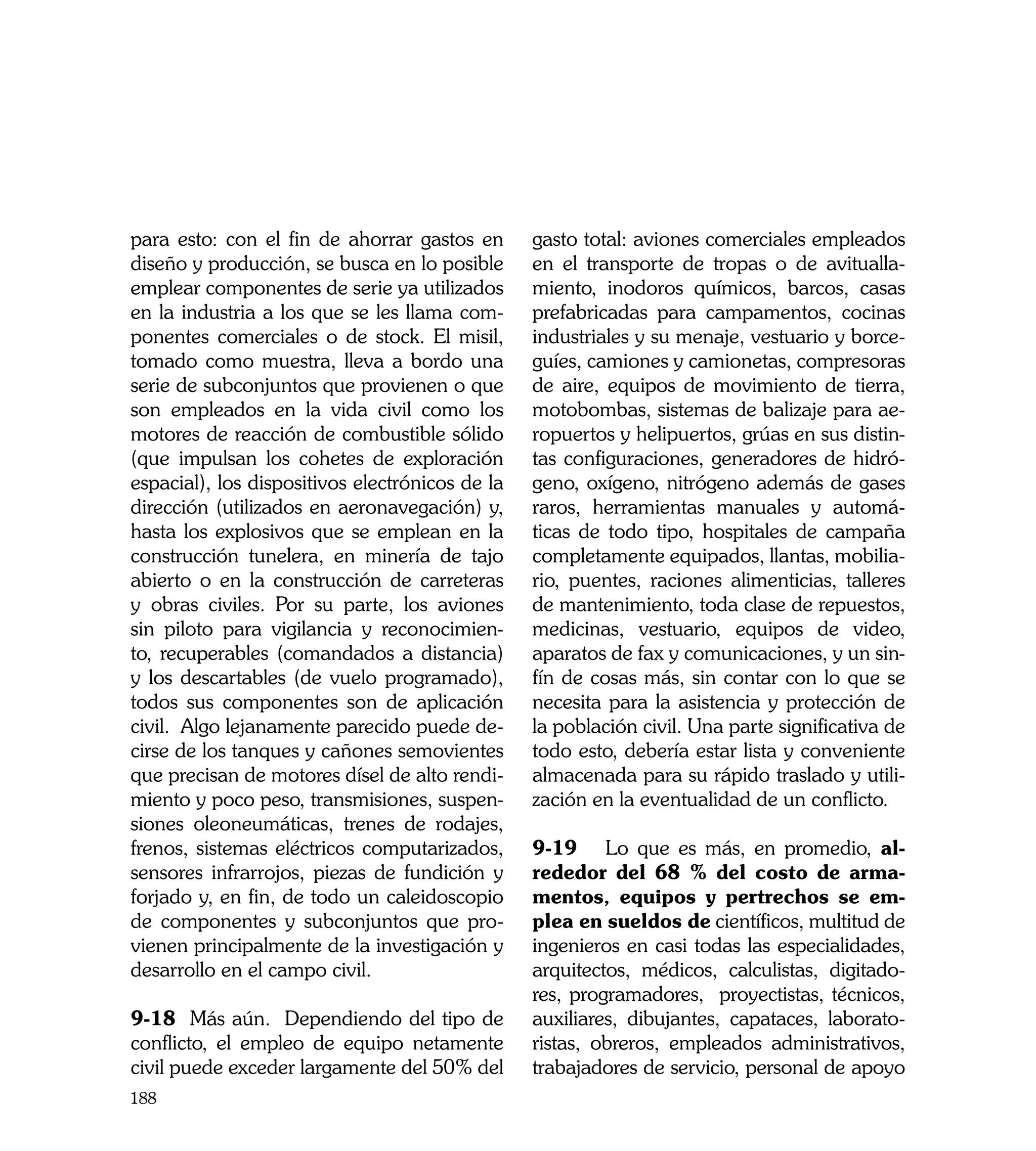 para esto: con el fin de ahorrar gastos en       gasto total: aviones comerciales empleados
diseño y producción, se busca en lo posible      en el transporte de tropas o de avitualla-
emplear componentes de serie ya utilizados       miento, inodoros químicos, barcos, casas
en la industria a los que se les llama com-      prefabricadas para campamentos, cocinas
ponentes comerciales o de stock. El misil,       industriales y su menaje, vestuario y borce-
tomado como muestra, lleva a bordo una           guíes, camiones y camionetas, compresoras
serie de subconjuntos que provienen o que        de aire, equipos de movimiento de tierra,
son empleados en la vida civil como los          motobombas, sistemas de balizaje para ae-
motores de reacción de combustible sólido        ropuertos y helipuertos, grúas en sus distin-
(que impulsan los cohetes de exploración         tas configuraciones, generadores de hidró-
espacial), los dispositivos electrónicos de la   geno, oxígeno, nitrógeno además de gases
dirección (utilizados en aeronavegación) y,      raros, herramientas manuales y automá-
hasta los explosivos que se emplean en la        ticas de todo tipo, hospitales de campaña
construcción tunelera, en minería de tajo        completamente equipados, llantas, mobilia-
abierto o en la construcción de carreteras       rio, puentes, raciones alimenticias, talleres
y obras civiles. Por su parte, los aviones       de mantenimiento, toda clase de repuestos,
sin piloto para vigilancia y reconocimien-       medicinas, vestuario, equipos de video,
to, recuperables (comandados a distancia)        aparatos de fax y comunicaciones, y un sin-
y los descartables (de vuelo programado),        fín de cosas más, sin contar con lo que se
todos sus componentes son de aplicación          necesita para la asistencia y protección de
civil. Algo lejanamente parecido puede de-       la población civil. Una parte significativa de
cirse de los tanques y cañones semovientes       todo esto, debería estar lista y conveniente
que precisan de motores dísel de alto rendi-     almacenada para su rápido traslado y utili-
miento y poco peso, transmisiones, suspen-       zación en la eventualidad de un conflicto.
siones oleoneumáticas, trenes de rodajes,
frenos, sistemas eléctricos computarizados,      9-19	 Lo que es más, en promedio, al-
sensores infrarrojos, piezas de fundición y      rededor del 68 % del costo de arma-
forjado y, en fin, de todo un caleidoscopio      mentos, equipos y pertrechos se em-
de componentes y subconjuntos que pro-           plea en sueldos de científicos, multitud de
vienen principalmente de la investigación y      ingenieros en casi todas las especialidades,
desarrollo en el campo civil.                    arquitectos, médicos, calculistas, digitado-
                                                 res, programadores, proyectistas, técnicos,
9-18 Más aún. Dependiendo del tipo de            auxiliares, dibujantes, capataces, laborato-
conflicto, el empleo de equipo netamente         ristas, obreros, empleados administrativos,
civil puede exceder largamente del 50% del       trabajadores de servicio, personal de apoyo
188
 